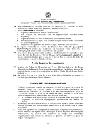 PODER JUDICIÁRIO
TRIBUNAL DE JUSTIÇA DE PERNAMBUCO
CONCURSO PÚBLICO PARA PROVIMENTO DE CARGO DE JUIZ SUBSTITUTO
33
16. São irrecorríveis as decisões tomadas pela Comissão do Concurso em sede
de recurso, não se admitindo, portanto, recurso de recurso.
17. Serão indeferidos os recursos:
a) cujo teor desrespeite a Banca Examinadora;
b) que estejam em desacordo com as especificações contidas neste
Capítulo;
c) cuja fundamentação não corresponda à questão recursada;
d) sem fundamentação e/ou com fundamentação inconsistente, incoerente
ou os intempestivos;
e) encaminhados por meio da Imprensa e/ou de “redes sociais online”.
18. No espaço reservado às razões do recurso fica VEDADA QUALQUER
IDENTIFICAÇÃO (nome do candidato ou qualquer outro meio que o
identifique), sob pena de não conhecimento do recurso.
19. As decisões dos recursos serão levadas ao conhecimento dos candidatos por
meio do site da Fundação Carlos Chagas (www.concursosfcc.com.br) e
ficarão disponibilizadas pelo prazo de 7 (sete) dias a contar da data de
publicação do respectivo Edital ou Aviso.
A vista das provas de conhecimento
19. A vista da Folha de Respostas da Prova Objetiva Seletiva, da Prova
Discursiva e da Prova de Sentença será concedida aos candidatos na data da
publicação dos respectivos resultados, no Diário Oficial Eletrônico do Poder
Judiciário.
20. As instruções para a vista de prova serão disponibilizadas no endereço
eletrônico da Fundação Carlos Chagas.
Capítulo XVIII – Das Disposições Finais
1. Qualquer candidato inscrito no concurso poderá impugnar os termos do
presente Edital, em petição escrita e fundamentada endereçada ao
Presidente da Comissão de Concurso, a ser entregue no protocolo geral do
Tribunal de Justiça no prazo de 5 (cinco) dias após o término do prazo para
a inscrição preliminar ao concurso, sob pena de preclusão.
1.1 A Comissão de Concurso não realizará a primeira prova enquanto não
responder às eventuais impugnações apresentadas aos termos do
Edital.
2. A inscrição do candidato implicará a aceitação das normas para o concurso
público contidas nos comunicados, neste edital e em outros atos a serem
publicados.
3. Salvo nas hipóteses de indispensável adequação à legislação superveniente,
não se alterarão as regras deste Edital após o início do prazo das inscrições
preliminares, no tocante aos requisitos do cargo, aos conteúdos
programáticos, aos critérios de aferição das provas e de aprovação para as
etapas subsequentes.
 