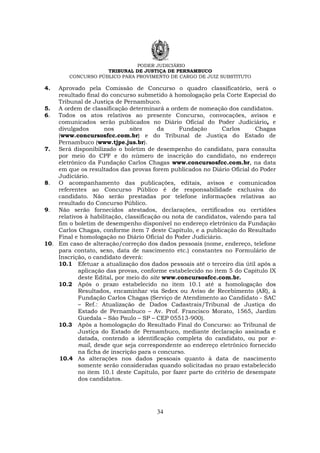 PODER JUDICIÁRIO
TRIBUNAL DE JUSTIÇA DE PERNAMBUCO
CONCURSO PÚBLICO PARA PROVIMENTO DE CARGO DE JUIZ SUBSTITUTO
34
4. Aprovado pela Comissão de Concurso o quadro classificatório, será o
resultado final do concurso submetido à homologação pela Corte Especial do
Tribunal de Justiça de Pernambuco.
5. A ordem de classificação determinará a ordem de nomeação dos candidatos.
6. Todos os atos relativos ao presente Concurso, convocações, avisos e
comunicados serão publicados no Diário Oficial do Poder Judiciário, e
divulgados nos sites da Fundação Carlos Chagas
(www.concursosfcc.com.br) e do Tribunal de Justiça do Estado de
Pernambuco (www.tjpe.jus.br).
7. Será disponibilizado o boletim de desempenho do candidato, para consulta
por meio do CPF e do número de inscrição do candidato, no endereço
eletrônico da Fundação Carlos Chagas www.concursosfcc.com.br, na data
em que os resultados das provas forem publicados no Diário Oficial do Poder
Judiciário.
8. O acompanhamento das publicações, editais, avisos e comunicados
referentes ao Concurso Público é de responsabilidade exclusiva do
candidato. Não serão prestadas por telefone informações relativas ao
resultado do Concurso Público.
9. Não serão fornecidos atestados, declarações, certificados ou certidões
relativos à habilitação, classificação ou nota de candidatos, valendo para tal
fim o boletim de desempenho disponível no endereço eletrônico da Fundação
Carlos Chagas, conforme item 7 deste Capítulo, e a publicação do Resultado
Final e homologação no Diário Oficial do Poder Judiciário.
10. Em caso de alteração/correção dos dados pessoais (nome, endereço, telefone
para contato, sexo, data de nascimento etc.) constantes no Formulário de
Inscrição, o candidato deverá:
10.1 Efetuar a atualização dos dados pessoais até o terceiro dia útil após a
aplicação das provas, conforme estabelecido no item 5 do Capítulo IX
deste Edital, por meio do site www.concursosfcc.com.br.
10.2 Após o prazo estabelecido no item 10.1 até a homologação dos
Resultados, encaminhar via Sedex ou Aviso de Recebimento (AR), à
Fundação Carlos Chagas (Serviço de Atendimento ao Candidato - SAC
– Ref.: Atualização de Dados Cadastrais/Tribunal de Justiça do
Estado de Pernambuco – Av. Prof. Francisco Morato, 1565, Jardim
Guedala – São Paulo – SP – CEP 05513-900).
10.3 Após a homologação do Resultado Final do Concurso: ao Tribunal de
Justiça do Estado de Pernambuco, mediante declaração assinada e
datada, contendo a identificação completa do candidato, ou por e-
mail, desde que seja correspondente ao endereço eletrônico fornecido
na ficha de inscrição para o concurso.
10.4 As alterações nos dados pessoais quanto à data de nascimento
somente serão consideradas quando solicitadas no prazo estabelecido
no item 10.1 deste Capítulo, por fazer parte do critério de desempate
dos candidatos.
 