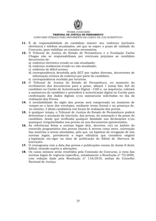 PODER JUDICIÁRIO
TRIBUNAL DE JUSTIÇA DE PERNAMBUCO
CONCURSO PÚBLICO PARA PROVIMENTO DE CARGO DE JUIZ SUBSTITUTO
35
11. É de responsabilidade do candidato manter seu endereço (inclusive
eletrônico) e telefone atualizados, até que se expire o prazo de validade do
Concurso, para viabilizar os contatos necessários.
12. O Tribunal de Justiça do Estado de Pernambuco e a Fundação Carlos
Chagas não se responsabilizam por eventuais prejuízos ao candidato
decorrentes de:
a) endereço eletrônico errado ou não atualizado;
b) endereço residencial errado ou não atualizado;
c) endereço de difícil acesso;
d) correspondência devolvida pela ECT por razões diversas, decorrentes de
informação errônea de endereço por parte do candidato;
e) correspondência recebida por terceiros.
13. O Tribunal de Justiça do Estado de Pernambuco, no momento do
recebimento dos documentos para a posse, afixará 1 (uma) foto 3x4 do
candidato no Cartão de Autenticação Digital - CAD e, na sequência, coletará
a assinatura do candidato e procederá à autenticação digital no Cartão para
confirmação dos dados digitais e/ou assinaturas solicitadas no dia da
realização das Provas.
14. A inviolabilidade do sigilo das provas será comprovada no momento de
romper-se o lacre dos envelopes, mediante termo formal e na presença de,
no mínimo, 2 (dois) candidatos nos locais de realização das provas.
15. A qualquer tempo, o Tribunal de Justiça do Estado de Pernambuco poderá
determinar a anulação da inscrição, das provas, da nomeação e da posse do
candidato, desde que verificada qualquer falsidade nas declarações e/ou
quaisquer irregularidades nas provas ou nos documentos apresentados.
16. As referências feitas a normas legais (leis, decretos, etc) no âmbito do
conteúdo programático das provas (Anexo I) servem como mera orientação
das matérias a serem abordadas, pelo que, na hipótese de revogação de tais
normas legais, prevalecerá a regra editalícia que considera exigível
a legislação em vigor na data de publicação do Edital de Abertura de
Inscrições.
17. O cronograma com a data das provas e publicações consta do Anexo II deste
Edital, estando sujeito a alterações.
18. Os casos omissos serão resolvidos pela Comissão do Concurso, à vista das
normas legais de regência específica, notadamente a Resolução nº 75/2009,
com redação dada pela Resolução nº 118/2010, ambas do Conselho
Nacional de Justiça.
 
