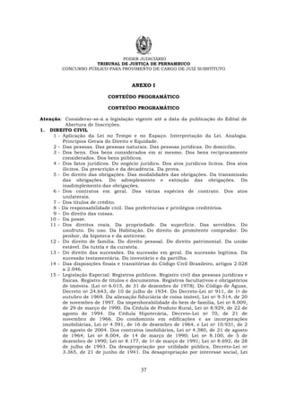 PODER JUDICIÁRIO
TRIBUNAL DE JUSTIÇA DE PERNAMBUCO
CONCURSO PÚBLICO PARA PROVIMENTO DE CARGO DE JUIZ SUBSTITUTO
37
ANEXO I
CONTEÚDO PROGRAMÁTICO
CONTEÚDO PROGRAMÁTICO
Atenção: Considerar-se-á a legislação vigente até a data da publicação do Edital de
Abertura de Inscrições.
1. DIREITO CIVIL
1 - Aplicação da Lei no Tempo e no Espaço. Interpretação da Lei. Analogia.
Princípios Gerais do Direito e Equidade.
2 - Das pessoas. Das pessoas naturais. Das pessoas jurídicas. Do domicílio.
3 - Dos bens. Dos bens considerados em si mesmo. Dos bens reciprocamente
considerados. Dos bens públicos.
4 - Dos fatos jurídicos. Do negócio jurídico. Dos atos jurídicos lícitos. Dos atos
ilícitos. Da prescrição e da decadência. Da prova.
5 - Do direito das obrigações. Das modalidades das obrigações. Da transmissão
das obrigações. Do adimplemento e extinção das obrigações. Do
inadimplemento das obrigações.
6 - Dos contratos em geral. Das várias espécies de contrato. Dos atos
unilaterais.
7 - Dos títulos de crédito.
8 - Da responsabilidade civil. Das preferências e privilégios creditórios.
9 - Do direito das coisas.
10 - Da posse.
11 - Dos direitos reais. Da propriedade. Da superfície. Das servidões. Do
usufruto. Do uso. Da Habitação. Do direito do promitente comprador. Do
penhor, da hipoteca e da anticrese.
12 - Do direito de família. Do direito pessoal. Do direito patrimonial. Da união
estável. Da tutela e da curatela.
13 - Do direito das sucessões. Da sucessão em geral. Da sucessão legítima. Da
sucessão testamentária. Do inventário e da partilha.
14 - Das disposições finais e transitórias do Código Civil Brasileiro, artigos 2.028
a 2.046.
15 - Legislação Especial: Registros públicos. Registro civil das pessoas jurídicas e
físicas. Registro de títulos e documentos. Registros facultativos e obrigatórios
de imóveis. (Lei no 6.015, de 31 de dezembro de 1978). Do Código de Águas,
Decreto no 24.643, de 10 de julho de 1934. Do Decreto-Lei no 911, de 1o de
outubro de 1969. Da alienação fiduciária de coisa imóvel, Lei no 9.514, de 20
de novembro de 1997. Da impenhorabilidade do bem de família, Lei no 8.009,
de 29 de março de 1990. Da Cédula de Produto Rural, Lei no 8.929, de 22 de
agosto de 1994. Da Cédula Hipotecária, Decreto-Lei no 70, de 21 de
novembro de 1966. Do condomínio em edificações e as incorporações
imobiliárias, Lei no 4.591, de 16 de dezembro de 1964, e Lei no 10.931, de 2
de agosto de 2004. Dos contratos imobiliários, Lei no 4.380, de 21 de agosto
de 1964; Lei no 8.004, de 14 de março de 1990; Lei no 8.100, de 5 de
dezembro de 1990; Lei no 8.177, de 1o de março de 1991; Lei no 8.692, de 28
de julho de 1993. Da desapropriação por utilidade pública, Decreto-Lei no
3.365, de 21 de junho de 1941. Da desapropriação por interesse social, Lei
 