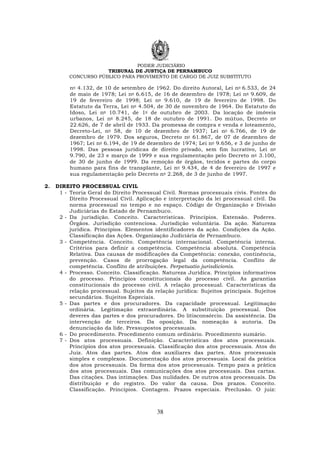 PODER JUDICIÁRIO
TRIBUNAL DE JUSTIÇA DE PERNAMBUCO
CONCURSO PÚBLICO PARA PROVIMENTO DE CARGO DE JUIZ SUBSTITUTO
38
no 4.132, de 10 de setembro de 1962. Do direito Autoral, Lei no 6.533, de 24
de maio de 1978; Lei no 6.615, de 16 de dezembro de 1978; Lei no 9.609, de
19 de fevereiro de 1998; Lei no 9.610, de 19 de fevereiro de 1998. Do
Estatuto da Terra, Lei no 4.504, de 30 de novembro de 1964. Do Estatuto do
Idoso, Lei no 10.741, de 1o de outubro de 2003. Da locação de imóveis
urbanos, Lei no 8.245, de 18 de outubro de 1991. Do mútuo, Decreto no
22.626, de 7 de abril de 1933. Da promessa de compra e venda e loteamento,
Decreto-Lei, no 58, de 10 de dezembro de 1937; Lei no 6.766, de 19 de
dezembro de 1979. Dos seguros, Decreto no 61.867, de 07 de dezembro de
1967; Lei no 6.194, de 19 de dezembro de 1974; Lei no 9.656, e 3 de junho de
1998. Das pessoas jurídicas de direito privado, sem fim lucrativo, Lei no
9.790, de 23 e março de 1999 e sua regulamentação pelo Decreto no 3.100,
de 30 de junho de 1999. Da remoção de órgãos, tecidos e partes do corpo
humano para fins de transplante, Lei no 9.434, de 4 de fevereiro de 1997 e
sua regulamentação pelo Decreto no 2.268, de 3 de junho de 1997.
2. DIREITO PROCESSUAL CIVIL
1 - Teoria Geral do Direito Processual Civil. Normas processuais civis. Fontes do
Direito Processual Civil. Aplicação e interpretação da lei processual civil. Da
norma processual no tempo e no espaço. Código de Organização e Divisão
Judiciárias do Estado de Pernambuco.
2 - Da jurisdição. Conceito. Características. Princípios. Extensão. Poderes.
Órgãos. Jurisdição contenciosa. Jurisdição voluntária. Da ação. Natureza
jurídica. Princípios. Elementos identificadores da ação. Condições da Ação.
Classificação das Ações. Organização Judiciária de Pernambuco.
3 - Competência. Conceito. Competência internacional. Competência interna.
Critérios para definir a competência. Competência absoluta. Competência
Relativa. Das causas de modificações da Competência: conexão, continência,
prevenção. Casos de prorrogação legal da competência. Conflito de
competência. Conflito de atribuições. Perpetuatio jurisdicionis.
4 - Processo. Conceito. Classificação. Natureza Jurídica. Princípios informativos
do processo. Princípios constitucionais do processo civil. As garantias
constitucionais do processo civil. A relação processual. Características da
relação processual. Sujeitos da relação jurídica: Sujeitos principais. Sujeitos
secundários. Sujeitos Especiais.
5 - Das partes e dos procuradores. Da capacidade processual. Legitimação
ordinária. Legitimação extraordinária. A substituição processual. Dos
deveres das partes e dos procuradores. Do litisconsórcio. Da assistência. Da
intervenção de terceiros. Da oposição. Da nomeação à autoria. Da
denunciação da lide. Pressupostos processuais.
6 - Do procedimento. Procedimento comum ordinário. Procedimento sumário.
7 - Dos atos processuais. Definição. Características dos atos processuais.
Princípios dos atos processuais. Classificação dos atos processuais. Atos do
Juiz. Atos das partes. Atos dos auxiliares das partes. Atos processuais
simples e complexos. Documentação dos atos processuais. Local da prática
dos atos processuais. Da forma dos atos processuais. Tempo para a prática
dos atos processuais. Das comunicações dos atos processuais. Das cartas.
Das citações. Das intimações. Das nulidades. De outros atos processuais. Da
distribuição e do registro. Do valor da causa. Dos prazos. Conceito.
Classificação. Princípios. Contagem. Prazos especiais. Preclusão. O juiz:
 