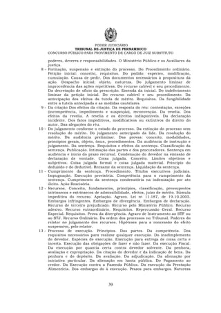 PODER JUDICIÁRIO
TRIBUNAL DE JUSTIÇA DE PERNAMBUCO
CONCURSO PÚBLICO PARA PROVIMENTO DE CARGO DE JUIZ SUBSTITUTO
39
poderes, deveres e responsabilidades. O Ministério Público e os Auxiliares da
justiça.
8 - Formação, suspensão e extinção do processo. Do Procedimento ordinário.
Petição inicial: conceito, requisitos. Do pedido: espécies, modificação,
cumulação. Causa de pedir. Dos documentos necessários à propositura da
ação. Despacho inicial: objeto, natureza. Do julgamento liminar de
improcedência das ações repetitivas. Do recurso cabível e seu procedimento.
Da decretação de ofício da prescrição. Emenda da inicial. Do indeferimento
liminar da petição inicial. Do recurso cabível e seu procedimento. Da
antecipação dos efeitos da tutela de mérito. Requisitos. Da fungibilidade
entre a tutela antecipada e as medidas cautelares.
9 - Da citação Dos efeitos da citação. Da resposta do réu: contestação, exceções
(incompetência, impedimento e suspeição), reconvenção. Da revelia. Dos
efeitos da revelia. A revelia e os direitos indisponíveis. Da declaração
incidente. Dos fatos impeditivos, modificativos ou extintivos do direito do
autor. Das alegações do réu.
10 - Do julgamento conforme o estado do processo. Da extinção do processo sem
resolução do mérito. Do julgamento antecipado da lide. Da resolução do
mérito. Da audiência preliminar. Das provas: conceito, modalidades,
princípios gerais, objeto, ônus, procedimentos. Da audiência de instrução e
julgamento. Da sentença. Requisitos e efeitos da sentença. Classificação da
sentença. Publicação. Intimação das partes e dos procuradores. Sentença em
audiência e início do prazo recursal. Condenação do devedor na emissão de
declaração de vontade. Coisa julgada. Conceito. Limites objetivos e
subjetivos. Coisa julgada formal e coisa julgada material. Princípio do
deduzido e do dedutível. Reexame da sentença. Liquidação da sentença.
11 - Cumprimento da sentença. Procedimento. Títulos executivos judiciais.
Impugnação. Execução provisória. Competência para o cumprimento da
sentença. Cumprimento da sentença condenatória na indenização por ato
ilícito. Ação Rescisória.
12 - Recursos. Conceito, fundamentos, princípios, classificação, pressupostos
intrínsecos e extrínsecos de admissibilidade, efeitos, juízo de mérito. Súmula
impeditiva do recurso. Apelação. Agravo. Lei no 11.187, de 19.10.2005.
Embargos infringentes. Embargos de divergência. Embargos de declaração.
Recurso de terceiro prejudicado. Recurso pelo Ministério Público. Recurso
adesivo. Recurso extraordinário. Requisitos. Repercussão Geral. Recurso
Especial. Requisitos. Prova da divergência. Agravo de Instrumento ao STF ou
ao STJ. Recurso Ordinário. Da ordem dos processos no Tribunal. Poderes do
relator no julgamento dos recursos. Hipóteses para a concessão do efeito
suspensivo, pelo relator.
13 - Processo de execução. Princípios. Das partes. Da competência. Dos
requisitos necessários para realizar qualquer execução. Do inadimplemento
do devedor. Espécies de execução. Execução para entrega de coisa certa e
incerta. Execução das obrigações de fazer e não fazer. Da execução Fiscal.
Da execução por quantia certa contra devedor solvente. Da penhora,
avaliação e expropriação. Da citação do devedor e da indicação de bens. Da
penhora e do depósito. Da avaliação. Da adjudicação. Da alienação por
iniciativa particular. Da alienação em hasta pública. Do Pagamento ao
credor. Da Execução contra a Fazenda Pública. Da execução da Prestação
Alimentícia. Dos embargos do à execução. Prazos para embargos. Natureza
 