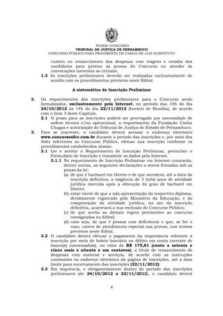 PODER JUDICIÁRIO
TRIBUNAL DE JUSTIÇA DE PERNAMBUCO
CONCURSO PÚBLICO PARA PROVIMENTO DE CARGO DE JUIZ SUBSTITUTO
4
custeio ou ressarcimento das despesas com viagens e estadia dos
candidatos para prestar as provas do Concurso ou atender às
convocações inerentes ao certame.
1.3 As inscrições preliminares deverão ser realizadas exclusivamente de
acordo com os procedimentos previstos neste Edital.
A sistemática de Inscrição Preliminar
2. Os requerimentos das inscrições preliminares para o Concurso serão
formalizados, exclusivamente pela Internet, no período das 10h do dia
24/10/2012 às 14h do dia 22/11/2012 (horário de Brasília), de acordo
com o item 3 deste Capítulo.
2.1 O prazo para as inscrições poderá ser prorrogado por necessidade de
ordem técnica e/ou operacional, a requerimento da Fundação Carlos
Chagas e autorização do Tribunal de Justiça do Estado de Pernambuco.
3. Para se inscrever, o candidato deverá acessar o endereço eletrônico
www.concursosfcc.com.br durante o período das inscrições e, por meio dos
links referentes ao Concurso Público, efetuar sua inscrição conforme os
procedimentos estabelecidos abaixo:
3.1 Ler e aceitar o Requerimento de Inscrição Preliminar, preencher o
Formulário de Inscrição e transmitir os dados pela Internet.
3.1.1 No requerimento de Inscrição Preliminar via Internet constarão,
dentre outras, as seguintes declarações a serem firmadas sob as
penas da lei:
(a) de que é bacharel em Direito e de que atenderá, até a data da
inscrição definitiva, a exigência de 3 (três) anos de atividade
jurídica exercida após a obtenção do grau de bacharel em
Direito;
(b) estar ciente de que a não apresentação do respectivo diploma,
devidamente registrado pelo Ministério da Educação, e da
comprovação da atividade jurídica, no ato da inscrição
definitiva, acarretará a sua exclusão do Concurso Público;
(c) de que aceita as demais regras pertinentes ao concurso
consignadas no Edital;
(d) caso seja, de que é pessoa com deficiência e que, se for o
caso, carece de atendimento especial nas provas, nos termos
previstos neste Edital.
3.2 O candidato deverá efetuar o pagamento da importância referente à
inscrição por meio de boleto bancário ou débito em conta corrente de
banco(s) conveniado(s), no valor de R$ 175,81 (cento e setenta e
cinco reais e oitenta e um centavos), a título de ressarcimento de
despesas com material e serviços, de acordo com as instruções
constantes no endereço eletrônico da página de inscrições, até a data
limite para encerramento das inscrições (22/11/2012):
3.3 Em sequência, e obrigatoriamente dentro do período das inscrições
preliminares (de 24/10/2012 a 22/11/2012), o candidato deverá
 