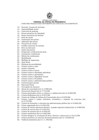 PODER JUDICIÁRIO
TRIBUNAL DE JUSTIÇA DE PERNAMBUCO
CONCURSO PÚBLICO PARA PROVIMENTO DE CARGO DE JUIZ SUBSTITUTO
42
12 - Ilicitude. Causas de exclusão
13 - Imputabilidade penal
14 - Concurso de pessoas
15 - Penas privativas de liberdade
16 - Penas restritivas de direitos
17 - Pena de multa
18 - Cominação das penas
19 - Aplicação das penas
20 - Concurso de crimes
21 - Conflito aparente de normas
22 - Erro na execução
23 - Limite das penas
24 - Suspensão condicional da pena
25 - Livramento condicional
26 - Efeitos da condenação
27 - Reabilitação
28 - Medidas de segurança
29 - Ação Penal
30 - Extinção da punibilidade
31 - Crimes contra a vida
32 - Lesões corporais
33 - Crimes contra a honra
34 - Crimes contra a liberdade individual
35 - Crimes contra o patrimônio
36 - Crimes contra a dignidade sexual
37 - Crimes contra a fé pública
38 - Crimes contra a administração pública
39 - Contravenções penais
40 - Execução Penal
41 - Corrupção de menores
42 - Abuso de autoridade (Lei no 4.898/65)
43 - Preconceito Racial (Lei no 7.716/89)
44 - Crimes praticados contra a criança e o adolescente (Lei no 8.069/90)
45 - Crimes Hediondos (Lei no 8.072/90)
46 - Crimes do Código de Defesa do Consumidor (Lei no 8.078/90)
47 - Crimes contra a ordem tributária, econômica e relações de consumo (Lei
no 8.137/90)
48 - Crimes de licitações e contratos da administração pública (Lei no 8.666/93)
49 - Crime organizado (Lei no 9.034/95)
50 - Crimes de menor potencial ofensivo. Juizado especial criminal (Lei no 9.099/95)
51 - Crimes de tortura (Lei no 9.455/97)
52 - Crimes de trânsito (Lei no 9.503/97)
53 - Crimes ambientais (Lei no 9.605/98)
54 - Crimes lavagem ou ocultação de bens, direitos e valores (Lei no 9.613/98)
55 - Crimes previstos no estatuto do desarmamento (Lei no 10.826/03)
56 - Violência doméstica (Lei no 11.340/06)
 
