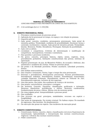 PODER JUDICIÁRIO
TRIBUNAL DE JUSTIÇA DE PERNAMBUCO
CONCURSO PÚBLICO PARA PROVIMENTO DE CARGO DE JUIZ SUBSTITUTO
43
57 - A lei antidrogas (Lei no 11.343/06)
6. DIREITO PROCESSUAL PENAL
1 - Princípios constitucionais do processo penal.
2 - Aplicação da lei processual no tempo, no espaço e em relação às pessoas.
3 - Inquérito policial.
4 - Ação penal: conceito, condições, pressupostos processuais. Ação penal de
iniciativa pública. Titularidade, condições de procedibilidade. Denúncia: forma e
conteúdo; recebimento e rejeição. Ação penal de iniciativa privada: Titularidade.
Queixa. Renúncia. Perdão. Decadência. Perempção. Extinção da punibilidade.
5 - Ação civil ex delicto.
6 - Jurisdição e competência. Critérios de determinação e modificação de
competência. Incompetência. Conexão e continência.
7 - Das questões e processos incidentes.
8 - Da prova: conceito, princípios básicos, objeto, meios, espécies, ônus,
procedimento probatório, limitações constitucionais das provas, sistemas de
apreciação.
9 - Sujeitos processuais: do juiz, do Ministério Público, do acusado e defensor, dos
assistentes e auxiliares da Justiça. Vítima no processo penal.
10 - Da prisão e da liberdade provisória. Prisões cautelares. Liberdade provisória.
Fiança.
11 - Das medias assecuratórias.
12 - Das citações e intimações. Forma, lugar e tempo dos atos processuais.
13 - Processo e procedimento. Pressupostos processuais. Formas procedimentais.
Procedimento ordinário. Procedimento sumário. Procedimento sumaríssimo.
Juizados Especiais Criminais. Procedimento relativo ao Tribunal do Júri.
Procedimentos especiais, inclusive de leis especiais.
14 - Atos das partes, dos juízes, dos auxiliares da Justiça e de terceiros.
15 - Dos prazos: características, princípios e contagem.
16 - Da sentença. Conceito, requisitos, classificação, publicação e intimação.
Sentença absolutória: providências e efeitos. Sentença condenatória:
fundamentação da pena e efeitos. Efeitos civis da sentença penal.
17 - Da coisa julgada penal. Inimputabilidade e processo penal.
18 - Das nulidades.
19 - Dos recursos em geral: princípios, modalidades, recursos em espécie e
fungibilidade.
20 - Das ações de impugnação. Da revisão criminal. Do habeas corpus. Do mandado
de segurança. Das exceções. Do desaforamento.
21 - Da execução das penas em espécie. Dos incidentes da execução penal.
7. DIREITO CONSTITUCIONAL
1 - Constituição: fontes; conceito; objeto; classificações estrutura Supremacia da
Constituição. Aplicabilidade e interpretação das normas constitucionais.
Vigência e eficácia das normas constitucionais.
2 - Poder constituinte.
 