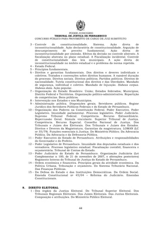 PODER JUDICIÁRIO
TRIBUNAL DE JUSTIÇA DE PERNAMBUCO
CONCURSO PÚBLICO PARA PROVIMENTO DE CARGO DE JUIZ SUBSTITUTO
44
3 - Controle de constitucionalidade. Sistema. Ação direta de
inconstitucionalidade. Ação declaratória de constitucionalidade. Arguição de
descumprimento de preceito fundamental. Ação direta de
inconstitucionalidade por omissão. Efeitos da decisão no controle abstrato. A
fiscalização abstrata no plano estadual. A Fiscalização incidental. Controle
de constitucionalidade das leis municipais. A ação direta de
inconstitucionalidade no âmbito estadual e o problema da norma repetida.
4 - Estado Federal.
5 - Princípios fundamentais.
6 - Direitos e garantias fundamentais. Dos direitos e deveres individuais e
coletivos. Tratados e convenções sobre direitos humanos. A razoável duração
do processo. Direitos sociais. Direitos políticos. Partidos políticos. Direitos de
nacionalidade. Tutela constitucional dos direitos e das liberdades. Mandado
de segurança, individual e coletivo. Mandado de Injunção. Habeas corpus.
Habeas data. Ação popular.
7 - Organização do Estado Brasileiro: União; Estados federados; Municípios;
Distrito Federal e Territórios. Organização político-administrativa. Repartição
de competências. Bens públicos.
8 - Intervenção nos Estados e nos Municípios.
9 - Administração pública. Disposições gerais. Servidores públicos. Regime
Jurídico dos Servidores Públicos Federais e do Estado de Pernambuco.
10 - Organização dos Poderes na Constituição Federal. Poder Executivo. Poder
Legislativo. Imunidade parlamentar. Processo legislativo. Poder Judiciário.
Supremo Tribunal Federal. Competência. Recurso Extraordinário.
Repercussão Geral. Súmula vinculante. Superior Tribunal de Justiça.
Competência. Recurso Especial. Conselho Nacional de Justiça. Dos
Tribunais e Juízes dos Eleitorais. Dos Tribunais e Juízes dos Estados.
Direitos e Deveres da Magistratura. Garantias da magistratura. LOMAN (LC
no 35/79). Funções essenciais à Justiça. Do Ministério Público. Da Advocacia
Pública. Da Advocacia e da Defensoria Pública.
11 - Poder Executivo do Estado de Pernambuco. Atribuições e responsabilidades
do Governador e do Prefeito.
12 - Poder Legislativo de Pernambuco. Imunidade dos deputados estaduais e dos
vereadores. Processo legislativo estadual. Fiscalização contábil, financeira e
orçamentária. Tribunal de Contas do Estado.
13 - Poder Judiciário do Estado de Pernambuco. Organização Judiciária (Lei
Complementar n 100, de 21 de novembro de 2007, e alterações posteriores)
Regimento Interno do Tribunal de Justiça do Estado de Pernambuco.
14 - Ordem econômica e financeira. Princípios gerais da atividade econômica. Da
Política Urbana. Tributação e orçamento. Do Sistema Tributário Nacional.
Das Finanças Públicas.
15 - Da Defesa do Estado e das Instituições Democráticas. Da Ordem Social.
Emenda Constitucional no 45/04 – Reforma do Judiciário. Emendas
Constitucionais.
8. DIREITO ELEITORAL
1 - Dos órgãos da Justiça Eleitoral. Do Tribunal Superior Eleitoral. Dos
Tribunais Regionais Eleitorais. Dos Juízes Eleitorais. Das Juntas Eleitorais.
Composição e atribuições. Do Ministério Público Eleitoral.
 