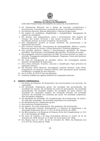 PODER JUDICIÁRIO
TRIBUNAL DE JUSTIÇA DE PERNAMBUCO
CONCURSO PÚBLICO PARA PROVIMENTO DE CARGO DE JUIZ SUBSTITUTO
45
2 - Do Alistamento Eleitoral: ato e efeitos da inscrição, transferência e
encerramento. Cancelamento e exclusão do eleitor. Do domicílio eleitoral.
3 - Do Sistema Eleitoral: Sistema Majoritário e Sistema Proporcional.
4 - Do registro de candidatos. Elegibilidade e inelegibilidade. Impugnação de
registro de candidatos.
5 - Da votação: atos preparatórios, início e encerramento. Dos lugares de
votação, das seções eleitorais e das mesas receptoras. Da polícia e da
fiscalização perante as mesas receptoras. Da apuração.
6 - Das impugnações perante as juntas eleitorais. Da proclamação e da
diplomação dos eleitos.
7 - Dos recursos eleitorais. Pressupostos de admissibilidade. Efeitos e prazos.
Recursos perante as Juntas e Juízos Eleitorais e Tribunais Regionais.
8 - Dos partidos políticos: registro e funcionamento partidário. Da filiação
partidária. Das finanças e contabilidade dos partidos. Prestação de contas.
9 - Da propaganda eleitoral (resoluções do TSE). Do acesso gratuito ao rádio e à
televisão. Propaganda partidária fiscalização. Pesquisas e testes pré-eleitorais.
Direito de resposta.
10 - Da ação de impugnação de mandato eletivo. Da investigação judicial
eleitoral. Do Mandado de Segurança.
11 - Dos crimes eleitorais. Conceito, natureza e classificação. Tipos previstos na
legislação eleitoral.
12 - Do Processo Penal Eleitoral. Investigação criminal eleitoral. Ação Penal.
Competência em matéria criminal eleitoral. Rito processual penal eleitoral.
Invalidação e nulidade de atos eleitorais.
13 - Lei no 9.504, de 30.9.97 (Lei das Eleições).
14 - Condutas vedadas aos agentes públicos em campanhas eleitorais.
9. DIREITO EMPRESARIAL
1 - Do Direito de Empresa. Do Empresário. Da caracterização e da inscrição. Da
capacidade.
2 - Da Sociedade. Disposições gerais. Da sociedade não personificada. Da
sociedade em comum. Da sociedade em conta de participação. Da sociedade
personificada. Da sociedade simples. Da sociedade em nome coletivo. Da
sociedade em comandita simples. Da sociedade limitada. Da sociedade
anônima. Da sociedade em comandita por ações. Da sociedade cooperativa.
Das sociedades coligadas.
3 - Da liquidação da sociedade. Da transformação, da incorporação, da fusão e
da cisão das sociedades. Da sociedade dependente de autorização.
4 - Do Estabelecimento. Disposições gerais.
5 - Dos Institutos Complementares.
6 - Do registro. Do nome empresarial. Dos prepostos. Da escrituração.
7 - Da Recuperação Judicial, Extrajudicial e a Falência do Empresário e da
Sociedade Empresária (Lei no 11.101, de 09 de fevereiro de 2005).
8 - Da Microempresa e da Empresa de Pequeno Porte (Lei Complementar no 123,
de 14 de dezembro de 2006)
9 - Da Letra de Câmbio e da Nota Promissória (Decreto no 2.044, de 31 de
dezembro de 1908, Decreto no 57.663, de 24 de janeiro de 1966).
10 - Do Cheque (Lei no 7.357, de 02 de setembro de 1985). Da Duplicata (Lei
no 5.474, de 18 de julho de 1968).
 
