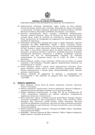 PODER JUDICIÁRIO
TRIBUNAL DE JUSTIÇA DE PERNAMBUCO
CONCURSO PÚBLICO PARA PROVIMENTO DE CARGO DE JUIZ SUBSTITUTO
47
10 -Administração tributária: fiscalização, sigilo, auxílio da força pública,
excesso de exação. Dívida ativa: inscrição, presunção de certeza e de liquidez
e consectários. Certidões negativas. Secretaria da Receita Federal. Conselho
Nacional de Política Fazendária (CONFAZ). Fiscalização. Arrecadação.
11 -Processo administrativo fiscal: consulta, contencioso administrativo.
Processo judicial Tributário. Ações de iniciativa do fisco: execução fiscal,
cautelar fiscal. Ações de iniciativa do contribuinte: anulatória do débito
fiscal, declaratória, de consignação em pagamento, de repetição de indébito,
mandado de segurança.
12 -Tributação internacional. Acordos para evitar a dupla tributação. Aspectos
tributários da OMC, MERCOSUL, ALADI e ALCA. Incentivos fiscais.
Legislação. Análise crítica do sistema e de seus reflexos no desenvolvimento
do País. Evasão e elisão tributárias. Direito financeiro: sede constitucional,
seu objeto e suas fontes. Normas gerais de direito financeiro e de direito
tributário: autonomia científica e normativa. Atividade financeira do Estado:
fundamentos financeiros, econômicos e jurídicos. Finalidades. Aspectos
tributários das leis: de responsabilidade tributária, de diretrizes
orçamentárias, de orçamento anual, Lei no 4.320, de 1964, e suas
alterações.
13 -Preços públicos, tarifas e taxas: distinção. Dívida ativa da União, de origem
tributária e não-tributária. Certidão negativa. Administração tributária. Lei
Complementar no 118/05.
14 -Ilícito tributário. Ilícito e sanção. Ilícito administrativo tributário. Ilícito
penal tributário: crimes contra a ordem tributária, apropriação indébita.
Sanção administrativa e sanção penal. Responsabilidade penal. Sanções
pessoais e patrimoniais.
15 -Sistema integrado de pagamento de impostos e contribuições das
microempresas e das empresas de pequeno porte (Lei Complementar n
123/2006).
11. DIREITO AMBIENTAL
1 -Meio Ambiente. Teoria Geral do Direito ambiental. Conceito. Natureza.
Fontes e Princípios.
2 -Política ambiental constitucional. Deveres ambientais. Deveres ecológicos e
regulamentação da atividade econômica na Constituição Federal.
3 -Direito Ambiental Constitucional. O artigo 225 da Lei Fundamental de
1.988. Competência legislativa em matéria ambiental. Competências
legislativas exclusivas e concorrentes.
4 -Bens Ambientais. águas, cavidades naturais subterrâneas. Energia. Espaços
territoriais protegidos e seus componentes: Fauna, Flora, Florestas, Ilhas,
Paisagem, Mar Territorial, Praias fluviais, Praias marítimas. Recursos
naturais da plataforma continental. Recursos da zona econômica exclusiva.
Sítios arqueológicos e pré-históricos. Terrenos de marinha e seus acrescidos.
Terrenos marginais.
5 -Política Nacional do Meio Ambiente. Princípios da PNMA. Objeto. Finalidade.
Instrumentos da PNMA.
6 -SISNAMA – Sistema Nacional do Meio Ambiente. Objeto. Órgãos integrantes.
Órgão Superior. Conselho de Governo.
 