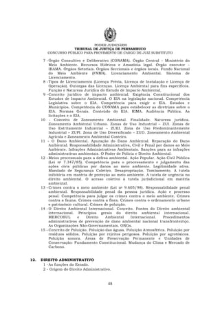 PODER JUDICIÁRIO
TRIBUNAL DE JUSTIÇA DE PERNAMBUCO
CONCURSO PÚBLICO PARA PROVIMENTO DE CARGO DE JUIZ SUBSTITUTO
48
7 -Órgão Consultivo e Deliberativo (CONAMA). Órgão Central – Ministério do
Meio Ambiente. Recursos Hídricos e Amazônia legal. Órgão executor –
IBAMA. Órgãos Setoriais. Órgãos Seccionais e órgãos locais. Fundo Nacional
do Meio Ambiente (FNMA). Licenciamento Ambiental. Sistema de
Licenciamento.
8 -Tipos de Licenciamento (Licença Prévia, Licença de Instalação e Licença de
Operação). Outorgas das Licenças. Licença Ambiental para fins específicos.
Função e Natureza Jurídica do Estudo de Impacto Ambiental.
9 -Conceito jurídico de impacto ambiental. Exigência Constitucional dos
Estudos de Impacto Ambiental. O EIA na legislação nacional. Competência
Legislativa sobre o EIA. Competência para exigir o EIA. Estados e
Municípios. Competência do CONAMA para estabelecer as diretrizes sobre o
EIA. Normas Gerais. Conteúdo do EIA. RIMA. Audiência Pública. As
licitações e o EIA.
10 - Conceito de Zoneamento Ambiental. Finalidade. Natureza jurídica.
Zoneamento Ambiental Urbano. Zonas de Uso Industrial – ZUI. Zonas de
Uso Estritamente Industrial – ZUEI. Zona de Uso Predominantemente
Industrial – ZUPI. Zona de Uso Diversificado – ZUD. Zoneamento Ambiental
Agrícola e Zoneamento Ambiental Costeiro.
11 - O Dano Ambiental. Apuração do Dano Ambiental. Reparação do Dano
Ambiental. Responsabilidade Administrativa, Civil e Penal por danos ao Meio
Ambiente. Infrações Administrativas Ambientais. Sanções para as infrações
administrativas ambientais. O Poder de Polícia e Direito Ambiental.
12 - Meios processuais para a defesa ambiental. Ação Popular. Ação Civil Pública
(Lei no 7.347/85). Competência para o processamento e julgamento das
ações civis públicas por danos ao meio ambiente. Legitimidade ativa.
Mandado de Segurança Coletivo. Desapropriação. Tombamento. A tutela
inibitória em matéria de proteção ao meio ambiente. A tutela de urgência no
direito ambiental. O acesso coletivo à tutela jurisdicional em matéria
ambiental.
13 - Crimes contra o meio ambiente (Lei no 9.605/98). Responsabilidade penal
ambiental. Responsabilidade penal da pessoa jurídica. Ação e processo
penal. Competência para julgar os crimes contra o meio ambiente. Crimes
contra a fauna. Crimes contra a flora. Crimes contra o ordenamento urbano
e patrimônio cultural. Crimes de poluição.
14 - O Direito Ambiental Internacional. Conceito. Fontes do Direito ambiental
internacional. Princípios gerais do direito ambiental internacional.
MERCOSUL e Direito Ambiental Internacional. Procedimentos
administrativos de prevenção de dano ambiental nacional transfronteiriço.
As Organizações Não-Governamentais. ONGs.
15 - Conceito de Poluição. Poluição das águas. Poluição Atmosférica. Poluição por
resíduos sólidos. Poluição por rejeitos perigosos. Poluição por agrotóxicos.
Poluição sonora. Áreas de Preservação Permanente e Unidades de
Conservação: Fundamento Constitucional. Mudança do Clima e Mercado de
Carbono.
12. DIREITO ADMINISTRATIVO
1 -As funções do Estado.
2 - Origem do Direito Administrativo.
 