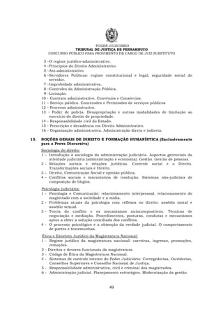 PODER JUDICIÁRIO
TRIBUNAL DE JUSTIÇA DE PERNAMBUCO
CONCURSO PÚBLICO PARA PROVIMENTO DE CARGO DE JUIZ SUBSTITUTO
49
3 -O regime jurídico-administrativo.
4 -Princípios do Direito Administrativo.
5 -Ato administrativo.
6 -Servidores Públicos: regime constitucional e legal; seguridade social do
servidor.
7 -Improbidade administrativa.
8 -Controles da Administração Pública.
9 -Licitação.
10 - Contrato administrativo. Convênios e Consórcios.
11 - Serviço público. Concessões e Permissões de serviços públicos
12 - Processo administrativo.
13 - Poder de polícia. Desapropriação e outras modalidades de limitação ao
exercício do direito de propriedade.
14 - Responsabilidade civil do Estado.
15 - Prescrição e decadência em Direito Administrativo.
16 - Organização administrativa. Administração direta e indireta.
13. NOÇÕES GERAIS DE DIREITO E FORMAÇÃO HUMANÍSTICA (Exclusivamente
para a Prova Discursiva)
Sociologia do direito:
1 – Introdução à sociologia da administração judiciária. Aspectos gerenciais da
atividade judiciária (administração e economia). Gestão. Gestão de pessoas.
2 - Relações sociais e relações jurídicas. Controle social e o Direito.
Transformações sociais e Direito.
3 - Direito, Comunicação Social e opinião pública.
4 - Conflitos sociais e mecanismos de resolução. Sistemas não-judiciais de
composição de litígios.
Psicologia judiciária:
1 - Psicologia e Comunicação: relacionamento interpessoal, relacionamento do
magistrado com a sociedade e a mídia.
2 - Problemas atuais da psicologia com reflexos no direito: assédio moral e
assédio sexual.
3 - Teoria do conflito e os mecanismos autocompositivos. Técnicas de
negociação e mediação. Procedimentos, posturas, condutas e mecanismos
aptos a obter a solução conciliada dos conflitos.
4 - O processo psicológico e a obtenção da verdade judicial. O comportamento
de partes e testemunhas.
Ética e Estatuto Jurídico da Magistratura Nacional:
1 - Regime jurídico da magistratura nacional: carreiras, ingresso, promoções,
remoções.
2 - Direitos e deveres funcionais da magistratura.
3 - Código de Ética da Magistratura Nacional.
4 - Sistemas de controle interno do Poder Judiciário: Corregedorias, Ouvidorias,
Conselhos Superiores e Conselho Nacional de Justiça.
5 - Responsabilidade administrativa, civil e criminal dos magistrados.
6 - Administração judicial. Planejamento estratégico. Modernização da gestão.
 