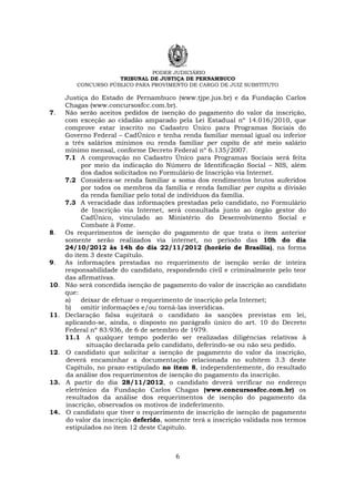 PODER JUDICIÁRIO
TRIBUNAL DE JUSTIÇA DE PERNAMBUCO
CONCURSO PÚBLICO PARA PROVIMENTO DE CARGO DE JUIZ SUBSTITUTO
6
Justiça do Estado de Pernambuco (www.tjpe.jus.br) e da Fundação Carlos
Chagas (www.concursosfcc.com.br).
7. Não serão aceitos pedidos de isenção do pagamento do valor da inscrição,
com exceção ao cidadão amparado pela Lei Estadual nº 14.016/2010, que
comprove estar inscrito no Cadastro Único para Programas Sociais do
Governo Federal – CadÚnico e tenha renda familiar mensal igual ou inferior
a três salários mínimos ou renda familiar per capita de até meio salário
mínimo mensal, conforme Decreto Federal nº 6.135/2007.
7.1 A comprovação no Cadastro Único para Programas Sociais será feita
por meio da indicação do Número de Identificação Social – NIS, além
dos dados solicitados no Formulário de Inscrição via Internet.
7.2 Considera-se renda familiar a soma dos rendimentos brutos auferidos
por todos os membros da família e renda familiar per capita a divisão
da renda familiar pelo total de indivíduos da família.
7.3 A veracidade das informações prestadas pelo candidato, no Formulário
de Inscrição via Internet, será consultada junto ao órgão gestor do
CadÚnico, vinculado ao Ministério do Desenvolvimento Social e
Combate à Fome.
8. Os requerimentos de isenção do pagamento de que trata o item anterior
somente serão realizados via internet, no período das 10h do dia
24/10/2012 às 14h do dia 22/11/2012 (horário de Brasília), na forma
do item 3 deste Capítulo.
9. As informações prestadas no requerimento de isenção serão de inteira
responsabilidade do candidato, respondendo civil e criminalmente pelo teor
das afirmativas.
10. Não será concedida isenção de pagamento do valor de inscrição ao candidato
que:
a) deixar de efetuar o requerimento de inscrição pela Internet;
b) omitir informações e/ou torná-las inverídicas.
11. Declaração falsa sujeitará o candidato às sanções previstas em lei,
aplicando-se, ainda, o disposto no parágrafo único do art. 10 do Decreto
Federal nº 83.936, de 6 de setembro de 1979.
11.1 A qualquer tempo poderão ser realizadas diligências relativas à
situação declarada pelo candidato, deferindo-se ou não seu pedido.
12. O candidato que solicitar a isenção de pagamento do valor da inscrição,
deverá encaminhar a documentação relacionada no subitem 3.3 deste
Capítulo, no prazo estipulado no item 8, independentemente, do resultado
da análise dos requerimentos de isenção do pagamento da inscrição.
13. A partir do dia 28/11/2012, o candidato deverá verificar no endereço
eletrônico da Fundação Carlos Chagas (www.concursosfcc.com.br) os
resultados da análise dos requerimentos de isenção do pagamento da
inscrição, observados os motivos de indeferimento.
14. O candidato que tiver o requerimento de inscrição de isenção de pagamento
do valor da inscrição deferido, somente terá a inscrição validada nos termos
estipulados no item 12 deste Capitulo.
 