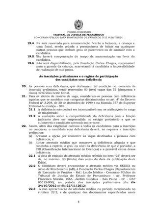 PODER JUDICIÁRIO
TRIBUNAL DE JUSTIÇA DE PERNAMBUCO
CONCURSO PÚBLICO PARA PROVIMENTO DE CARGO DE JUIZ SUBSTITUTO
8
19.4 Na sala reservada para amamentação ficarão a lactante, a criança e
uma fiscal, sendo vedada a permanência de babás ou quaisquer
outras pessoas que tenham grau de parentesco ou de amizade com a
candidata.
19.5 Não haverá compensação do tempo de amamentação em favor da
candidata.
19.6 Não será disponibilizado, pela Fundação Carlos Chagas, responsável
para a guarda da criança, acarretando à candidata a impossibilidade
de realização de sua prova.
As inscrições preliminares e o regime de participação
dos candidatos com deficiência
20. As pessoas com deficiência, que declararem tal condição no momento da
inscrição preliminar, terão reservadas 03 (três) vagas das 55 (cinquenta e
cinco) oferecidas neste Edital.
21. Para os efeitos de reserva de vaga, consideram-se pessoas com deficiência
aquelas que se amoldam nas categorias discriminadas no art. 4º do Decreto
Federal nº 3.298, de 20 de dezembro de 1999 e na Súmula 377 do Superior
Tribunal de Justiça – STJ.
21.1 A deficiência não poderá ser incompatível com as atribuições do cargo
de magistrado.
21.2 A avaliação sobre a compatibilidade da deficiência com a função
judicante deve ser empreendida no estágio probatório a que se
submeterá o candidato aprovado no certame.
22. Assim, além das exigências comuns a todos os candidatos para a inscrição
no concurso, o candidato com deficiência deverá, ao requerer a inscrição
preliminar:
(a) declarar a opção por concorrer às vagas destinadas a pessoas com
deficiência; e
(b) juntar atestado médico que comprove a deficiência alegada e que
contenha a espécie, o grau ou nível da deficiência de que é portador, a
CID (Classificação Internacional de Doenças) e a provável causa dessa
deficiência.
22.1 A data de emissão do atestado médico referido no item “22” deverá ser
de, no máximo, 30 (trinta) dias antes da data da publicação deste
Edital.
22.2 O candidato deverá encaminhar o atestado médico via SEDEX ou
Aviso de Recebimento (AR), à Fundação Carlos Chagas (Departamento
de Execução de Projetos - Ref.: Laudo Médico - Concurso Público do
Tribunal de Justiça do Estado de Pernambuco - Av. Professor
Francisco Morato, 1565, Jardim Guedala - São Paulo - SP - CEP
05513-900), no período das inscrições preliminares (do dia
24/10/2012 ao dia 22/11/2012).
22.3 A não apresentação do atestado médico no período mencionado no
subitem 22.2, e de qualquer dos documentos especificados neste
 