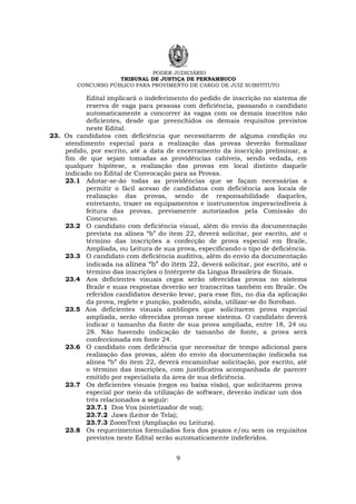 PODER JUDICIÁRIO
TRIBUNAL DE JUSTIÇA DE PERNAMBUCO
CONCURSO PÚBLICO PARA PROVIMENTO DE CARGO DE JUIZ SUBSTITUTO
9
Edital implicará o indeferimento do pedido de inscrição no sistema de
reserva de vaga para pessoas com deficiência, passando o candidato
automaticamente a concorrer às vagas com os demais inscritos não
deficientes, desde que preenchidos os demais requisitos previstos
neste Edital.
23. Os candidatos com deficiência que necessitarem de alguma condição ou
atendimento especial para a realização das provas deverão formalizar
pedido, por escrito, até a data de encerramento da inscrição preliminar, a
fim de que sejam tomadas as providências cabíveis, sendo vedada, em
qualquer hipótese, a realização das provas em local distinto daquele
indicado no Edital de Convocação para as Provas.
23.1 Adotar-se-ão todas as providências que se façam necessárias a
permitir o fácil acesso de candidatos com deficiência aos locais de
realização das provas, sendo de responsabilidade daqueles,
entretanto, trazer os equipamentos e instrumentos imprescindíveis à
feitura das provas, previamente autorizados pela Comissão do
Concurso.
23.2 O candidato com deficiência visual, além do envio da documentação
prevista na alínea “b” do item 22, deverá solicitar, por escrito, até o
término das inscrições a confecção de prova especial em Braile,
Ampliada, ou Leitura de sua prova, especificando o tipo de deficiência.
23.3 O candidato com deficiência auditiva, além do envio da documentação
indicada na alínea “b” do item 22, deverá solicitar, por escrito, até o
término das inscrições o Intérprete da Língua Brasileira de Sinais.
23.4 Aos deficientes visuais cegos serão oferecidas provas no sistema
Braile e suas respostas deverão ser transcritas também em Braile. Os
referidos candidatos deverão levar, para esse fim, no dia da aplicação
da prova, reglete e punção, podendo, ainda, utilizar-se do Soroban.
23.5 Aos deficientes visuais amblíopes que solicitarem prova especial
ampliada, serão oferecidas provas nesse sistema. O candidato deverá
indicar o tamanho da fonte de sua prova ampliada, entre 18, 24 ou
28. Não havendo indicação de tamanho de fonte, a prova será
confeccionada em fonte 24.
23.6 O candidato com deficiência que necessitar de tempo adicional para
realização das provas, além do envio da documentação indicada na
alínea “b” do item 22, deverá encaminhar solicitação, por escrito, até
o término das inscrições, com justificativa acompanhada de parecer
emitido por especialista da área de sua deficiência.
23.7 Os deficientes visuais (cegos ou baixa visão), que solicitarem prova
especial por meio da utilização de software, deverão indicar um dos
três relacionados a seguir:
23.7.1 Dos Vox (sintetizador de voz);
23.7.2 Jaws (Leitor de Tela);
23.7.3 ZoomText (Ampliação ou Leitura).
23.8 Os requerimentos formulados fora dos prazos e/ou sem os requisitos
previstos neste Edital serão automaticamente indeferidos.
 