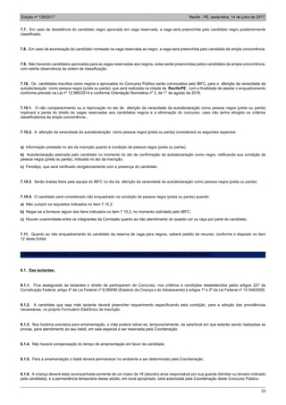 Edição nº 126/2017 Recife - PE, sexta-feira, 14 de julho de 2017
33
7.7. Em caso de desistência do candidato negro aprovado em vaga reservada, a vaga será preenchida pelo candidato negro posteriormente
classificado.
7.8. Em caso de exoneração do candidato nomeado na vaga reservada ao negro, a vaga será preenchida pelo candidato de ampla concorrência.
7.9. Não havendo candidatos aprovados para as vagas reservadas aos negros, estas serão preenchidas pelos candidatos da ampla concorrência,
com estrita observância da ordem de classificação.
7.10. Os candidatos inscritos como negros e aprovados no Concurso Público serão convocados pelo IBFC, para a aferição da veracidade da
autodeclaração como pessoa negra (preta ou parda), que será realizada na cidade de Recife/PE , com a finalidade de atestar o enquadramento
conforme previsto na Lei nº 12.990/2014 e conforme Orientação Normativa nº 3, de 1° de agosto de 2016.
7.10.1. O não comparecimento ou a reprovação no ato de aferição da veracidade da autodeclaração como pessoa negra (preta ou parda)
implicará a perda do direito às vagas reservadas aos candidatos negros e a eliminação do concurso, caso não tenha atingido os critérios
classificatórios da ampla concorrência .
7.10.2. A aferição da veracidade da autodeclaração como pessoa negra (preta ou parda) considerará os seguintes aspectos:
a) Informação prestada no ato da inscrição quanto à condição de pessoa negra (preta ou parda);
b) Autodeclaração assinada pelo candidato no momento do ato de confirmação da autodeclaração como negro, ratificando sua condição de
pessoa negra (preta ou parda), indicada no ato da inscrição;
c) Fenótipo, que será verificado obrigatoriamente com a presença do candidato.
7.10.3. Serão tiradas fotos pela equipe do IBFC no dia da aferição da veracidade da autodeclaração como pessoa negra (preta ou parda) .
7.10.4. O candidato será considerado não enquadrado na condição de pessoa negra (preta ou parda) quando:
a) Não cumprir os requisitos indicados no item 7.10.2.
b) Negar-se a fornecer algum dos itens indicados no item 7.10.2, no momento solicitado pelo IBFC;
c) Houver unanimidade entre os integrantes da Comissão quanto ao não atendimento do quesito cor ou raça por parte do candidato.
7.11. Quanto ao não enquadramento do candidato da reserva de vaga para negros, caberá pedido de recurso, conforme o disposto no item
12 deste Edital.
8. PROCEDIMENTOS PARA SOLICITAÇÃO DE CONDIÇÕES ESPECIAIS PARA REALIZAÇÃO DE PROVAS
8.1. Das lactantes:
8.1.1. Fica assegurado às lactantes o direito de participarem do Concurso, nos critérios e condições estabelecidos pelos artigos 227 da
Constituição Federal, artigo 4º da Lei Federal nº 8.069/90 (Estatuto da Criança e do Adolescente) e artigos 1º e 2º da Lei Federal nº 10.048/2000.
8.1.2. A candidata que seja mãe lactante deverá preencher requerimento especificando esta condição, para a adoção das providências
necessárias, no próprio Formulário Eletrônico de Inscrição.
8.1.3. Nos horários previstos para amamentação, a mãe poderá retirar-se, temporariamente, da sala/local em que estarão sendo realizadas as
provas, para atendimento ao seu bebê, em sala especial a ser reservada pela Coordenação.
8.1.4. Não haverá compensação do tempo de amamentação em favor da candidata.
8.1.5. Para a amamentação o bebê deverá permanecer no ambiente a ser determinado pela Coordenação.
8.1.6. A criança deverá estar acompanhada somente de um maior de 18 (dezoito) anos responsável por sua guarda (familiar ou terceiro indicado
pela candidata), e a permanência temporária desse adulto, em local apropriado, será autorizada pela Coordenação deste Concurso Público.
 