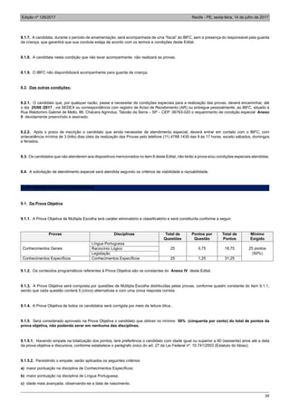 Edição nº 126/2017 Recife - PE, sexta-feira, 14 de julho de 2017
34
8.1.7. A candidata, durante o período de amamentação, será acompanhada de uma “fiscal” do IBFC, sem a presença do responsável pela guarda
da criança, que garantirá que sua conduta esteja de acordo com os termos e condições deste Edital.
8.1.8. A candidata nesta condição que não levar acompanhante, não realizará as provas.
8.1.9. O IBFC não disponibilizará acompanhante para guarda de criança.
8.2. Das outras condições:
8.2.1. O candidato que, por qualquer razão, passe a necessitar de condições especiais para a realização das provas, deverá encaminhar, até
o dia 25/08 /2017 , via SEDEX ou correspondência com registro de Aviso de Recebimento (AR) ou entregue pessoalmente, ao IBFC, situado à
Rua Waldomiro Gabriel de Mello, 86, Chácara Agrindus, Taboão da Serra – SP – CEP: 06763-020 o requerimento de condição especial Anexo
II devidamente preenchido e assinado.
8.2.2. Após o prazo de inscrição o candidato que ainda necessitar de atendimento especial, deverá entrar em contato com o IBFC, com
antecedência mínima de 3 (três) dias úteis da realização das Provas pelo telefone (11) 4788.1430 das 9 às 17 horas, exceto sábados, domingos
e feriados.
8.3. Os candidatos que não atenderem aos dispositivos mencionados no item 8 deste Edital, não terão a prova e/ou condições especiais atendidas.
8.4. A solicitação de atendimento especial será atendida segundo os critérios de viabilidade e razoabilidade.
9. DA PROVA OBJETIVA E DISCURSIVA
9.1. Da Prova Objetiva
9.1.1. A Prova Objetiva de Múltipla Escolha terá caráter eliminatório e classificatório e será constituída conforme a seguir:
Provas Disciplinas Total de
Questões
Pontos por
Questão
Total de
Pontos
Mínimo
Exigido
Língua Portuguesa
Conhecimentos Gerais Raciocínio Lógico 25 0,75 18,75 25 pontos
Legislação (50%)
Conhecimentos Específicos Conhecimentos Específicos 25 1,25 31,25
9.1.2. Os conteúdos programáticos referentes à Prova Objetiva são os constantes do Anexo IV deste Edital.
9.1.3. A Prova Objetiva será composta por questões de Múltipla Escolha distribuídas pelas provas, conforme quadro constante do item 9.1.1,
sendo que cada questão conterá 5 (cinco) alternativas e com uma única resposta correta.
9.1.4. A Prova Objetiva de todos os candidatos será corrigida por meio de leitura ótica .
9.1.5. Será considerado aprovado na Prova Objetiva o candidato que obtiver no mínimo 50% (cinquenta por cento) do total de pontos da
prova objetiva, não podendo zerar em nenhuma das disciplinas.
9.1.5.1. Havendo empate na totalização dos pontos, terá preferência o candidato com idade igual ou superior a 60 (sessenta) anos até a data
da prova objetiva e discursiva, conforme estabelece o parágrafo único do art. 27 da Lei Federal nº. 10.741/2003 (Estatuto do Idoso).
9.1.5.2. Persistindo o empate, serão aplicados os seguintes critérios:
a) maior pontuação na disciplina de Conhecimentos Específicos;
b) maior pontuação na disciplina de Língua Portuguesa;
c) idade mais avançada, observando-se a data de nascimento.
 