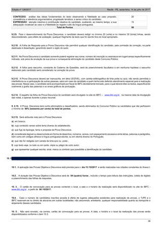 Edição nº 126/2017 Recife - PE, sexta-feira, 14 de julho de 2017
36
CONTEÚDO: análise das ideias fundamentais do texto observando a fidelidade ao caso proposto;
consistência e relevância argumentativa; progressão temática; e senso crítico do candidato.
20
EXPRESSÃO: atenção máxima à contribuição ideativa do candidato, avaliando, ao mesmo tempo, a sua
adequação vocabular ao caso e a fidelidade ao registro culto da língua portuguesa.
15
Total de Pontos 50
9.2.9. Para o desenvolvimento da Prova Discursiva, o candidato deverá redigir no mínimo 20 (vinte) e no máximo 30 (trinta) linhas, sendo
desconsiderado, para efeito de avaliação, qualquer fragmento de texto que for escrito fora do local apropriado.
9.2.10. A Folha de Resposta para a Prova Discursiva não permitirá qualquer identificação do candidato, pela comissão de correção, na parte
destinada à dissertação, garantindo assim o sigilo do autor.
9.2.11. Na Prova Discursiva o candidato somente poderá registrar seu nome, número de inscrição ou assinatura em lugar/campo especificamente
indicado, sob pena de anulação da sua prova e consequente eliminação do candidato deste Concurso Público.
9.2.12. A folha para rascunho, constante do Caderno de Questões, será de preenchimento facultativo e em nenhuma hipótese o rascunho
elaborado pelo candidato será considerado na correção da prova.
9.2.13. A Prova Discursiva deverá ser manuscrita, em letra LEGÍVEL, com caneta esferográfica de tinta preta ou azul, não sendo permitida a
interferência ou a participação de outras pessoas, salvo em caso de candidato a quem tenha sido deferido atendimento especial para a realização
das provas. Nesse caso, o candidato será acompanhado por fiscal do IBFC devidamente treinado, para o qual deverá ditar os textos, especificando
oralmente a grafia das palavras e os sinais gráficos de pontuação.
9.2.14. O espelho da folha da Prova Discursiva do candidato será divulgado no site do IBFC – www.ibfc.org.br na mesma data da divulgação
das notas, e apenas durante o prazo recursal.
9. 2.15. A Prova Discursiva terá cunho eliminatório e classificatório, sendo eliminados do Concurso Público os candidatos que não perfizerem
o mínimo de 60% (sessenta por cento) do total de pontos.
9.2.15. Será atribuída nota zero à Prova Discursiva:
a) em branco;
b) cujo conteúdo versar sobre tema diverso do estabelecido;
c) que fuja da tipologia, tema e proposta da Prova Discursiva;
d) considerada ilegível ou desenvolvida em forma de desenhos, números, versos, com espaçamento excessivo entre letras, palavras e parágrafos,
bem como em códigos alheios à língua portuguesa escrita, ou em idioma diverso do Português;
e) que não for redigida com caneta de tinta azul ou preta ;
f) cujo texto seja, no todo ou em parte, cópia ou plágio de outro autor;
g) que apresentar qualquer escrita, sinal, marca ou símbolo que possibilite a identificação do candidato.
10. DA REALIZAÇÃO DAS PROVAS OBJETIVA E DISCURSIVA
10.1. A aplicação das Provas Objetiva e Discursiva está prevista para o dia 15 /10/2017 e serão realizadas nas cidades constantes do Anexo I.
10.2 . A duração das Provas Objetiva e Discursiva será de 04 (quatro) horas , incluído o tempo para leitura das instruções, coleta de digitais
e preenchimento das folhas de respostas.
10. 3 . O cartão de convocação para as provas contendo o local, a sala e o horário de realização será disponibilizado no site do IBFC -
www.ibfc.org.br , a partir de 06 /10/2017.
10.4 . Caso o número de candidatos inscritos exceda à oferta de lugares adequados existentes para realização de provas, o TJPE e o
IBFC reservam-se no direito de alocá-los em outras localidades, não assumindo, entretanto, qualquer responsabilidade quanto ao transporte e
alojamento desses candidatos.
10. 5 . Não será enviado, via correio, cartão de convocação para as provas. A data, o horário e o local da realização das provas serão
disponibilizados conforme o item 10.3.
 
