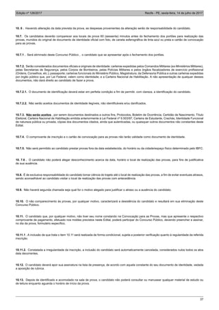Edição nº 126/2017 Recife - PE, sexta-feira, 14 de julho de 2017
37
10. 6 . Havendo alteração da data prevista da prova, as despesas provenientes da alteração serão de responsabilidade do candidato.
10.7. Os candidatos deverão comparecer aos locais de prova 60 (sessenta) minutos antes do fechamento dos portões para realização das
provas, munidos do original de documento de identidade oficial com foto, de caneta esferográfica de tinta azul ou preta e cartão de convocação
para as provas.
10.7.1 . Será eliminado deste Concurso Público , o candidato que se apresentar após o fechamento dos portões.
10.7.2. Serão considerados documentos oficiais e originais de identidade: carteiras expedidas pelos Comandos Militares (ex-Ministérios Militares),
pelas Secretarias de Segurança, pelos Corpos de Bombeiros, pelas Polícias Militares e pelos órgãos fiscalizadores de exercício profissional
(Ordens, Conselhos, etc.); passaporte; carteiras funcionais do Ministério Público, Magistratura, da Defensoria Pública e outras carteiras expedidas
por órgão público que, por Lei Federal, valem como identidade; e a Carteira Nacional de Habilitação. A não apresentação de qualquer desses
documentos, não dará direito ao candidato de fazer a prova.
10.7.2.1. O documento de identificação deverá estar em perfeita condição a fim de permitir, com clareza, a identificação do candidato.
10.7.2.2. Não serão aceitos documentos de identidade ilegíveis, não identificáveis e/ou danificados.
10.7.3. Não serão aceitos , por serem documentos destinados a outros fins, Protocolos, Boletim de Ocorrência, Certidão de Nascimento, Título
Eleitoral, Carteira Nacional de Habilitação emitida anteriormente à Lei Federal nº 9.503/97, Carteira de Estudante, Crachás, Identidade Funcional
de natureza pública ou privada, cópias dos documentos citados, ainda que autenticadas, ou quaisquer outros documentos não constantes deste
Edital.
10.7.4. O comprovante de inscrição e o cartão de convocação para as provas não terão validade como documento de identidade.
10.7.5. Não será permitido ao candidato prestar provas fora da data estabelecida, do horário ou da cidade/espaço físico determinado pelo IBFC.
10. 7.6 . O candidato não poderá alegar desconhecimento acerca da data, horário e local de realização das provas, para fins de justificativa
de sua ausência.
10.8. É de exclusiva responsabilidade do candidato tomar ciência do trajeto até o local de realização das provas, a fim de evitar eventuais atrasos,
sendo aconselhável ao candidato visitar o local de realização das provas com antecedência.
10.9. Não haverá segunda chamada seja qual for o motivo alegado para justificar o atraso ou a ausência do candidato.
10.10. O não comparecimento às provas, por qualquer motivo, caracterizará a desistência do candidato e resultará em sua eliminação deste
Concurso Público.
10.11. O candidato que, por qualquer motivo, não tiver seu nome constando na Convocação para as Provas, mas que apresente o respectivo
comprovante de pagamento, efetuado nos moldes previstos neste Edital, poderá participar do Concurso Público, devendo preencher e assinar,
no dia da prova, formulário específico.
10.11.1 . A inclusão de que trata o item 10.11 será realizada de forma condicional, sujeita a posterior verificação quanto à regularidade da referida
inscrição.
10.11.2. Constatada a irregularidade da inscrição, a inclusão do candidato será automaticamente cancelada, considerados nulos todos os atos
dela decorrentes.
10.12. O candidato deverá apor sua assinatura na lista de presença, de acordo com aquela constante do seu documento de identidade, vedada
a aposição de rubrica.
10.13. Depois de identificado e acomodado na sala de prova, o candidato não poderá consultar ou manusear qualquer material de estudo ou
de leitura enquanto aguarda o horário de início da prova.
 