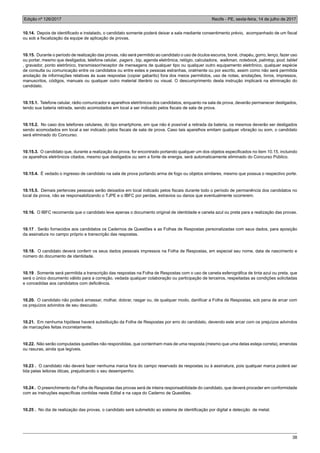 Edição nº 126/2017 Recife - PE, sexta-feira, 14 de julho de 2017
38
10.14. Depois de identificado e instalado, o candidato somente poderá deixar a sala mediante consentimento prévio, acompanhado de um fiscal
ou sob a fiscalização da equipe de aplicação de provas.
10.15. Durante o período de realização das provas, não será permitido ao candidato o uso de óculos escuros, boné, chapéu, gorro, lenço, fazer uso
ou portar, mesmo que desligados, telefone celular, pagers , bip, agenda eletrônica, relógio, calculadora, walkman, notebook, palmtop, ipod, tablet
, gravador, ponto eletrônico, transmissor/receptor de mensagens de qualquer tipo ou qualquer outro equipamento eletrônico, qualquer espécie
de consulta ou comunicação entre os candidatos ou entre estes e pessoas estranhas, oralmente ou por escrito, assim como não será permitida
anotação de informações relativas às suas respostas (copiar gabarito) fora dos meios permitidos, uso de notas, anotações, livros, impressos,
manuscritos, códigos, manuais ou qualquer outro material literário ou visual. O descumprimento desta instrução implicará na eliminação do
candidato.
10.15.1. Telefone celular, rádio comunicador e aparelhos eletrônicos dos candidatos, enquanto na sala de prova, deverão permanecer desligados,
tendo sua bateria retirada, sendo acomodados em local a ser indicado pelos fiscais de sala de prova.
10.15.2. No caso dos telefones celulares, do tipo smartphone, em que não é possível a retirada da bateria, os mesmos deverão ser desligados
sendo acomodados em local a ser indicado pelos fiscais de sala de prova. Caso tais aparelhos emitam qualquer vibração ou som, o candidato
será eliminado do Concurso.
10.15.3. O candidato que, durante a realização da prova, for encontrado portando qualquer um dos objetos especificados no item 10.15, incluindo
os aparelhos eletrônicos citados, mesmo que desligados ou sem a fonte de energia, será automaticamente eliminado do Concurso Público.
10.15.4. É vedado o ingresso de candidato na sala de prova portando arma de fogo ou objetos similares, mesmo que possua o respectivo porte.
10.15.5. Demais pertences pessoais serão deixados em local indicado pelos fiscais durante todo o período de permanência dos candidatos no
local da prova, não se responsabilizando o TJPE e o IBFC por perdas, extravios ou danos que eventualmente ocorrerem.
10.16. O IBFC recomenda que o candidato leve apenas o documento original de identidade e caneta azul ou preta para a realização das provas.
10.17 . Serão fornecidos aos candidatos os Cadernos de Questões e as Folhas de Respostas personalizadas com seus dados, para aposição
da assinatura no campo próprio e transcrição das respostas.
10.18. O candidato deverá conferir os seus dados pessoais impressos na Folha de Respostas, em especial seu nome, data de nascimento e
número do documento de identidade.
10.19 . Somente será permitida a transcrição das respostas na Folha de Respostas com o uso de caneta esferográfica de tinta azul ou preta, que
será o único documento válido para a correção, vedada qualquer colaboração ou participação de terceiros, respeitadas as condições solicitadas
e concedidas aos candidatos com deficiência.
10.20. O candidato não poderá amassar, molhar, dobrar, rasgar ou, de qualquer modo, danificar a Folha de Respostas, sob pena de arcar com
os prejuízos advindos de seu descuido.
10.21. Em nenhuma hipótese haverá substituição da Folha de Respostas por erro do candidato, devendo este arcar com os prejuízos advindos
de marcações feitas incorretamente.
10.22. Não serão computadas questões não respondidas, que contenham mais de uma resposta (mesmo que uma delas esteja correta), emendas
ou rasuras, ainda que legíveis.
10.23 . O candidato não deverá fazer nenhuma marca fora do campo reservado às respostas ou à assinatura, pois qualquer marca poderá ser
lida pelas leitoras óticas, prejudicando o seu desempenho.
10.24 . O preenchimento da Folha de Respostas das provas será de inteira responsabilidade do candidato, que deverá proceder em conformidade
com as instruções específicas contidas neste Edital e na capa do Caderno de Questões.
10.25 . No dia de realização das provas, o candidato será submetido ao sistema de identificação por digital e detecção de metal.
 
