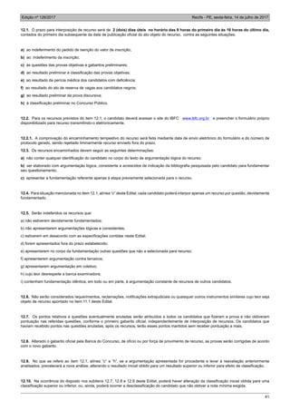 Edição nº 126/2017 Recife - PE, sexta-feira, 14 de julho de 2017
41
12.1. O prazo para interposição de recurso será de 2 (dois) dias úteis no horário das 9 horas do primeiro dia às 16 horas do último dia,
contados do primeiro dia subsequente da data de publicação oficial do ato objeto do recurso, contra as seguintes situações:
a) ao indeferimento do pedido de isenção do valor de inscrição;
b) ao indeferimento da inscrição;
c) às questões das provas objetivas e gabaritos preliminares;
d) ao resultado preliminar e classificação das provas objetivas;
e) ao resultado da perícia médica dos candidatos com deficiência;
f) ao resultado do ato de reserva de vagas aos candidatos negros;
g) ao resultado preliminar da prova discursiva;
h) à classificação preliminar no Concurso Público.
12.2. Para os recursos previstos do item 12.1, o candidato deverá acessar o site do IBFC www.ibfc.org.br e preencher o formulário próprio
disponibilizado para recurso transmitindo-o eletronicamente.
12.2.1. A comprovação do encaminhamento tempestivo do recurso será feita mediante data de envio eletrônico do formulário e do número de
protocolo gerado, sendo rejeitado liminarmente recurso enviado fora do prazo.
12.3. Os recursos encaminhados devem seguir as seguintes determinações:
a) não conter qualquer identificação do candidato no corpo do texto de argumentação lógica do recurso;
b) ser elaborado com argumentação lógica, consistente e acrescidos de indicação da bibliografia pesquisada pelo candidato para fundamentar
seu questionamento;
c) apresentar a fundamentação referente apenas à etapa previamente selecionada para o recurso.
12.4. Para situação mencionada no item 12.1, alínea “c” deste Edital, cada candidato poderá interpor apenas um recurso por questão, devidamente
fundamentado.
12.5. Serão indeferidos os recursos que:
a) não estiverem devidamente fundamentados;
b) não apresentarem argumentações lógicas e consistentes;
c) estiverem em desacordo com as especificações contidas neste Edital;
d) forem apresentados fora do prazo estabelecido;
e) apresentarem no corpo da fundamentação outras questões que não a selecionada para recurso;
f) apresentarem argumentação contra terceiros;
g) apresentarem argumentação em coletivo;
h) cujo teor desrespeite a banca examinadora;
i) contenham fundamentação idêntica, em todo ou em parte, à argumentação constante de recursos de outros candidatos.
12.6. Não serão considerados requerimentos, reclamações, notificações extrajudiciais ou quaisquer outros instrumentos similares cujo teor seja
objeto de recurso apontado no item 11.1 deste Edital.
12.7. Os pontos relativos a questões eventualmente anuladas serão atribuídos a todos os candidatos que fizeram a prova e não obtiveram
pontuação nas referidas questões, conforme o primeiro gabarito oficial, independentemente de interposição de recursos. Os candidatos que
haviam recebido pontos nas questões anuladas, após os recursos, terão esses pontos mantidos sem receber pontuação a mais.
12.8. Alterado o gabarito oficial pela Banca do Concurso, de ofício ou por força de provimento de recurso, as provas serão corrigidas de acordo
com o novo gabarito.
12.9. No que se refere ao item 12.1, alínea “c” a “h”, se a argumentação apresentada for procedente e levar à reavaliação anteriormente
analisados, prevalecerá a nova análise, alterando o resultado inicial obtido para um resultado superior ou inferior para efeito de classificação.
12.10. Na ocorrência do disposto nos subitens 12.7, 12.8 e 12.9 deste Edital, poderá haver alteração da classificação inicial obtida para uma
classificação superior ou inferior, ou, ainda, poderá ocorrer a desclassificação do candidato que não obtiver a nota mínima exigida.
 