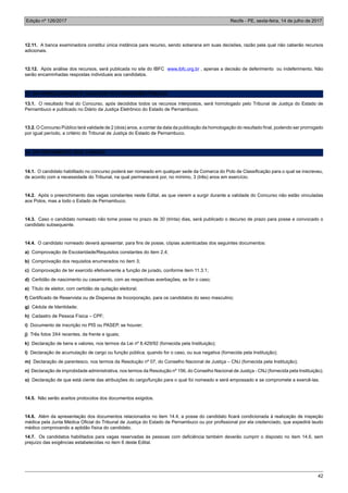 Edição nº 126/2017 Recife - PE, sexta-feira, 14 de julho de 2017
42
12.11. A banca examinadora constitui única instância para recurso, sendo soberana em suas decisões, razão pela qual não caberão recursos
adicionais.
12.12. Após análise dos recursos, será publicada no site do IBFC www.ibfc.org.br , apenas a decisão de deferimento ou indeferimento. Não
serão encaminhadas respostas individuais aos candidatos.
13. DA HOMOLOGAÇÃO E VALIDADE DO CONCURSO PÚBLICO
13.1. O resultado final do Concurso, após decididos todos os recursos interpostos, será homologado pelo Tribunal de Justiça do Estado de
Pernambuco e publicado no Diário da Justiça Eletrônico do Estado de Pernambuco.
13.2. O Concurso Público terá validade de 2 (dois) anos, a contar da data da publicação da homologação do resultado final, podendo ser prorrogado
por igual período, a critério do Tribunal de Justiça do Estado de Pernambuco.
14. DO PROVIMENTO DOS CARGOS
14.1. O candidato habilitado no concurso poderá ser nomeado em qualquer sede da Comarca do Polo de Classificação para o qual se inscreveu,
de acordo com a necessidade do Tribunal, na qual permanecerá por, no mínimo, 3 (três) anos em exercício.
14.2. Após o preenchimento das vagas constantes neste Edital, as que vierem a surgir durante a validade do Concurso não estão vinculadas
aos Polos, mas a todo o Estado de Pernambuco.
14.3. Caso o candidato nomeado não tome posse no prazo de 30 (trinta) dias, será publicado o decurso de prazo para posse e convocado o
candidato subsequente.
14.4. O candidato nomeado deverá apresentar, para fins de posse, cópias autenticadas dos seguintes documentos:
a) Comprovação de Escolaridade/Requisitos constantes do item 2.4;
b) Comprovação dos requisitos enumerados no item 3;
c) Comprovação de ter exercido efetivamente a função de jurado, conforme item 11.3.1;
d) Certidão de nascimento ou casamento, com as respectivas averbações, se for o caso;
e) Título de eleitor, com certidão de quitação eleitoral;
f) Certificado de Reservista ou de Dispensa de Incorporação, para os candidatos do sexo masculino;
g) Cédula de Identidade;
h) Cadastro de Pessoa Física – CPF;
i) Documento de inscrição no PIS ou PASEP, se houver;
j) Três fotos 3X4 recentes, de frente e iguais;
k) Declaração de bens e valores, nos termos da Lei nº 8.429/92 (fornecida pela Instituição);
l) Declaração de acumulação de cargo ou função pública, quando for o caso, ou sua negativa (fornecida pela Instituição);
m) Declaração de parentesco, nos termos da Resolução nº 07, do Conselho Nacional de Justiça – CNJ (fornecida pela Instituição);
n) Declaração de improbidade administrativa, nos termos da Resolução nº 156, do Conselho Nacional de Justiça - CNJ (fornecida pela Instituição);
o) Declaração de que está ciente das atribuições do cargo/função para o qual foi nomeado e será empossado e se compromete a exercê-las.
14.5. Não serão aceitos protocolos dos documentos exigidos.
14.6. Além da apresentação dos documentos relacionados no item 14.4, a posse do candidato ficará condicionada à realização de inspeção
médica pela Junta Médica Oficial do Tribunal de Justiça do Estado de Pernambuco ou por profissional por ela credenciado, que expedirá laudo
médico comprovando a aptidão física do candidato.
14.7. Os candidatos habilitados para vagas reservadas às pessoas com deficiência também deverão cumprir o disposto no item 14.6, sem
prejuízo das exigências estabelecidas no item 6 deste Edital.
 