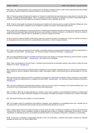 Edição nº 126/2017 Recife - PE, sexta-feira, 14 de julho de 2017
43
14.8. Dado o seu caráter eliminatório, o não comparecimento do candidato à inspeção médica na data e horário agendados pela Administração
do Tribunal de Justiça do Estado de Pernambuco implicará a sua eliminação do Concurso.
14.9. O Tribunal de Justiça do Estado de Pernambuco no momento do recebimento dos documentos para a posse, afixará 1 (uma) foto 3x4 do
candidato no Cartão de Autenticação Digital - CAD e, na sequência, coletará a assinatura do candidato e procederá à autenticação digital no
cartão para confirmação dos dados digitais e/ou assinaturas solicitadas no dia da realização das Provas.
14.10. A falta de comprovação de quaisquer dos requisitos para investidura até a data da posse ou a prática de falsidade ideológica em prova
documental tornará sem efeito o respectivo ato de nomeação do candidato, sem prejuízo das sanções legais cabíveis.
14. 11. A aprovação e classificação no Concurso geram para o candidato apenas expectativa de direito à nomeação, ficando este ato condicionado
à observância das disposições legais pertinentes (ainda que supervenientes), ao exclusivo interesse e conveniência do Tribunal de Justiça do
Estado de Pernambuco, à rigorosa ordem de classificação e ao prazo de validade do Concurso.
14. 12. O Tribunal de Justiça do Estado de Pernambuco reserva-se o direito de proceder às nomeações em número que atenda ao interesse e
às necessidades do serviço, de acordo com a disponibilidade orçamentária e o número de vagas existentes.
15. DAS DISPOSIÇÕES FINAIS
15.1. Todos os atos relativos ao presente Concurso Público: convocações, avisos e comunicados serão publicados no Diário de Justiça Eletrônico,
e divulgados nos sites do IBFC www.ibfc.org.br e do Tribunal de Justiça do Estado de Pernambuco www.tjpe.jus.br .
15.2. É de responsabilidade exclusiva do candidato acompanhar todos os atos, etapas e convocações referentes ao presente certame, na página
do Concurso Público, no site do IBFC - www.ibfc.org.br , até a data de sua homologação.
15.2.1. Após a homologação do Concurso Público, o candidato deverá acompanhar as publicações relativas a este certame no Diário de Justiça
Eletrônico e no site do www.tjpe.jus.br .
15.3. Correrão por conta exclusiva do candidato quaisquer despesas com documentação, interposição de recurso, material, exames laboratoriais,
laudos médicos ou técnicos, atestados, deslocamentos, viagem, alimentação, estadia e outras decorrentes de sua participação no Concurso
Público.
15.4. Não será fornecido qualquer documento comprobatório de aprovação ou classificação ao candidato, valendo, para esse fim, os resultados
publicados no Diário de Justiça Eletrônico, e divulgados nos sites do IBFC www.ibfc.org.br e do Tribunal de Justiça do Estado de Pernambuco
www.tjpe.jus.br .
15.5. Os prazos estabelecidos neste Edital são preclusivos, contínuos e comuns a todos os candidatos, não havendo justificativa para o não
cumprimento e para a apresentação de documentos fora das datas estabelecidas.
15.6. O TJPE e o IBFC não se responsabilizarão por quaisquer cursos, textos, apostilas e outras publicações referentes às matérias deste
Concurso Público que não sejam oficialmente divulgadas ou por quaisquer informações que estejam em desacordo com o disposto neste Edital.
15.7. Não serão fornecidas provas relativas a concursos anteriores.
15.8. Se a qualquer tempo for constatado por meio eletrônico, estatístico, visual, grafotécnico ou investigação policial, que o candidato fez uso
de processo ilícito, sua Prova/Exame será anulada e ele será automaticamente eliminado do Concurso.
15.9. A qualquer tempo poderá ser anulada a inscrição, prova e/ou tornar sem efeito a nomeação do candidato, em todos os atos relacionados
a este Concurso Público, quando constatada a omissão ou declaração falsa de dados ou condições, irregularidade de documentos, ou ainda,
irregularidade na realização das provas, com finalidade de prejudicar direito ou criar obrigação, assegurado o contraditório e a ampla defesa.
15.10. Comprovada a inexatidão ou irregularidades descritas no item 15.9 deste Edital, o candidato estará sujeito a responder por falsidade
ideológica de acordo com o art. 299 do Código Penal.
 