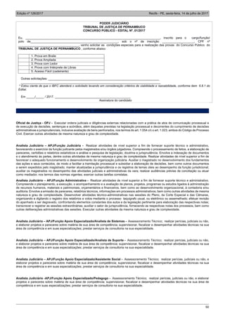 Edição nº 126/2017 Recife - PE, sexta-feira, 14 de julho de 2017
50
PODER JUDICIÁRIO
TRIBUNAL DE JUSTIÇA DE PERNAMBUCO
CONCURSO PÚBLICO - EDITAL Nº. 01/2017
Eu, ________________________________________________________________________________, inscrito para o cargo/função/
polo de____________________________________________________, sob o nº de inscrição ___________________, CPF nº
____________________________________, venho solicitar as condições especiais para a realização das provas do Concurso Público do
TRIBUNAL DE JUSTIÇA DE PERNAMBUCO , conforme abaixo:
1. Prova em Braile
2. Prova Ampliada
3. Prova com Ledor
4. Prova com Intérprete de Libras
5. Acesso Fácil (cadeirante)
Outras solicitações: __________________________________________________________________
___________________________________________________________________________________
* Estou ciente de que o IBFC atenderá o solicitado levando em consideração critérios de viabilidade e razoabilidade, conforme item 6.8.1 do
Edital.
Em _____/_____ / 2017. _____________________________________________
Assinatura do candidato
ANEXO III - ATRIBUIÇÕES GERAIS DOS CARGOS
Oficial de Justiça - OPJ - Executar ordens judiciais e diligências externas relacionadas com a prática de atos de comunicação processual e
de execução de decisões, sentenças e acórdãos, além daquelas previstas na legislação processual e decorrentes do cumprimento de decisões
administrativas e jurisprudenciais, inclusive avaliação de bens penhorados, nos termos do art. 1.054 c/c o art. 1.023, ambos do Código de Processo
Civil. Exercer outras atividades de mesma natureza e grau de complexidade.
Analista Judiciário – APJ/Função Judiciária - Realizar atividades de nível superior a fim de fornecer suporte técnico e administrativo,
favorecendo o exercício da função judicante pelos magistrados e/ou órgãos julgadores. Compreende o processamento de feitos, a elaboração de
pareceres, certidões e relatórios estatísticos e análise e pesquisa de legislação, doutrina e jurisprudência. Envolve a indexação de documentos
e o atendimento às partes, dentre outras atividades de mesma natureza e grau de complexidade. Realizar atividades de nível superior a fim de
favorecer o adequado funcionamento e desenvolvimento da organização judiciária. Auxiliar o magistrado no desenvolvimento dos fundamentos
das ações e seus conteúdos, de modo a facilitar a tramitação processual e subsidiar a elaboração de decisões, bem como outros documentos
a serem expedidos pelo magistrado; manter atualizadas a jurisprudência e os registros de temas úteis ao desempenho da função jurisdicional;
auxiliar os magistrados no desempenho das atividades judiciais e administrativas da vara; realizar audiências prévias de conciliação ou atuar
como mediador, nos termos das normas vigentes; exercer outras tarefas correlatas.
Analista Judiciário – APJ/Função Administrativa - Realizar atividades de nível superior a fim de fornecer suporte técnico e administrativo.
Compreende o planejamento, a execução, o acompanhamento e a avaliação de planos, projetos, programas ou estudos ligados à administração
de recursos humanos, materiais e patrimoniais, orçamentários e financeiros, bem como ao desenvolvimento organizacional, à contadoria e/ou
auditoria. Envolve a emissão de pareceres, relatórios técnicos, informações em processos administrativos, bem como outras atividades de mesma
natureza e grau de complexidade. Desenvolver atividades técnico-administrativas nas sessões do Pleno, da Corte Especial e das Câmaras,
organizando e digitando o registro dos relatórios e votos mediante o processo taquigrafo usual, ou eletrônico ou assemelhado; efetuar revisão
do apanhado a ser degravado, confrontando elementos constantes dos autos e da legislação pertinente para elaboração das respectivas notas;
transcrever e registrar as sessões extraordinárias; auxiliar o setor de jurisprudência, fornecendo as respectivas notas dos processos, bem como
outras deliberações administrativas das sessões. Executar outras atividades da mesma natureza e grau de complexidade.
Analista Judiciário – APJ/Função Apoio Especializado/Analista de Sistemas - Assessoramento Técnico; realizar perícias, judiciais ou não,
e elaborar projetos e pareceres sobre matéria de sua área de competência; supervisionar, fiscalizar e desempenhar atividades técnicas na sua
área de competência e em suas especializações; prestar serviços de consultoria na sua especialidade.
Analista Judiciário – APJ/Função Apoio Especializado/Analista de Suporte - Assessoramento Técnico; realizar perícias, judiciais ou não,
e elaborar projetos e pareceres sobre matéria de sua área de competência; supervisionar, fiscalizar e desempenhar atividades técnicas na sua
área de competência e em suas especializações; prestar serviços de consultoria na sua especialidade.
Analista Judiciário – APJ/Função Apoio Especializado/Assistente Social - Assessoramento Técnico; realizar perícias, judiciais ou não, e
elaborar projetos e pareceres sobre matéria de sua área de competência; supervisionar, fiscalizar e desempenhar atividades técnicas na sua
área de competência e em suas especializações; prestar serviços de consultoria na sua especialidade.
Analista Judiciário -APJ/Função Apoio Especializado/Pedagogo - Assessoramento Técnico; realizar perícias, judiciais ou não, e elaborar
projetos e pareceres sobre matéria de sua área de competência; supervisionar, fiscalizar e desempenhar atividades técnicas na sua área de
competência e em suas especializações; prestar serviços de consultoria na sua especialidade.
 