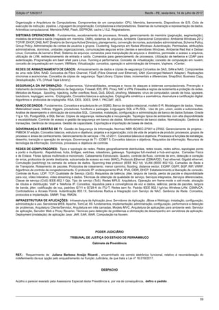 Edição nº 126/2017 Recife - PE, sexta-feira, 14 de julho de 2017
59
Organização e Arquitetura de Computadores. Componentes de um computador: CPU, Memória, barramento, Dispositivos de E/S. Ciclo de
execução de instrução, pipeline. Linguagem de programação. Compiladores e interpretadores. Sistemas de numeração e representação de dados.
Aritmética computacional. Memória RAM, Flash, EEPROM, cache L1/L2. Registradores.
SISTEMAS OPERACIONAIS: Fundamentos, escalonamento de processos, threads, gerenciamento de memória (paginação, segmentação),
modelos de entrada e saída (mapeada em memória, DMA), sistemas de arquivos. Ambiente Operacional Corporativo: Ambiente Windows 2012
TCP/IP, DHCP, DNS, NAT. Diretório de Serviços Active Directory, planejamento, convenção de nomes, autoridades administrativas, Schema Policy,
Group Policy. Administração de contas de usuários e grupos. Clustering. Segurança em Redes Windows: Autenticação, Permissões, atribuições
administrativas, domínios, unidades organizacionais, comunicações seguras entre clientes e servidores Windows. Ambiente Red Hat e Debian
Linux; Conceitos de kernel e Shell. Sistema de arquivos: comandos para manipulação de arquivos e diretórios, permissão e acesso a arquivos,
utilização de LVM, redirecionamento de entrada e saída. Comandos para gerenciamento de processos. Utilização de kerberos e LDAP para
autenticação. Programação em bash shell para Linux. Tunning e performance. Conceito de virtualização; conceito de computação em nuvem;
conceito de orquestração em nuvem; VMWare; Virtualização: conceitos, operação e administração de Vmware, Vsphere, vCenter;
REDES DE ARMAZENAMENTO DE DADOS: Armazenamento de dados e cópias de segurança Conceitos de DAS, SAN e NAS. Componentes
de uma rede SAN. RAID. Conceitos de Fibre Channel, FCoE (Fibre Channel over Ethernet), CNA (Converged Network Adapter). Replicações
síncronas e assíncronas. Conceitos de cópias de segurança. Tape Library. Cópias totais, incrementais e diferenciais. SnapShot, Business Copy,
Desduplicação, VTL (Virtual Tape Library).
SEGURANÇA DA INFORMAÇÃO: Fundamentos. Vulnerabilidades, ameaças e riscos de ataques a sistemas computacionais. Prevenção e
tratamento de incidentes. Dispositivos de Segurança. Firewall, IDS, IPS, Proxy, NAT e VPN. Firewalls e regras de isolamento e proteção de redes.
Métodos de Ataque. Spoofing, hijacking, buffer overflow, flood, DoS, DDoS, phishing. Malwares: vírus de computador, cavalo de troia, spyware,
backdoors, keylogger, worms. Criptografia. Conceitos básicos e aplicações. Criptografia simétrica e assimétrica. Assinatura e certificação digital.
Algoritmos e protocolos de criptografia: RSA, DES, 3DES, SHA 1, PKCS#7, AES.
BANCO DE DADOS: Fundamentos. Conceitos e arquitetura de um SGBD. Banco de dados relacional, modelo E-R. Modelagem de dados. Views,
Materialized views, Índices, triggers, procedures, functions e packages. Linguagens SQL e PL/SQL. Uso do join, union, exists e subconsultas.
Análise de desempenho e otimização de consultas SQL. Conceitos, instalação, configuração e administração de banco de dados Sybase, Oracle
11g e 12c, PostgreSQL e SQL Server. Cópias de segurança, restauração e recuperação. Topologia típica de ambientes com alta disponibilidade
e escalabilidade. Controle de acesso e gestão de segurança em banco de dados. Monitoramento de banco dados. Normalização. Gerência de
transações. Gerência de bloqueios. Gestão de capacidade. Exportação e importação de bases de dados.
GOVERNANÇA E GESTÃO DE TI: Gestão de Segurança da Informação. Normas NBR ISO/IEC 27001 e 27002. Gerenciamento de projetos -
PMBOK 5ª edição. Conceitos básicos, estrutura e objetivos; projetos e a organização; ciclo de vida de projeto e de produto; processos, grupos de
processo e áreas de conhecimento. Gerenciamento de serviços - ITIL v3 2011. Conceitos básicos e objetivos. Processos e funções de estratégia,
desenho, transição e operação de serviços. Governança de TI - COBIT 5. Conceitos básicos e objetivos. Requisitos da informação. Recursos de
tecnologia da informação. Domínios, processos e objetivos de controle.
REDES DE COMPUTADORES: Tipos e topologia de redes. Redes geograficamente distribuídas, redes locais, redes adhoc, topologias ponto
a ponto e multiponto. Repetidores, hubs, bridges, switches, roteadores, gateways. Topologias full-meshed e hub-and-spoke. Camadas Física
e de Enlace. Fibras ópticas multimodo e monomodo. Cabeamento Estruturado. Quadro, controle de fluxo, controle de erro, detecção e correção
de erros, protocolos de janela deslizante, subcamada de acesso ao meio (MAC), Protocolo Ethernet (CSMA/CD). Fast ethernet. Gigabit ethernet.
Comutação (switching) na camada de enlace de dados. Spanning tree protocol (IEEE 802.1d). VLAN (IEEE 802.1Q). Camadas de Rede e
de Transporte. Roteamento de pacotes. Protocolos de roteamento: menor caminho; flooding; distance vector; EIGRP, OSPF, BGP, RIP, VRRP.
Algoritmos de controle de congestionamento. O protocolo IP: endereçamento IPv4, IPv6, CIDR, DHCP. Estabelecimento e liberação de conexão.
Controle de fluxo; UDP; TCP. Qualidade de Serviço (QoS). Requisitos de latência, jitter, largura de banda, perda de pacote e disponibilidade
para voz, vídeo interativo, vídeo streaming e dados. Técnicas de obtenção de qualidade de serviço, Serviços integrados, Serviços diferenciados,
Classe de serviço (CoS) IEEE-802.1 Q/p, Tipo de serviço (ToS). Redes MPLS. Arquitetura. Operação em frame-mode e cell-mode, alocação
de rótulos e distribuição. VolP e Telefonia IP. Conceitos, requisitos para a convergência de voz e dados, latência; perda de pacotes, largura
de banda, jitter, codificação de voz, padrões G711 e G729-A do ITU-T. Redes sem fio. Padrão IEEE 802.11g/n/ac Wireless LAN. CSMA/CA.
Controladores e Access Points. Autenticação 802.1X, Servidores Radius e Integração com Serviço de NAC. Gerência de Rede. Conceitos,
protocolos e implantação. SNMP, Trap, RMON.
INFRAESTRUTURA DE APLICAÇÕES: Infraestrutura de Aplicação Java: Servidores de Aplicação. JBoss e Weblogic: instalação, configuração,
administração e uso. Servidores WEB. Apache, TomCat, IIS: fundamentos, implementação, administração, configuração, performance e detecção
de problemas. Arquitetura Cliente/Servidor, Arquitetura em três camadas, Modelo MVC. Arquitetura de aplicações para ambiente web: Servidor
de aplicação, Servidor Web e Proxy Reverso. Técnicas para detecção de problemas e otimização de desempenho em servidores de aplicação.
Deployment (instalação) de aplicação Java: JAR, EAR, WAR. Computação na Nuvem.
PODER JUDICIÁRIO
TRIBUNAL DE JUSTIÇA DO ESTADO DE PERNAMBUCO
Gabinete da Presidência
REF.: Requerimento de Juliana Barbosa Araújo Ricardi , encaminhado via correio eletrônico funcional, relativo à reconsideração do
indeferimento da sua opção pelo enquadramento na Função Judiciária, de que trata a Lei nº 16.019/2017.
DESPACHO
Acolho o parecer exarado pela Assessoria Especial desta Presidência e, por via de consequência, defiro o pedido .
 