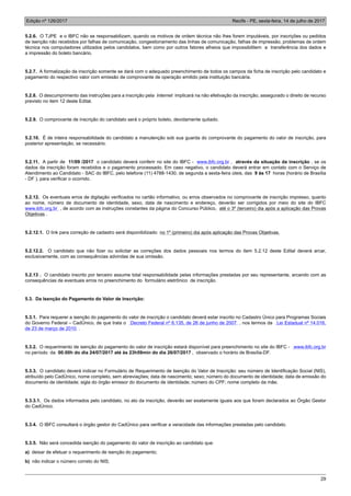 Edição nº 126/2017 Recife - PE, sexta-feira, 14 de julho de 2017
29
5.2.6. O TJPE e o IBFC não se responsabilizam, quando os motivos de ordem técnica não lhes forem imputáveis, por inscrições ou pedidos
de isenção não recebidos por falhas de comunicação, congestionamento das linhas de comunicação, falhas de impressão, problemas de ordem
técnica nos computadores utilizados pelos candidatos, bem como por outros fatores alheios que impossibilitem a transferência dos dados e
a impressão do boleto bancário.
5.2.7. A formalização da inscrição somente se dará com o adequado preenchimento de todos os campos da ficha de inscrição pelo candidato e
pagamento do respectivo valor com emissão de comprovante de operação emitido pela instituição bancária.
5.2.8. O descumprimento das instruções para a inscrição pela Internet implicará na não efetivação da inscrição, assegurado o direito de recurso
previsto no item 12 deste Edital.
5.2.9. O comprovante de inscrição do candidato será o próprio boleto, devidamente quitado.
5.2.10. É de inteira responsabilidade do candidato a manutenção sob sua guarda do comprovante do pagamento do valor de inscrição, para
posterior apresentação, se necessário.
5.2.11. A partir de 11/09 /2017 o candidato deverá conferir no site do IBFC - www.ibfc.org.br , através da situação da inscrição , se os
dados da inscrição foram recebidos e o pagamento processado. Em caso negativo, o candidato deverá entrar em contato com o Serviço de
Atendimento ao Candidato - SAC do IBFC, pelo telefone (11) 4788-1430, de segunda a sexta-feira úteis, das 9 às 17 horas (horário de Brasília
- DF ), para verificar o ocorrido.
5.2.12. Os eventuais erros de digitação verificados no cartão informativo, ou erros observados no comprovante de inscrição impresso, quanto
ao nome, número de documento de identidade, sexo, data de nascimento e endereço, deverão ser corrigidos por meio do site do IBFC
www.ibfc.org.br , de acordo com as instruções constantes da página do Concurso Público, até o 3º (terceiro) dia após a aplicação das Provas
Objetivas .
5.2.12.1. O link para correção de cadastro será disponibilizado no 1º (primeiro) dia após aplicação das Provas Objetivas.
5.2.12.2. O candidato que não fizer ou solicitar as correções dos dados pessoais nos termos do item 5.2.12 deste Edital deverá arcar,
exclusivamente, com as consequências advindas de sua omissão.
5.2.13 . O candidato inscrito por terceiro assume total responsabilidade pelas informações prestadas por seu representante, arcando com as
consequências de eventuais erros no preenchimento do formulário eletrônico de inscrição.
5.3. Da Isenção do Pagamento do Valor de Inscrição:
5.3.1. Para requerer a isenção do pagamento do valor de inscrição o candidato deverá estar inscrito no Cadastro Único para Programas Sociais
do Governo Federal – CadÚnico, de que trata o Decreto Federal nº 6.135, de 26 de junho de 2007 , nos termos da Lei Estadual nº 14.016,
de 23 de março de 2010 .
5.3.2. O requerimento de isenção do pagamento do valor de inscrição estará disponível para preenchimento no site do IBFC - www.ibfc.org.br
no período da 00:00h do dia 24/07/2017 até às 23h59min do dia 26/07/2017 , observado o horário de Brasília-DF.
5.3.3. O candidato deverá indicar no Formulário de Requerimento de Isenção do Valor de Inscrição: seu número de Identificação Social (NIS),
atribuído pelo CadÚnico, nome completo, sem abreviações; data de nascimento; sexo; número do documento de identidade; data de emissão do
documento de identidade; sigla do órgão emissor do documento de identidade; número do CPF; nome completo da mãe.
5.3.3.1. Os dados informados pelo candidato, no ato da inscrição, deverão ser exatamente iguais aos que foram declarados ao Órgão Gestor
do CadÚnico.
5.3.4. O IBFC consultará o órgão gestor do CadÚnico para verificar a veracidade das informações prestadas pelo candidato.
5.3.5. Não será concedida isenção do pagamento do valor de inscrição ao candidato que:
a) deixar de efetuar o requerimento de isenção do pagamento;
b) não indicar o número correto do NIS;
 