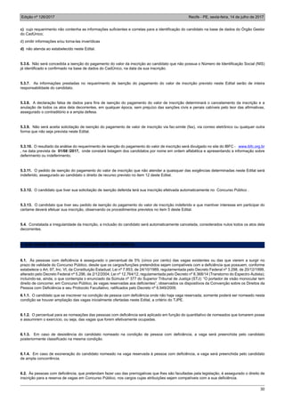 Edição nº 126/2017 Recife - PE, sexta-feira, 14 de julho de 2017
30
c) cujo requerimento não contenha as informações suficientes e corretas para a identificação do candidato na base de dados do Órgão Gestor
do CadÚnico;
d) omitir informações e/ou torna-las inverídicas
d) não atenda ao estabelecido neste Edital.
5.3.6. Não será concedida a isenção do pagamento do valor da inscrição ao candidato que não possua o Número de Identificação Social (NIS)
já identificado e confirmado na base de dados do CadÚnico, na data da sua inscrição.
5.3.7. As informações prestadas no requerimento de isenção do pagamento do valor de inscrição previsto neste Edital serão de inteira
responsabilidade do candidato.
5.3.8. A declaração falsa de dados para fins de isenção do pagamento do valor de inscrição determinará o cancelamento da inscrição e a
anulação de todos os atos dela decorrentes, em qualquer época, sem prejuízo das sanções civis e penais cabíveis pelo teor das afirmativas,
assegurado o contraditório e a ampla defesa.
5.3.9. Não será aceita solicitação de isenção do pagamento de valor de inscrição via fac-símile (fax), via correio eletrônico ou qualquer outra
forma que não seja prevista neste Edital.
5.3.10. O resultado da análise do requerimento de isenção do pagamento do valor de inscrição será divulgado no site do IBFC - www.ibfc.org.br
, na data prevista de 01/08 /2017, onde constará listagem dos candidatos por nome em ordem alfabética e apresentando a informação sobre
deferimento ou indeferimento.
5.3.11. O pedido de isenção do pagamento do valor de inscrição que não atender a quaisquer das exigências determinadas neste Edital será
indeferido, assegurado ao candidato o direito de recurso previsto no item 12 deste Edital.
5.3.12. O candidato que tiver sua solicitação de isenção deferida terá sua inscrição efetivada automaticamente no Concurso Público .
5.3.13. O candidato que tiver seu pedido de isenção do pagamento do valor de inscrição indeferido e que mantiver interesse em participar do
certame deverá efetuar sua inscrição, observando os procedimentos previstos no item 5 deste Edital.
5.4. Constatada a irregularidade da inscrição, a inclusão do candidato será automaticamente cancelada, considerados nulos todos os atos dela
decorrentes.
6. DAS VAGAS DESTINADAS ÀS PESSOAS COM DEFICIÊNCIA
6.1. Às pessoas com deficiência é assegurado o percentual de 5% (cinco por cento) das vagas existentes ou das que vierem a surgir no
prazo de validade do Concurso Público, desde que os cargos/funções pretendidos sejam compatíveis com a deficiência que possuem, conforme
estabelece o Art. 97, Inc. VI, da Constituição Estadual; Lei nº 7.853, de 24/10/1989, regulamentada pelo Decreto Federal nº 3.298, de 20/12/1999,
alterado pelo Decreto Federal nº 5.296, de 2/12/2004; Lei nº 12.764/12, regulamentada pelo Decreto nº 8.368/14 (Transtorno do Espectro Autista);
incluindo-se, ainda, o que contempla o enunciado da Súmula nº 377 do Superior Tribunal de Justiça (STJ): “O portador de visão monocular tem
direito de concorrer, em Concurso Público, às vagas reservadas aos deficientes”, observados os dispositivos da Convenção sobre os Direitos da
Pessoa com Deficiência e seu Protocolo Facultativo, ratificados pelo Decreto nº 6.949/2009.
6.1.1. O candidato que se inscrever na condição de pessoa com deficiência onde não haja vaga reservada, somente poderá ser nomeado nesta
condição se houver ampliação das vagas inicialmente ofertadas neste Edital, a critério do TJPE.
6.1.2. O percentual para as nomeações das pessoas com deficiência será aplicado em função do quantitativo de nomeados que tomarem posse
e assumirem o exercício, ou seja, das vagas que forem efetivamente ocupadas.
6.1.3. Em caso de desistência do candidato nomeado na condição de pessoa com deficiência, a vaga será preenchida pelo candidato
posteriormente classificado na mesma condição.
6.1.4. Em caso de exoneração do candidato nomeado na vaga reservada à pessoa com deficiência, a vaga será preenchida pelo candidato
de ampla concorrência.
6.2. Às pessoas com deficiência, que pretendam fazer uso das prerrogativas que lhes são facultadas pela legislação, é assegurado o direito de
inscrição para a reserva de vagas em Concurso Público, nos cargos cujas atribuições sejam compatíveis com a sua deficiência.
 