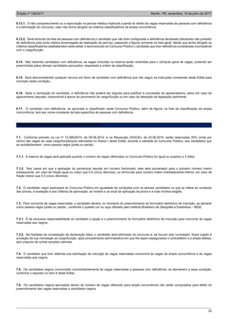 Edição nº 126/2017 Recife - PE, sexta-feira, 14 de julho de 2017
32
6.13.1. O não comparecimento ou a reprovação na perícia médica implicará a perda do direito às vagas reservadas às pessoas com deficiência
e a eliminação do concurso, caso não tenha atingido os critérios classificatórios da ampla concorrência.
6.13.2. Será excluído da lista de pessoas com deficiência o candidato que não tiver configurada a deficiência declarada (declarado não portador
de deficiência pela junta médica encarregada da realização da perícia), passando a figurar somente na lista geral, desde que tenha atingido os
critérios classificatórios estabelecidos neste edital, e será excluído do Concurso Público o candidato que tiver deficiência considerada incompatível
com o cargo/função.
6.14. Não havendo candidatos com deficiência, as vagas incluídas na reserva serão revertidas para o cômputo geral de vagas, podendo ser
preenchidas pelos demais candidatos aprovados, respeitada a ordem de classificação.
6.15. Será desconsiderado qualquer recurso em favor de candidato com deficiência que não seguir as instruções constantes deste Edital para
inscrição nesta condição.
6.16. Após a nomeação do candidato, a deficiência não poderá ser arguida para justificar a concessão de aposentadoria, salvo em caso de
agravamento daquela, imprevisível à época do provimento do cargo/função ou em caso de alteração da legislação pertinente.
6.17. O candidato com deficiência, se aprovado e classificado neste Concurso Público, além de figurar na lista de classificação da ampla
concorrência, terá seu nome constante da lista específica de pessoas com deficiência.
7. DAS VAGAS DESTINADAS AOS CANDIDATOS NEGROS
7.1. Conforme previsto na Lei nº 12.990/2014, de 09.06.2014, e na Resolução 203/CNJ, de 23.06.2015, serão reservadas 20% (vinte por
cento) das vagas de cada cargo/função/polo elencadas no Anexo I deste Edital, durante a validade do Concurso Público, aos candidatos que
se autodeclararem como pessoa negra (preta ou parda).
7.1.1. A reserva de vagas será aplicada quando o número de vagas oferecidas no Concurso Público for igual ou superior a 3 (três).
7.1.2. Nos casos em que a aplicação do percentual resultar em número fracionado, este será aumentado para o primeiro número inteiro
subsequente, em caso de fração igual ou maior que 0,5 (cinco décimos), ou diminuído para número inteiro imediatamente inferior, em caso de
fração menor que 0,5 (cinco décimos).
7.2. O candidato negro participará do Concurso Público em igualdade de condições com os demais candidatos no que se refere ao conteúdo
das provas, à avaliação e aos critérios de aprovação, ao horário e ao local de aplicação da prova e à nota mínima exigida.
7.3. Para concorrer às vagas reservadas, o candidato deverá, no momento do preenchimento do formulário eletrônico de inscrição, se declarar
como pessoa negra (preta ou parda) , conforme o quesito cor ou raça utilizado pelo Instituto Brasileiro de Geografia e Estatística – IBGE.
7.3.1. É de exclusiva responsabilidade do candidato a opção e o preenchimento do formulário eletrônico de inscrição para concorrer às vagas
reservadas aos negros.
7.3.2. Na hipótese de constatação de declaração falsa, o candidato será eliminado do concurso e, se houver sido contratado, ficará sujeito à
anulação da sua nomeação ao cargo/função, após procedimento administrativo em que lhe sejam assegurados o contraditório e a ampla defesa,
sem prejuízo de outras sanções cabíveis.
7.4. O candidato que tiver deferida sua solicitação de inscrição às vagas reservadas concorrerá às vagas da ampla concorrência e às vagas
reservadas aos negros.
7.5. Os candidatos negros concorrerão concomitantemente às vagas reservadas a pessoas com deficiência, se atenderem a essa condição,
conforme o disposto no item 6 deste Edital.
7.6. Os candidatos negros aprovados dentro do número de vagas oferecido para ampla concorrência não serão computados para efeito do
preenchimento das vagas reservadas a candidatos negros.
 