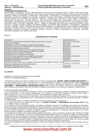 Data: 04/01/2012 20:02:25. Local: TJ-RJ

Ano 4 – nº 84/2012                                             Data de Disponibilização: quarta-feira, 4 de janeiro
Caderno I – Administrativo                                     Data de Publicação: quinta-feira, 5 de janeiro                                         101
Grupo III
CONHECIMENTOS ESPECÍFICOS
Documentação e Informação. Conceito, desenvolvimento e estrutura da documentação geral e jurídica. Fontes institucionais:
centros, serviços e sistemas de documentação. Instrumentos da documentação: tipos de documentos. Processos e técnicas: seleção,
tratamento (análise, armazenagem e recuperação) e disseminação. A normalização e as linguagens documentárias. Técnicas de
elaboração de descritores, cabeçalhos de assuntos, vocabulário controlado. Mecanização e automação de serviços bibliotecários.
Principais sistemas de informação automatizados: nacionais e internacionais. Informática: noções básicas. Organização e
Administração de Bibliotecas: Princípios básicos de OAB. Planejamento bibliotecário. Processamento Técnico de Informação:
Classificação: classificação decimal universal: histórico, estrutura. Sinais e símbolos utilizados na CDU. Uso das tabelas auxiliares.
Ordenação vertical e horizontal. Catalogação: AACR 2 – Código de Catalogação Anglo-Americano. Programas de entrada: autoria
individual e múltipla, entidades coletivas, publicações periódicas, documentos legais (legislação e jurisprudência). Catalogação
descritiva. Indexação e resumo: noções básicas. Normas da ABNT. Referência: Conceituação do serviço de referência. Atendimento a
pesquisas e consultas. Estudo do usuário. Técnicas de busca: intercâmbio. Utilização de fontes gerais e jurídicas de informação,
enciclopédia, dicionários, ementários, bibliografias, diretórios. Serviços de alerta e disseminação da informação. Consciência
Profissional: legislação, ética, organismos de classe.


ANEXO IV
                                                          CRONOGRAMA DE ATIVIDADES

ATIVIDADES                                                                                DATAS PREVISTAS
Período para requerimento de Isenção do pagamento do valor da Inscrição                   06/01/2012 a 13/01/2012
Abertura das Inscrições                                                                   16/01/2012
Publicação do resultado da análise do requerimento de isenção                             20/01/2012
Período para recurso contra o indeferimento do requerimento de isenção                    23/01/2012 e 24/01/2012
Publicação do julgamento dos recursos                                                     02/02/2012
Encerramento das Inscrições (às 14 horas, horário de Brasília)                            06/02/2012
Publicação do Aviso de Convocação para realização das provas                              01/03/2012
Aplicação das Provas Objetivas e Discursivas                                              11/03/2012
Publicação das Provas e Gabaritos Preliminares                                            14/03/2012
Prazo para recurso quanto às provas e gabaritos preliminares                              15/03/2012 e 16/03/2012
Publicação do julgamento dos recursos e do gabarito oficial                               23/04/2012
Publicação dos Resultados Preliminares                                                    23/04/2012
Vista da Prova Discursiva                                                                 23/04/2012 e 24/04/2012
Período para recurso quanto aos resultados preliminares da Prova Objetiva, Vista de Prova
                                                                                          25/04/2012 e 26/04/2012
Discursiva, Classificação e Critérios de Desempate
Publicação do julgamento dos recursos                                                     15/05/2012
Publicação do Resultado Final do Concurso                                                 15/05/2012


id: 1245370


TRIBUNAL DE JUSTIÇA DO ESTADO DO RIO DE JANEIRO
EDITAL DO LI CONCURSO PÚBLICO

O Presidente do Tribunal de Justiça do Estado do Rio de Janeiro, Desembargador MANOEL ALBERTO REBÊLO DOS SANTOS, no
uso das atribuições que lhe são conferidas pelo art. 5º, da Resolução nº 6/2006, do Órgão Especial, TORNA PÚBLICO aos
interessados que estarão abertas as inscrições para o LI Concurso Público destinado ao provimento do cargo de ANALISTA
JUDICIÁRIO – ESPECIALIDADE COMUNICAÇÃO SOCIAL, para exercício nas Unidades Judiciais e/ou Administrativas deste
Poder Judiciário, sob o Regime Jurídico dos Servidores do Estado do Rio de Janeiro, de acordo com o disposto no presente Edital.

I. DAS DISPOSIÇÕES PRELIMINARES
1. O Concurso Público será regido pela Resolução nº 9/2011, do Conselho da Magistratura, publicada no Diário da Justiça Eletrônico
(DJE) de 28/11/2011, e suas possíveis modificações, como também por este Edital, cabendo à Fundação Carlos Chagas a
operacionalização do concurso nas suas diversas fases, até a publicação da listagem final de aprovados.
2. Ao Departamento de Desenvolvimento de Pessoas, da Diretoria Geral de Gestão de Pessoas, do Tribunal de Justiça, incumbe a
condução do certame, principalmente a partir da publicação da listagem final de aprovados, nos termos da Resolução nº 38/2010,
do Órgão Especial.
3. O concurso será restrito à 1ª Região, abrangendo a Comarca da Capital e suas Varas Regionais.
4. As vagas disponíveis para provimento do cargo de Analista Judiciário – Especialidade Comunicação Social estão
discriminadas no Anexo I deste Edital.
4.1 O presente concurso se destinará também à formação de cadastro de reserva de candidatos, que poderão ser convocados,
depois de providas as vagas ofertadas neste Edital, desde que observadas conveniência e oportunidade da Administração, bem como
as disponibilidades orçamentárias do Poder Judiciário, sempre na rigorosa ordem classificatória, para o preenchimento de vagas que
porventura estejam disponíveis no período de validade do mesmo, desobrigando-se o Tribunal de Justiça, desta forma, a prover
todas as vagas que excedam o quantitativo estipulado nos editais.
4.2 O quantitativo de vagas a ser provido durante a validade do concurso, e após o provimento inicial das vagas ofertadas em Edital,
conforme art. 5º da Resolução nº 9/2011, será definido pela Administração Superior do Tribunal de Justiça, que poderá realizar
estudo prévio de vacâncias ocorridas no período, levando-se em conta ainda, na medida do possível, as estatísticas e as ausências e
desistências naturais de candidatos já convocados, respeitados os limites estabelecidos pela Lei de Responsabilidade Fiscal. Neste
sentido, o número de convocados refletirá o resultado desse estudo e não necessariamente o total de vagas a ser provido, podendo
o ato de convocação conter um número de candidatos superior ao número de vagas que se quer prover.
5. O regime de trabalho para os candidatos providos no cargo será o definido no Regime Jurídico dos Servidores do Estado do Rio de
Janeiro.

          Publicação Oficial do Tribunal de Justiça do Estado do Rio de Janeiro – Lei Federal nº 11.419/2006, art. 4º e Resolução TJ/OE nº 10/2008.



                                   www.concursovirtual.com.br
 