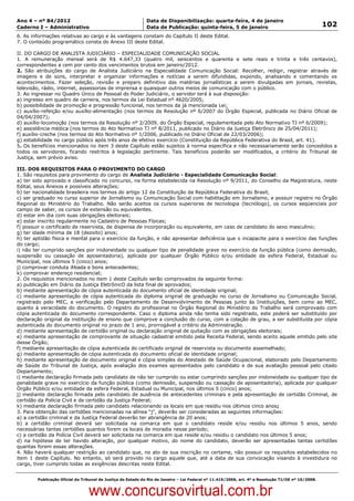 Data: 04/01/2012 20:02:26. Local: TJ-RJ

Ano 4 – nº 84/2012                                             Data de Disponibilização: quarta-feira, 4 de janeiro
Caderno I – Administrativo                                     Data de Publicação: quinta-feira, 5 de janeiro                                         102
6. As informações relativas ao cargo e às vantagens constam do Capítulo II deste Edital.
7. O conteúdo programático consta do Anexo III deste Edital.

II. DO CARGO DE ANALISTA JUDICIÁRIO – ESPECIALIDADE COMUNICAÇÃO SOCIAL
1. A remuneração mensal será de R$ 4.647,33 (quatro mil, seiscentos e quarenta e sete reais e trinta e três centavos),
correspondentes a cem por cento dos vencimentos brutos em janeiro/2012.
2. São atribuições do cargo de Analista Judiciário na Especialidade Comunicação Social: Recolher, redigir, registrar através de
imagens e de sons, interpretar e organizar informações e notícias a serem difundidas, expondo, analisando e comentando os
acontecimentos. Fazer seleção, revisão e preparo definitivo das matérias jornalísticas a serem divulgadas em jornais, revistas,
televisão, rádio, internet, assessorias de imprensa e quaisquer outros meios de comunicação com o público.
3. Ao ingressar no Quadro Único de Pessoal do Poder Judiciário, o servidor terá à sua disposição:
a) ingresso em quadro de carreira, nos termos da Lei Estadual nº 4620/2005;
b) possibilidade de promoção e progressão funcional, nos termos da já mencionada Lei;
c) auxílio-refeição e/ou auxílio-alimentação (nos termos da Resolução nº 6/2007 do Órgão Especial, publicada no Diário Oficial de
04/04/2007);
d) auxílio-locomoção (nos termos da Resolução nº 2/2009, do Órgão Especial, regulamentada pelo Ato Normativo TJ nº 6/2009);
e) assistência médica (nos termos do Ato Normativo TJ nº 8/2011, publicado no Diário da Justiça Eletrônico de 25/04/2011);
f) auxílio-creche (nos termos do Ato Normativo nº 1/2006, publicado no Diário Oficial de 22/03/2006);
g) estabilidade no cargo público após três anos de efetivo exercício (Constituição da República Federativa do Brasil, art. 41).
5. Os benefícios mencionados no item 3 deste Capítulo estão sujeitos à norma específica e não necessariamente serão concedidos a
todos os servidores, ficando restritos à legislação pertinente. Tais benefícios poderão ser modificados, a critério do Tribunal de
Justiça, sem prévio aviso.

III. DOS REQUISITOS PARA O PROVIMENTO DO CARGO
1. São requisitos para provimento do cargo de Analista Judiciário - Especialidade Comunicação Social:
a) ter sido aprovado e classificado no concurso, na forma estabelecida na Resolução nº 9/2011, do Conselho da Magistratura, neste
Edital, seus Anexos e possíveis alterações;
b) ter nacionalidade brasileira nos termos do artigo 12 da Constituição da República Federativa do Brasil;
c) ser graduado no curso superior de Jornalismo ou Comunicação Social com habilitação em Jornalismo, e possuir registro no Órgão
Regional do Ministério do Trabalho. Não serão aceitos os cursos superiores de tecnologia (tecnólogo), os cursos seqüenciais por
campo de saber, os cursos de extensão ou equivalentes.
d) estar em dia com suas obrigações eleitorais;
e) estar inscrito regularmente no Cadastro de Pessoas Físicas;
f) possuir o certificado de reservista, de dispensa de incorporação ou equivalente, em caso de candidato do sexo masculino;
g) ter idade mínima de 18 (dezoito) anos;
h) ter aptidão física e mental para o exercício da função, e não apresentar deficiência que o incapacite para o exercício das funções
do cargo;
i) não ter cumprido sanções por inidoneidade ou qualquer tipo de penalidade grave no exercício da função pública (como demissão,
suspensão ou cassação de aposentadoria), aplicada por qualquer Órgão Público e/ou entidade da esfera Federal, Estadual ou
Municipal, nos últimos 5 (cinco) anos;
j) comprovar conduta ilibada e bons antecedentes;
k) comprovar endereço residencial;
2. Os requisitos mencionados no item 1 deste Capítulo serão comprovados da seguinte forma:
a) publicação em Diário da Justiça EletrônicO da lista final de aprovados;
b) mediante apresentação de cópia autenticada do documento oficial de identidade original;
c) mediante apresentação de cópia autenticada do diploma original de graduação no curso de Jornalismo ou Comunicação Social,
registrado pelo MEC, e verificação pelo Departamento de Desenvolvimento de Pessoas junto às Instituições, bem como ao MEC,
quanto à veracidade do documento. O registro do profissional no Órgão Regional do Ministério do Trabalho será comprovado com
cópia autenticada do documento correspondente. Caso o diploma ainda não tenha sido registrado, este poderá ser substituído por
declaração original da instituição de ensino que comprove a conclusão do curso, com a colação de grau, a ser substituída por cópia
autenticada do documento original no prazo de 1 ano, prorrogável a critério da Administração.
d) mediante apresentação de certidão original ou declaração original de quitação com as obrigações eleitorais;
e) mediante apresentação de comprovante de situação cadastral emitido pela Receita Federal, sendo aceito aquele emitido pelo site
desse Órgão;
f) mediante apresentação de cópia autenticada do certificado original de reservista ou documento assemelhado;
g) mediante apresentação de cópia autenticada do documento oficial de identidade original;
h) mediante apresentação de documento original e cópia simples do Atestado de Saúde Ocupacional, elaborado pelo Departamento
de Saúde do Tribunal de Justiça, após avaliação dos exames apresentados pelo candidato e de sua avaliação pessoal pelo citado
Departamento;
i) mediante declaração firmada pelo candidato de não ter cumprido ou estar cumprindo sanções por inidoneidade ou qualquer tipo de
penalidade grave no exercício da função pública (como demissão, suspensão ou cassação de aposentadoria), aplicada por qualquer
Órgão Público e/ou entidade da esfera Federal, Estadual ou Municipal, nos últimos 5 (cinco) anos;
j) mediante declaração firmada pelo candidato de ausência de antecedentes criminais e pela apresentação de certidão Criminal, de
certidão da Polícia Civil e de certidão da Justiça Federal;
k) mediante declaração firmada pelo candidato relacionando os locais em que residiu nos últimos cinco anos;
3. Para obtenção das certidões mencionadas na alínea “j”, deverão ser consideradas as seguintes informações:
a) a certidão criminal e da Justiça Federal deverão ter abrangência de 20 anos;
b) a certidão criminal deverá ser solicitada na comarca em que o candidato reside e/ou residiu nos últimos 5 anos, sendo
necessárias tantas certidões quantos forem os locais de moradia nesse período;
c) a certidão da Polícia Civil deverá ser solicitada na comarca em que reside e/ou residiu o candidato nos últimos 5 anos;
d) na hipótese de ter havido alteração, por qualquer motivo, do nome do candidato, deverão ser apresentadas tantas certidões
quantas forem essas alterações.
4. Não haverá qualquer restrição ao candidato que, no ato de sua inscrição no certame, não possuir os requisitos estabelecidos no
item 1 deste Capítulo. No entanto, só será provido no cargo aquele que, até a data de sua convocação visando à investidura no
cargo, tiver cumprido todas as exigências descritas neste Edital.


          Publicação Oficial do Tribunal de Justiça do Estado do Rio de Janeiro – Lei Federal nº 11.419/2006, art. 4º e Resolução TJ/OE nº 10/2008.



                                   www.concursovirtual.com.br
 