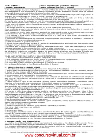 Data: 04/01/2012 20:02:33. Local: TJ-RJ

Ano 4 – nº 84/2012                                             Data de Disponibilização: quarta-feira, 4 de janeiro
Caderno I – Administrativo                                     Data de Publicação: quinta-feira, 5 de janeiro                                         108
19. No dia da realização das provas, na hipótese de o nome do candidato não constar nas listagens oficiais relativas aos locais de
prova estabelecidos no Aviso de Convocação, a Fundação Carlos Chagas procederá a inclusão do candidato, desde que apresente
comprovação de pagamento, mediante preenchimento de formulário específico.
19.1 A inclusão de que trata o item 19 será realizada de forma condicional e será analisada pela Fundação Carlos Chagas, na fase do
Julgamento das Provas Objetivas, com o intuito de verificar a pertinência da referida inscrição.
19.2 Constatada a improcedência da inscrição, a mesma será automaticamente cancelada sem direito a reclamação,
independentemente de qualquer formalidade, considerados nulos todos os atos dela decorrentes.
20. Quando, após a prova, for constatado, por meio eletrônico, estatístico, visual, grafológico ou por investigação policial, ter o
candidato utilizado processos ilícitos, sua prova será anulada e o candidato será automaticamente eliminado do Concurso.
21. Não haverá, por qualquer motivo, prorrogação do tempo previsto para a aplicação das provas em razão de afastamento do
candidato da sala de prova.
22. Em hipótese nenhuma será realizada qualquer prova fora do local, data e horário determinados.
23. As questões das provas, bem como o gabarito preliminar e posteriormente o gabarito oficial (após análise de recursos) serão
publicadas no Diário da Justiça Eletrônico.
23.1 O candidato, no primeiro dia útil subsequente a aplicação das provas, deverá consultar o site www.concursosfcc.com.br para
tomar conhecimento da(s) data(s) prevista(s) para divulgação dos gabaritos e das questões das Provas.
23.2 As questões da Prova Objetiva ficarão disponíveis pelo prazo de 7 (sete) dias a contar da data de divulgação no site
www.concursosfcc.com.br.
24. Distribuídos os Cadernos de Questões aos candidatos e, na hipótese de serem verificadas falhas de impressão, o Coordenador do
Colégio, antes do início da prova, diligenciará no sentido de:
a) substituir os Cadernos de Questões defeituosos;
b) proceder, em não havendo número suficiente de Cadernos para a devida substituição, a leitura dos itens onde ocorreram falhas,
usando, para tanto, um Caderno de Questões completo;
c) estabelecer, após o Coordenador do Colégio consultar o Plantão da Fundação Carlos Chagas, prazo para compensação do tempo
usado para regularização do Caderno, se a ocorrência verificar-se após o início da prova.
25. As providências necessárias para a solução de questões decorrentes de casos fortuitos ou de força maior que possam, mesmo
que parcialmente, inviabilizar ou interromper a aplicação das provas, deverão ser definidas pelo Coordenador do Colégio, após
consultar o Plantão da Fundação Carlos Chagas e a Comissão do Concurso do Tribunal de Justiça do Estado do Rio de Janeiro.

VIII. DO JULGAMENTO DA PROVA OBJETIVA DE CONHECIMENTOS TEÓRICOS
1. A Prova Objetiva será avaliada na escala de 0 (zero) a 70 (setenta) pontos.
2. Serão considerados habilitados na Prova Objetiva somente os candidatos que obtiverem, cumulativamente:
a) no mínimo 1 (um) ponto em cada uma das disciplinas de cada Grupo;
b) no mínimo 40% (quarenta por cento) de acertos no total de cada Grupo de Disciplinas.
3. Os candidatos não habilitados na Prova Objetiva serão excluídos do Concurso.

IX . DA PROVA DISCURSIVA – ESTUDO DE CASO
1. A Prova Discursiva – Estudo de Caso será aplicada no mesmo dia e período da Prova Objetiva.
2. Somente serão corrigidas as Provas Discursivas – Estudo de Caso dos candidatos habilitados e mais bem classificados, na forma
do Capítulo VIII deste Edital, até a 30ª (trigésima) classificação.
3. Em caso de empate na última colocação, todos os candidatos nessa condição terão a Prova Discursiva – Estudo de Caso corrigida.
Os demais candidatos serão automaticamente eliminados do Concurso.
4. Dentre os candidatos que concorrerem às vagas reservadas a candidatos com deficiência, em conformidade com o Capítulo V
deste Edital, será corrigida a Prova Discursiva – Estudo de Caso de todos os candidatos habilitados na Prova Objetiva, na forma do
Capítulo VIII deste Edital.
5. A Prova Discursiva – Estudo de Caso constará de 2 questões e versará sobre conteúdo pertinente a Conhecimentos Teóricos
Específicos, conforme conteúdo programático do Anexo III deste Edital, adequado às atribuições do cargo.
6. Na avaliação da Prova Discursiva – Estudo de Caso será considerado o acerto das respostas dadas, o grau de conhecimento do
tema demonstrado pelo candidato, a fluência e a coerência da exposição e a correção gramatical da linguagem.
7. A nota será prejudicada, proporcionalmente, caso ocorra abordagem tangencial, parcial ou diluída em meio a divagações e/ou
colagem de textos e de questões apresentados na prova.
8. Na aferição do critério de correção gramatical, por ocasião da avaliação do desempenho na Prova Discursiva – Estudo de Caso a
que se refere esse Capítulo, poderão os candidatos valer-se das normas ortográficas em vigor antes ou depois daquelas
implementadas pelo Decreto Presidencial nº 6.583, de 29 de setembro de 2008, em decorrência do período de transição previsto no
art. 2º, parágrafo único da citada norma, que estabeleceu o Acordo Ortográfico da Língua Portuguesa.
9. Será atribuída nota zero à questão da Prova Discursiva – Estudo de Caso que:
a) fugir à modalidade de texto solicitada e/ou ao tema proposto;
b) apresentar textos sob forma não articulada verbalmente (apenas com desenhos, números e palavras soltas ou em versos) ou
qualquer fragmento de texto escrito fora do local apropriado;
c) for assinada fora do local apropriado;
d) apresentar qualquer sinal que, de alguma forma, possibilite a identificação do candidato;
e) for escrita a lápis, em parte ou em sua totalidade;
f) estiver em branco;
g) apresentar letra ilegível.
10. O espaço para rascunho no Caderno de Prova é de preenchimento facultativo. Em hipótese alguma o rascunho elaborado pelo
candidato será considerado na correção da Prova Discursiva – Estudo de Caso pela Banca Examinadora.
11. A Prova Discursiva – Estudo de Caso terá caráter eliminatório e classificatório e será avaliada na escala de 0 (zero) a 100 (cem)
pontos, considerando-se habilitado o candidato que nela obtiver nota igual ou superior a 50 (cinquenta) pontos.
12. Os candidatos não habilitados na Prova Discursiva – Estudo de Caso serão excluídos do Concurso.

X. DA CLASSIFICAÇÃO FINAL DOS CANDIDATOS
1. A nota final dos candidatos habilitados será igual à soma do total de pontos obtido na Prova Objetiva de Conhecimentos Teóricos
mais a nota da Prova Discursiva - Estudo de Caso obedecidos os critérios estabelecidos nos Capítulos VIII e IX deste Edital.
2. Os candidatos habilitados serão classificados por ordem decrescente de nota final, em Listas de Classificação, observada a lista
correspondente à reserva de vagas aos candidatos com deficiência.


          Publicação Oficial do Tribunal de Justiça do Estado do Rio de Janeiro – Lei Federal nº 11.419/2006, art. 4º e Resolução TJ/OE nº 10/2008.



                                   www.concursovirtual.com.br
 