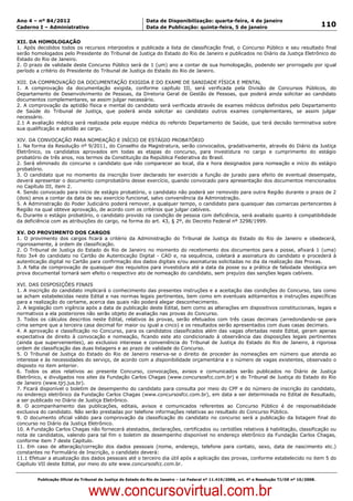Data: 04/01/2012 20:02:35. Local: TJ-RJ

Ano 4 – nº 84/2012                                             Data de Disponibilização: quarta-feira, 4 de janeiro
Caderno I – Administrativo                                     Data de Publicação: quinta-feira, 5 de janeiro                                         110

XII. DA HOMOLOGAÇÃO
1. Após decididos todos os recursos interpostos e publicada a lista de classificação final, o Concurso Público e seu resultado final
serão homologados pelo Presidente do Tribunal de Justiça do Estado do Rio de Janeiro e publicados no Diário da Justiça Eletrônico do
Estado do Rio de Janeiro.
2. O prazo de validade deste Concurso Público será de 1 (um) ano a contar de sua homologação, podendo ser prorrogado por igual
período a critério do Presidente do Tribunal de Justiça do Estado do Rio de Janeiro.

XIII. DA COMPROVAÇÃO DA DOCUMENTAÇÃO EXIGIDA E DO EXAME DE SANIDADE FÍSICA E MENTAL
1. A comprovação da documentação exigida, conforme capítulo III, será verificada pela Divisão de Concursos Públicos, do
Departamento de Desenvolvimento de Pessoas, da Diretoria Geral de Gestão de Pessoas, que poderá ainda solicitar ao candidato
documentos complementares, se assim julgar necessário.
2. A comprovação da aptidão física e mental do candidato será verificada através de exames médicos definidos pelo Departamento
de Saúde do Tribunal de Justiça, que poderá ainda solicitar ao candidato outros exames complementares, se assim julgar
necessário.
2.1 A avaliação médica será realizada pela equipe médica do referido Departamento de Saúde, que terá decisão terminativa sobre
sua qualificação e aptidão ao cargo.

XIV. DA CONVOCAÇÃO PARA NOMEAÇÃO E INÍCIO DE ESTÁGIO PROBATÓRIO
1. Na forma da Resolução nº 9/2011, do Conselho da Magistratura, serão convocados, gradativamente, através do Diário da Justiça
Eletrônico, os candidatos aprovados em todas as etapas do concurso, para investidura no cargo e cumprimento do estágio
probatório de três anos, nos termos da Constituição da República Federativa do Brasil.
2. Será eliminado do concurso o candidato que não comparecer ao local, dia e hora designados para nomeação e início do estágio
probatório.
3. O candidato que no momento da inscrição tiver declarado ter exercido a função de jurado para efeito de eventual desempate,
deverá apresentar o documento comprobatório desse exercício, quando convocado para apresentação dos documentos mencionados
no Capítulo III, item 2.
4. Sendo convocado para início de estágio probatório, o candidato não poderá ser removido para outra Região durante o prazo de 2
(dois) anos a contar da data de seu exercício funcional, salvo conveniência da Administração.
5. A Administração do Poder Judiciário poderá remover, a qualquer tempo, o candidato para quaisquer das comarcas pertencentes à
Região na qual obteve aprovação, de acordo com os critérios que julgar cabíveis.
6. Durante o estágio probatório, o candidato provido na condição de pessoa com deficiência, será avaliado quanto à compatibilidade
da deficiência com as atribuições do cargo, na forma do art. 43, § 2º, do Decreto Federal nº 3298/1999.

XV. DO PROVIMENTO DOS CARGOS
1. O provimento dos cargos ficará a critério da Administração do Tribunal de Justiça do Estado do Rio de Janeiro e obedecerá,
rigorosamente, à ordem de classificação.
2. O Tribunal de Justiça do Estado do Rio de Janeiro no momento do recebimento dos documentos para a posse, afixará 1 (uma)
foto 3x4 do candidato no Cartão de Autenticação Digital - CAD e, na sequência, coletará a assinatura do candidato e procederá à
autenticação digital no Cartão para confirmação dos dados digitais e/ou assinaturas solicitadas no dia da realização das Provas.
3. A falta de comprovação de quaisquer dos requisitos para investidura até a data da posse ou a prática de falsidade ideológica em
prova documental tornará sem efeito o respectivo ato de nomeação do candidato, sem prejuízo das sanções legais cabíveis.

XVI. DAS DISPOSIÇÕES FINAIS
1. A inscrição do candidato implicará o conhecimento das presentes instruções e a aceitação das condições do Concurso, tais como
se acham estabelecidas neste Edital e nas normas legais pertinentes, bem como em eventuais aditamentos e instruções específicas
para a realização do certame, acerca das quais não poderá alegar desconhecimento.
2. A legislação com vigência após a data de publicação deste Edital, bem como as alterações em dispositivos constitucionais, legais e
normativos a ela posteriores não serão objeto de avaliação nas provas do Concurso.
3. Todos os cálculos descritos neste Edital, relativos às provas, serão efetuados com três casas decimais (arredondando-se para
cima sempre que a terceira casa decimal for maior ou igual a cinco) e os resultados serão apresentados com duas casas decimais.
4. A aprovação e classificação no Concurso, para os candidatos classificados além das vagas ofertadas neste Edital, geram apenas
expectativa de direito à convocação e nomeação, ficando este ato condicionado à observância das disposições legais pertinentes
(ainda que supervenientes), ao exclusivo interesse e conveniência do Tribunal de Justiça do Estado do Rio de Janeiro, à rigorosa
ordem de classificação das duas listagens e ao prazo de validade do Concurso.
5. O Tribunal de Justiça do Estado do Rio de Janeiro reserva-se o direito de proceder às nomeações em número que atenda ao
interesse e às necessidades do serviço, de acordo com a disponibilidade orçamentária e o número de vagas existentes, observado o
disposto no item anterior.
6. Todos os atos relativos ao presente Concurso, convocações, avisos e comunicados serão publicados no Diário de Justiça
Eletrônico, e divulgados nos sites da Fundação Carlos Chagas (www.concursosfcc.com.br) e do Tribunal de Justiça do Estado do Rio
de Janeiro (www.tjrj.jus.br).
7. Ficará disponível o boletim de desempenho do candidato para consulta por meio do CPF e do número de inscrição do candidato,
no endereço eletrônico da Fundação Carlos Chagas (www.concursosfcc.com.br), em data a ser determinada no Edital de Resultado,
a ser publicado no Diário de Justiça Eletrônico.
8. O acompanhamento das publicações, editais, avisos e comunicados referentes ao Concurso Público é de responsabilidade
exclusiva do candidato. Não serão prestadas por telefone informações relativas ao resultado do Concurso Público.
9. O documento oficial válido para comprovação da classificação do candidato no concurso será a publicação da listagem final do
concurso no Diário da Justiça Eletrônico.
10. A Fundação Carlos Chagas não fornecerá atestados, declarações, certificados ou certidões relativos à habilitação, classificação ou
nota de candidatos, valendo para tal fim o boletim de desempenho disponível no endereço eletrônico da Fundação Carlos Chagas,
conforme item 7 deste Capítulo.
11. Em caso de alteração/correção dos dados pessoais (nome, endereço, telefone para contato, sexo, data de nascimento etc.)
constantes no Formulário de Inscrição, o candidato deverá:
11.1 Efetuar a atualização dos dados pessoais até o terceiro dia útil após a aplicação das provas, conforme estabelecido no item 5 do
Capítulo VII deste Edital, por meio do site www.concursosfcc.com.br.


          Publicação Oficial do Tribunal de Justiça do Estado do Rio de Janeiro – Lei Federal nº 11.419/2006, art. 4º e Resolução TJ/OE nº 10/2008.



                                   www.concursovirtual.com.br
 
