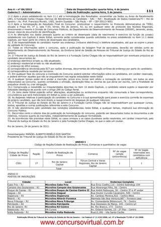 Data: 04/01/2012 20:02:36. Local: TJ-RJ

Ano 4 – nº 84/2012                                             Data de Disponibilização: quarta-feira, 4 de janeiro
Caderno I – Administrativo                                     Data de Publicação: quinta-feira, 5 de janeiro                                         111
11.2 Após o prazo estabelecido no item 11.1 até a homologação dos Resultados: encaminhar via Sedex ou Aviso de Recebimento
(AR), à Fundação Carlos Chagas (Serviço de Atendimento ao Candidato - SAC – Ref.: Atualização de Dados Cadastrais/TJ – Rio de
Janeiro – Av. Prof. Francisco Morato, 1565, Jardim Guedala – São Paulo – SP – CEP 05513-900).
11.3 Após a homologação do Resultado Final do Concurso: protocolizar o requerimento no Protocolo Administrativo do TJERJ,
situado à Praça XV, nº 2, sala T-03, térreo, Rio de Janeiro, RJ, ou em qualquer setor de protocolo dos Núcleos Regionais,
direcionando o mesmo à Divisão de Concursos Públicos, do Departamento de Desenvolvimento de Pessoas (DEDEP), devendo, ainda,
anexar cópia de documento de identificação.
11.4 As alterações nos dados pessoais quanto ao critério de desempate (data de nascimento e exercício da função de jurado)
estabelecido nos Capítulo X deste Edital, somente serão consideradas quando solicitadas no prazo estabelecido no item 11.1 deste
Capítulo, por fazer parte do critério de desempate dos candidatos.
12. É de responsabilidade do candidato manter seu endereço (inclusive eletrônico) e telefone atualizados, até que se expire o prazo
de validade do Concurso.
13. Todas as informações sobre o concurso, após a publicação da listagem final de aprovados, deverão ser obtidas junto ao
Departamento de Desenvolvimento de Pessoas, da Diretoria Geral de Gestão de Pessoas do Tribunal de Justiça do Estado do Rio de
Janeiro.
14. O Tribunal de Justiça do Estado do Rio de Janeiro e a Fundação Carlos Chagas não se responsabilizam por eventuais prejuízos ao
candidato decorrentes de:
a) endereço eletrônico errado ou não atualizado;
b) endereço residencial errado ou não atualizado;
c) endereço de difícil acesso;
d) correspondência devolvida pela ECT por razões diversas, decorrentes de informação errônea de endereço por parte do candidato;
e) correspondência recebida por terceiros.
15. Em qualquer fase do concurso a Comissão do Concurso poderá solicitar informações sobre os candidatos, em caráter reservado,
e poderá eliminar aqueles que não se enquadrarem nas regras estipuladas neste Edital
16. A qualquer tempo poder-se-á anular a inscrição, prova e/ou tornar sem efeito a nomeação do candidato, em todos os atos
relacionados ao Concurso, quando constatada a omissão, declaração falsa ou diversa da que devia ser escrita, com a finalidade de
prejudicar direito ou criar obrigação.
16.1 Comprovada a inexatidão ou irregularidades descritas no item 16 deste Capítulo, o candidato estará sujeito a responder por
Falsidade Ideológica de acordo com o artigo 299 do Código Penal.
17. Os itens deste Edital poderão sofrer alterações, atualizações ou acréscimos enquanto não consumada a fase correspondente,
circunstância que será mencionada em Edital ou aviso a ser publicado.
18. As despesas relativas à participação do candidato no Concurso e à sua apresentação para posse e exercício correrão às expensas
do próprio candidato, que não terá direito a ressarcimento de despesas de qualquer natureza.
19. O Tribunal de Justiça do Estado do Rio de Janeiro e a Fundação Carlos Chagas não se responsabilizam por quaisquer cursos,
textos, apostilas e outras publicações referentes a este Concurso.
20. O não atendimento pelo candidato das condições estabelecidas neste Edital, a qualquer tempo, implicará sua eliminação do
Concurso Público.
21. Decorridos cento e oitenta dias da publicação da homologação do concurso, poderão ser descartados todos os documentos a ele
relativos, inclusive quanto às inscrições, independentemente de qualquer formalidade.
22. As ocorrências não previstas neste Edital, os casos omissos e os casos duvidosos serão resolvidos, em caráter irrecorrível, pelo
Tribunal de Justiça do Estado do Rio de Janeiro e pela Fundação Carlos Chagas, no que a cada um couber.

Rio de Janeiro, 04 de janeiro de 2012.


Desembargador MANOEL ALBERTO REBÊLO DOS SANTOS
Presidente do Tribunal de Justiça do Estado do Rio de Janeiro

                                                               ANEXO I
                            Código de Região/Cidade de Realização de Prova, Comarcas e quantitativo de vagas

                                                                                                                                         Nº de Vagas
                                                                                                                 Nº de vagas
 Código de Região/                        Cidade de Realização da                                                                       reservadas aos
                          Região                                                      Comarca                      (ampla
  Cidade de Prova                                  Prova                                                                                candidatos com
                                                                                                                concorrência)
                                                                                                                                          deficiência
                                                                              Fórum Central e Varas
                                               Rio de Janeiro
        CS01                 1ª                                              Regionais, Rio de Janeiro                  1                      1
                                                   Capital
                                                                                      Capital
                                                   Total                                                                            2

ANEXO II
POSTOS DE INSCRIÇÕES

              Cidade                                     Local                               Endereço Completo
Cabo Frio – RJ                          Microlins Cabo Frio                 Rua Érico Coelho,110 - Centro Sobreloja 104
Campos dos Goytacazes - RJ              Microlins Campos dos Goytacazes     Rua Alvarenga Filho, 56 - Centro
Duque de Caxias - RJ                    Microlins Duque de Caxias-Centro II Rua André Rebouças, 50 - Centro 3º e 4º andar
Itaguai – RJ                            Microlins Itaguaí                   Rua Doutor Curvelo Cavalcanti, 549 - Centro
Itaperuna – RJ                          Microlins Itaperuna                 Av. Cardoso Moreira,422 - Centro Altos
Niterói – RJ                            Microlins Niterói-Fonseca           Alameda São Boa Ventura,887 - Fonseca casa
Nova Friburgo – RJ                      Microlins Nova Friburgo             Av. Comandante Bittencourt, 76 - Centro
Petrópolis – RJ                         Microlins Petrópolis                Rua Dezesseis de Março, 345 - Centro s/l
Rio de Janeiro -RJ                      Microlins RJ-Centro                 Av. Rio Branco, 173 - Centro
Vassouras - RJ                          VN Cursos                           Av. Octavio Gomes, 23 - 2º Piso - Centro
Volta Redonda - RJ                      Microlins Volta Redonda             Rua12,180 - Vila Santa Cecília

          Publicação Oficial do Tribunal de Justiça do Estado do Rio de Janeiro – Lei Federal nº 11.419/2006, art. 4º e Resolução TJ/OE nº 10/2008.



                                   www.concursovirtual.com.br
 