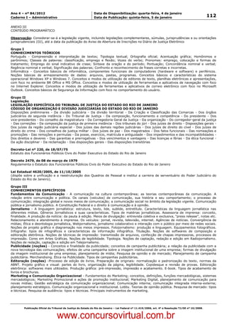 Data: 04/01/2012 20:02:37. Local: TJ-RJ

Ano 4 – nº 84/2012                                             Data de Disponibilização: quarta-feira, 4 de janeiro
Caderno I – Administrativo                                     Data de Publicação: quinta-feira, 5 de janeiro                                         112

ANEXO III
CONTEÚDO PROGRAMÁTICO

Observação: Considerar-se-á a legislação vigente, incluindo legislações complementares, súmulas, jurisprudências e ou orientações
jurisprudenciais (OJ), até a data da publicação do Aviso de Abertura de Inscrições no Diário de Justiça Eletrônico

Grupo I
CONHECIMENTOS TEÓRICOS
Português - Compreensão e interpretação de textos; Tipologia textual; Ortografia oficial; Acentuação gráfica; Homônimos e
parônimos; Classes de palavras: classificação, emprego e flexão; Vozes do verbo; Pronomes: emprego, colocação e formas de
tratamento; Emprego do sinal indicativo de crase; Sintaxe da oração e do período; Pontuação; Concordância nominal e verbal;
Regência nominal e verbal; Significação das palavras; Confronto e reconhecimento de frases corretas e incorretas.
Informática - Conceitos básicos de informática, componentes funcionais de computadores (hardware e software) e periféricos.
Noções básicas de armazenamento de dados: arquivos, pastas, programas. Conceitos básicos e características do sistema
operacional Windows XP e Windows 7. Conceitos e modos de utilização de editores de texto, planilhas eletrônicas e apresentações,
com foco no ambiente BR Office e MS Office. Conceitos e modos de utilização de ferramentas e aplicativos de navegação com foco
no Internet Explorer. Conceitos e modos de utilização de ferramentas e aplicativos de correio eletrônico com foco no Microsoft
Outlook. Conceitos básicos de Segurança da Informação com foco no comportamento do usuário.

Grupo II
Legislação
LEGISLAÇÃO ESPECÍFICA DO TRIBUNAL DE JUSTIÇA DO ESTADO DO RIO DE JANEIRO
CÓDIGO DE ORGANIZAÇÃO E DIVISÃO JUDICIÁRIAS DO ESTADO DO RIO DE JANEIRO
Disposições preliminares - Da divisão judiciária - Da divisão territorial - Da Criação e Classificação das Comarcas - Dos órgãos
judiciários de segunda instância - Do Tribunal de Justiça - Da composição, funcionamento e competência - Do presidente - Dos
vice-presidentes - Do conselho da magistratura - Da Corregedoria Geral da Justiça - Da organização - Do corregedor-geral da justiça
- Das correições - Da composição da justiça de primeira instância - Dos tribunais do júri - Dos juízes de direito - Disposições gerais -
Dos juízes da região judiciária especial - Dos juízes das demais regiões judiciárias - Dos juízes de direito do cível - Dos juízes de
direito do crime - Dos conselhos de justiça militar - Dos juízes de paz - Dos magistrados - Dos fatos funcionais - Das nomeações e
promoções - Das remoções e permutas - Da posse, exercício, matrícula e antiguidade - Dos impedimentos e das incompatibilidades -
Dos direitos e deveres - Das garantias e prerrogativas - Dos vencimentos e vantagens - Das licenças e férias - Da ética funcional -
Da ação disciplinar - Da reclamação - Das disposições gerais - Das disposições transitórias

Decreto-Lei nº 220, de 18/07/75
Estatuto dos Funcionários Públicos Civis do Poder Executivo do Estado do Rio de Janeiro

Decreto 2479, de 08 de março de 1979
Regulamenta o Estatuto dos Funcionários Públicos Civis do Poder Executivo do Estado do Rio de Janeiro

Lei Estadual 4620/2005, de 11/10/2005
(dispõe sobre a unificação e a reestruturação dos Quadros de Pessoal e institui a carreira de serventuário do Poder Judiciário do
Estado do Rio de Janeiro).

Grupo III
CONHECIMENTOS ESPECÍFICOS
Fundamentos da Comunicação - A comunicação na cultura contemporânea; as teorias contemporâneas da comunicação. A
relação entre comunicação e política. Os canais (veículos) de comunicação, sua história e seu comportamento; o processo de
comunicação; integração global e novos meios de comunicação; a comunicação social no âmbito da legislação vigente. Comunicação
pública e jornalismo público. A Constituição Federal e o direito à comunicação e à opinião.
Jornalismo - A linguagem jornalística: estrutura, texto, lide, sublide, entretítulo. Características da linguagem jornalística nas
diferentes mídias. Gêneros Jornalísticos e suas características. Tipos de matérias jornalísticas. Assessoria de imprensa: conceito,
finalidade. A produção da notícia: da pauta à edição. Meios de divulgação: entrevista coletiva e exclusiva, “press release”, notas etc.
Relacionamento e atendimento à imprensa. Os veículos: jornal, revista, televisão, internet. Agências de notícias. Convergência de
mídias; Ética e deontologia jornalística, Webjornalismo, jornalismo colaborativo e interação com o público por meio de redes sociais.
Noções de projeto gráfico e diagramação nos meios impressos. Fotojornalismo: produção e linguagem. Equipamentos fotográficos.
Infografia: tipos de infográficos e características da informação infográfica. Titulação. Noções de softwares de composição e
editoração eletrônica. Noções de técnicas de impressão: transmissão de arquivos, confecção de chapas impressoras, processos de
impressão. Cores em Artes Gráficas. Noções de legibilidade. Tipologia. Noções de captação, redação e edição em Radiojornalismo.
Noções de redação, captação e edição em Telejornalismo.
Publicidade (noções) - Conceitos e finalidade da publicidade; conceitos de campanha publicitária; a relação da publicidade com a
nova tecnologia das comunicações; efeitos de uma campanha sobre a imagem institucional de uma empresa; formas de divulgação
da imagem institucional de uma empresa; planejamento de mídia; Pesquisa de opinião e de mercado; Planejamento de campanha
publicitária. Merchandising. Ética na Publicidade. Tipos de campanhas publicitárias.
Editoração (noções) -Processo de edição de livros. Preparação de originais: normalização e padronização do texto, normas da
ABNT. Projeto gráfico e visual: partes do livro, organização da página, legibilidade. Copidesque e revisão de provas. Editoração
eletrônica: softwares mais utilizados. Produção gráfica: pré-impressão, impressão e acabamento. E-book. Tipos de acabamento de
livros e brochuras.
Marketing e Comunicação Organizacional - Fundamentos do Marketing; conceitos, definições, funções mercadológicas, sistemas
mercadológicos; Marketing Promocional e ações de promoção institucional; Marketing Digital, planejamento de comunicação para
novas mídias; Gestão estratégica da comunicação organizacional; Comunicação interna; comunicação integrada interna-externa;
planejamento estratégico. Comunicação organizacional e institucional. Lobby. Teorias de opinião pública. Pesquisa de mercado: tipos
e técnicas. Pesquisa de audiência: tipos e técnicas. Principais instrumentos de marketing.




          Publicação Oficial do Tribunal de Justiça do Estado do Rio de Janeiro – Lei Federal nº 11.419/2006, art. 4º e Resolução TJ/OE nº 10/2008.



                                   www.concursovirtual.com.br
 