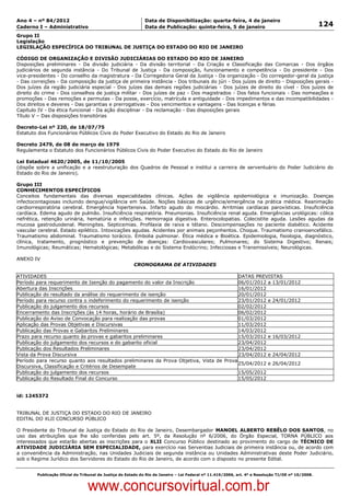 Data: 04/01/2012 20:02:51. Local: TJ-RJ

Ano 4 – nº 84/2012                                             Data de Disponibilização: quarta-feira, 4 de janeiro
Caderno I – Administrativo                                     Data de Publicação: quinta-feira, 5 de janeiro                                         124
Grupo II
Legislação
LEGISLAÇÃO ESPECÍFICA DO TRIBUNAL DE JUSTIÇA DO ESTADO DO RIO DE JANEIRO

CÓDIGO DE ORGANIZAÇÃO E DIVISÃO JUDICIÁRIAS DO ESTADO DO RIO DE JANEIRO
Disposições preliminares - Da divisão judiciária - Da divisão territorial - Da Criação e Classificação das Comarcas - Dos órgãos
judiciários de segunda instância - Do Tribunal de Justiça - Da composição, funcionamento e competência - Do presidente - Dos
vice-presidentes - Do conselho da magistratura - Da Corregedoria Geral da Justiça - Da organização - Do corregedor-geral da justiça
- Das correições - Da composição da justiça de primeira instância - Dos tribunais do júri - Dos juízes de direito - Disposições gerais -
Dos juízes da região judiciária especial - Dos juízes das demais regiões judiciárias - Dos juízes de direito do cível - Dos juízes de
direito do crime - Dos conselhos de justiça militar - Dos juízes de paz - Dos magistrados - Dos fatos funcionais - Das nomeações e
promoções - Das remoções e permutas - Da posse, exercício, matrícula e antiguidade - Dos impedimentos e das incompatibilidades -
Dos direitos e deveres - Das garantias e prerrogativas - Dos vencimentos e vantagens - Das licenças e férias
Capítulo IV - Da ética funcional - Da ação disciplinar - Da reclamação - Das disposições gerais
Título V – Das disposições transitórias

Decreto-Lei nº 220, de 18/07/75
Estatuto dos Funcionários Públicos Civis do Poder Executivo do Estado do Rio de Janeiro

Decreto 2479, de 08 de março de 1979
Regulamenta o Estatuto dos Funcionários Públicos Civis do Poder Executivo do Estado do Rio de Janeiro

Lei Estadual 4620/2005, de 11/10/2005
(dispõe sobre a unificação e a reestruturação dos Quadros de Pessoal e institui a carreira de serventuário do Poder Judiciário do
Estado do Rio de Janeiro).

Grupo III
CONHECIMENTOS ESPECÍFICOS
Conceitos fundamentais das diversas especialidades clínicas. Ações de vigilância epidemiológica e imunização. Doenças
infectocontagiosas incluindo dengue/vigilância em Saúde. Noções básicas de urgência/emergência na prática médica. Reanimação
cardiorrespiratória cerebral. Emergência hipertensiva. Infarto agudo do miocárdio. Arritmias cardíacas paroxísticas. Insuficiência
cardíaca. Edema agudo de pulmão. Insuficiência respiratória. Pneumonias. Insuficiência renal aguda. Emergências urológicas: cólica
nefrética, retenção urinária, hematúria e infecções. Hemorragia digestiva. Enterocolopatias. Colecistite aguda. Lesões agudas da
mucosa gastroduodenal. Meningites. Septicemias. Profilaxia de raiva e tétano. Descompensações no paciente diabético. Acidente
vascular cerebral. Estado epilético. Intoxicações agudas. Acidentes por animais peçonhentos. Choque. Traumatismo cranioencefálico.
Traumatismo abdominal. Traumatismo torácico. Embolia pulmonar. Ética médica e Bioética. Epidemiologia, fisiologia, diagnóstico,
clínica, tratamento, prognóstico e prevenção de doenças: Cardiovasculares; Pulmonares; do Sistema Digestivo; Renais;
Imunológicas; Reumáticas; Hematológicas; Metabólicas e do Sistema Endócrino; Infecciosas e Transmissíveis; Neurológicas.

ANEXO IV
                                                          CRONOGRAMA DE ATIVIDADES

ATIVIDADES                                                                                DATAS PREVISTAS
Período para requerimento de Isenção do pagamento do valor da Inscrição                   06/01/2012 a 13/01/2012
Abertura das Inscrições                                                                   16/01/2012
Publicação do resultado da análise do requerimento de isenção                             20/01/2012
Período para recurso contra o indeferimento do requerimento de isenção                    23/01/2012 e 24/01/2012
Publicação do julgamento dos recursos                                                     02/02/2012
Encerramento das Inscrições (às 14 horas, horário de Brasília)                            06/02/2012
Publicação do Aviso de Convocação para realização das provas                              01/03/2012
Aplicação das Provas Objetivas e Discursivas                                              11/03/2012
Publicação das Provas e Gabaritos Preliminares                                            14/03/2012
Prazo para recurso quanto às provas e gabaritos preliminares                              15/03/2012 e 16/03/2012
Publicação do julgamento dos recursos e do gabarito oficial                               23/04/2012
Publicação dos Resultados Preliminares                                                    23/04/2012
Vista da Prova Discursiva                                                                 23/04/2012 e 24/04/2012
Período para recurso quanto aos resultados preliminares da Prova Objetiva, Vista de Prova
                                                                                          25/04/2012 e 26/04/2012
Discursiva, Classificação e Critérios de Desempate
Publicação do julgamento dos recursos                                                     15/05/2012
Publicação do Resultado Final do Concurso                                                 15/05/2012


id: 1245372


TRIBUNAL DE JUSTIÇA DO ESTADO DO RIO DE JANEIRO
EDITAL DO XLII CONCURSO PÚBLICO

O Presidente do Tribunal de Justiça do Estado do Rio de Janeiro, Desembargador MANOEL ALBERTO REBÊLO DOS SANTOS, no
uso das atribuições que lhe são conferidas pelo art. 5º, da Resolução nº 6/2006, do Órgão Especial, TORNA PÚBLICO aos
interessados que estarão abertas as inscrições para o XLII Concurso Público destinado ao provimento do cargo de TÉCNICO DE
ATIVIDADE JUDICIÁRIA SEM ESPECIALIDADE, para exercício nas Serventias Judiciais de primeira instância ou, de acordo com
a conveniência da Administração, nas Unidades Judiciais de segunda instância ou Unidades Administrativas deste Poder Judiciário,
sob o Regime Jurídico dos Servidores do Estado do Rio de Janeiro, de acordo com o disposto no presente Edital.


          Publicação Oficial do Tribunal de Justiça do Estado do Rio de Janeiro – Lei Federal nº 11.419/2006, art. 4º e Resolução TJ/OE nº 10/2008.



                                   www.concursovirtual.com.br
 