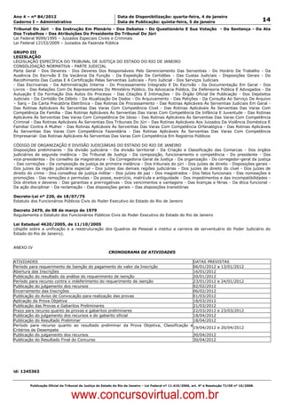 Data: 04/01/2012 20:00:47. Local: TJ-RJ

Ano 4 – nº 84/2012                                             Data de Disponibilização: quarta-feira, 4 de janeiro
Caderno I – Administrativo                                     Data de Publicação: quinta-feira, 5 de janeiro                                         14
Tribunal Do Júri - Da Instrução Em Plenário - Dos Debates - Do Questionário E Sua Votação - Da Sentença - Da Ata
Dos Trabalhos - Das Atribuições Do Presidente Do Tribunal Do Júri
Lei Federal 9099/1995 – Juizados Especiais Cíveis e Criminais
Lei Federal 12153/2009 – Juizados da Fazenda Pública

GRUPO III
LEGISLAÇÃO
LEGISLAÇÃO ESPECÍFICA DO TRIBUNAL DE JUSTIÇA DO ESTADO DO RIO DE JANEIRO
CONSOLIDAÇÃO NORMATIVA - PARTE JUDICIAL
Parte Geral - Dos Deveres - Dos Deveres Dos Responsáveis Pelo Gerenciamento Das Serventias - Do Horário De Trabalho - Da
Ausência Do Escrivão E Da Vacância Da Função - Da Expedição De Certidões - Das Custas Judiciais - Disposições Gerais - Do
Recolhimento Das Custas E A Certificação Pelas Serventias Judiciais - Foro Judicial - Dos Serviços Judiciais
- Das Escrivanias - Da Administração Interna - Do Processamento Integrado E Do Escrivão - Da Documentação Em Geral - Dos
Livros - Das Relações Com Os Representantes Do Ministério Público, Da Advocacia Pública, Da Defensoria Pública E Advogados - Da
Autuação E Da Formação Dos Autos Do Processo - Das Citações E Intimações - Do Órgão Oficial De Publicação - Dos Depósitos
Judiciais - Da Certidão De Débito - Da Atualização De Dados - Do Arquivamento - Das Petições - Da Consulta Ao Serviço De Arquivo
– Sarq – Da Carta Precatória Eletrônica - Das Rotinas De Processamento - Das Rotinas Aplicáveis Às Serventias Judiciais Em Geral -
Das Rotinas Aplicáveis Às Serventias Das Varas Com Competência Cível - Das Rotinas Aplicáveis Às Serventias Das Varas Com
Competência De Família - Das Rotinas Aplicáveis Às Serventias Das Varas Com Competência De Infância E Juventude - Das Rotinas
Aplicáveis Às Serventias Das Varas Com Competência De Idoso - Das Rotinas Aplicáveis Às Serventias Das Varas Com Competência
Criminal - Das Rotinas Aplicáveis Às Serventias Dos Tribunais Do Júri - Das Rotinas Aplicáveis Aos Juizados Da Violência Doméstica E
Familiar Contra A Mulher - Das Rotinas Aplicáveis Às Serventias Das Varas Com Competência Orfanalógica - Das Rotinas Aplicáveis
Às Serventias Das Varas Com Competência Fazendária - Das Rotinas Aplicáveis Às Serventias Das Varas Com Competência
Empresarial- Das Rotinas Aplicáveis Às Serventias Das Varas Com Competência Em Registros Públicos

CÓDIGO DE ORGANIZAÇÃO E DIVISÃO JUDICIÁRIAS DO ESTADO DO RIO DE JANEIRO
Disposições preliminares - Da divisão judiciária - Da divisão territorial - Da Criação e Classificação das Comarcas - Dos órgãos
judiciários de segunda instância - Do Tribunal de Justiça - Da composição, funcionamento e competência - Do presidente - Dos
vice-presidentes - Do conselho da magistratura - Da Corregedoria Geral da Justiça - Da organização - Do corregedor-geral da justiça
- Das correições - Da composição da justiça de primeira instância - Dos tribunais do júri - Dos juízes de direito - Disposições gerais -
Dos juízes da região judiciária especial - Dos juízes das demais regiões judiciárias - Dos juízes de direito do cível - Dos juízes de
direito do crime - Dos conselhos de justiça militar - Dos juízes de paz - Dos magistrados - Dos fatos funcionais - Das nomeações e
promoções - Das remoções e permutas - Da posse, exercício, matrícula e antiguidade - Dos impedimentos e das incompatibilidades -
Dos direitos e deveres - Das garantias e prerrogativas - Dos vencimentos e vantagens - Das licenças e férias - Da ética funcional -
Da ação disciplinar - Da reclamação - Das disposições gerais – Das disposições transitórias

Decreto-Lei nº 220, de 18/07/75
Estatuto dos Funcionários Públicos Civis do Poder Executivo do Estado do Rio de Janeiro

Decreto 2479, de 08 de março de 1979
Regulamenta o Estatuto dos Funcionários Públicos Civis do Poder Executivo do Estado do Rio de Janeiro

Lei Estadual 4620/2005, de 11/10/2005
(dispõe sobre a unificação e a reestruturação dos Quadros de Pessoal e institui a carreira de serventuário do Poder Judiciário do
Estado do Rio de Janeiro).


ANEXO IV
                                                          CRONOGRAMA DE ATIVIDADES

ATIVIDADES                                                                             DATAS PREVISTAS
Período para requerimento de Isenção do pagamento do valor da Inscrição                06/01/2012 a 13/01/2012
Abertura das Inscrições                                                                16/01/2012
Publicação do resultado da análise do requerimento de isenção                          20/01/2012
Período para recurso contra o indeferimento do requerimento de isenção                 23/01/2012 e 24/01/2012
Publicação do julgamento dos recursos                                                  02/02/2012
Encerramento das Inscrições                                                            06/02/2012
Publicação do Aviso de Convocação para realização das provas                           01/03/2012
Aplicação da Prova Objetiva                                                            18/03/2012
Publicação das Provas e Gabaritos Preliminares                                         21/03/2012
Prazo para recurso quanto às provas e gabaritos preliminares                           22/03/2012 e 23/03/2012
Publicação do julgamento dos recursos e do gabarito oficial                            18/04/2012
Publicação do Resultado Preliminar                                                     18/04/2012
Período para recurso quanto ao resultado preliminar da Prova Objetiva, Classificação e
                                                                                       19/04/2012 e 20/04/2012
Critérios de Desempate
Publicação do julgamento dos recursos                                                  30/04/2012
Publicação do Resultado Final do Concurso                                              30/04/2012




id: 1245363


          Publicação Oficial do Tribunal de Justiça do Estado do Rio de Janeiro – Lei Federal nº 11.419/2006, art. 4º e Resolução TJ/OE nº 10/2008.



                                   www.concursovirtual.com.br
 