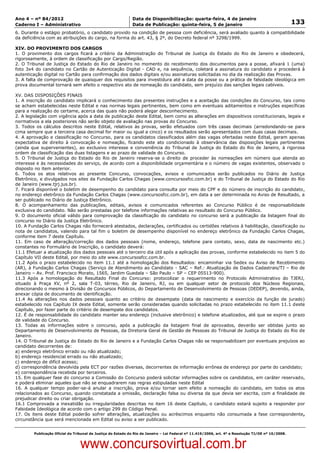Data: 04/01/2012 20:03:01. Local: TJ-RJ

Ano 4 – nº 84/2012                                             Data de Disponibilização: quarta-feira, 4 de janeiro
Caderno I – Administrativo                                     Data de Publicação: quinta-feira, 5 de janeiro                                         133
6. Durante o estágio probatório, o candidato provido na condição de pessoa com deficiência, será avaliado quanto à compatibilidade
da deficiência com as atribuições do cargo, na forma do art. 43, § 2º, do Decreto federal nº 3298/1999.

XIV. DO PROVIMENTO DOS CARGOS
1. O provimento dos cargos ficará a critério da Administração do Tribunal de Justiça do Estado do Rio de Janeiro e obedecerá,
rigorosamente, à ordem de classificação por Cargo/Região.
2. O Tribunal de Justiça do Estado do Rio de Janeiro no momento do recebimento dos documentos para a posse, afixará 1 (uma)
foto 3x4 do candidato no Cartão de Autenticação Digital - CAD e, na sequência, coletará a assinatura do candidato e procederá à
autenticação digital no Cartão para confirmação dos dados digitais e/ou assinaturas solicitadas no dia da realização das Provas.
3. A falta de comprovação de quaisquer dos requisitos para investidura até a data da posse ou a prática de falsidade ideológica em
prova documental tornará sem efeito o respectivo ato de nomeação do candidato, sem prejuízo das sanções legais cabíveis.

XV. DAS DISPOSIÇÕES FINAIS
1. A inscrição do candidato implicará o conhecimento das presentes instruções e a aceitação das condições do Concurso, tais como
se acham estabelecidas neste Edital e nas normas legais pertinentes, bem como em eventuais aditamentos e instruções específicas
para a realização do certame, acerca das quais não poderá alegar desconhecimento.
2. A legislação com vigência após a data de publicação deste Edital, bem como as alterações em dispositivos constitucionais, legais e
normativos a ela posteriores não serão objeto de avaliação nas provas do Concurso.
3. Todos os cálculos descritos neste Edital, relativos às provas, serão efetuados com três casas decimais (arredondando-se para
cima sempre que a terceira casa decimal for maior ou igual a cinco) e os resultados serão apresentados com duas casas decimais.
4. A aprovação e classificação no Concurso, para os candidatos classificados além das vagas ofertadas neste Edital, geram apenas
expectativa de direito à convocação e nomeação, ficando este ato condicionado à observância das disposições legais pertinentes
(ainda que supervenientes), ao exclusivo interesse e conveniência do Tribunal de Justiça do Estado do Rio de Janeiro, à rigorosa
ordem de classificação das duas listagens e ao prazo de validade do Concurso.
5. O Tribunal de Justiça do Estado do Rio de Janeiro reserva-se o direito de proceder às nomeações em número que atenda ao
interesse e às necessidades do serviço, de acordo com a disponibilidade orçamentária e o número de vagas existentes, observado o
disposto no item anterior.
6. Todos os atos relativos ao presente Concurso, convocações, avisos e comunicados serão publicados no Diário de Justiça
Eletrônico, e divulgados nos sites da Fundação Carlos Chagas (www.concursosfcc.com.br) e do Tribunal de Justiça do Estado do Rio
de Janeiro (www.tjrj.jus.br).
7. Ficará disponível o boletim de desempenho do candidato para consulta por meio do CPF e do número de inscrição do candidato,
no endereço eletrônico da Fundação Carlos Chagas (www.concursosfcc.com.br), em data a ser determinada no Aviso de Resultado, a
ser publicado no Diário de Justiça Eletrônico.
8. O acompanhamento das publicações, editais, avisos e comunicados referentes ao Concurso Público é de responsabilidade
exclusiva do candidato. Não serão prestadas por telefone informações relativas ao resultado do Concurso Público.
9. O documento oficial válido para comprovação da classificação do candidato no concurso será a publicação da listagem final do
concurso no Diário da Justiça Eletrônico.
10. A Fundação Carlos Chagas não fornecerá atestados, declarações, certificados ou certidões relativos à habilitação, classificação ou
nota de candidatos, valendo para tal fim o boletim de desempenho disponível no endereço eletrônico da Fundação Carlos Chagas,
conforme item 7 deste Capítulo.
11. Em caso de alteração/correção dos dados pessoais (nome, endereço, telefone para contato, sexo, data de nascimento etc.)
constantes no Formulário de Inscrição, o candidato deverá:
11.1 Efetuar a atualização dos dados pessoais até o terceiro dia útil após a aplicação das provas, conforme estabelecido no item 5 do
Capítulo VII deste Edital, por meio do site www.concursosfcc.com.br.
11.2 Após o prazo estabelecido no item 11.1 até a homologação dos Resultados: encaminhar via Sedex ou Aviso de Recebimento
(AR), à Fundação Carlos Chagas (Serviço de Atendimento ao Candidato - SAC – Ref.: Atualização de Dados Cadastrais/TJ – Rio de
Janeiro – Av. Prof. Francisco Morato, 1565, Jardim Guedala – São Paulo – SP – CEP 05513-900).
11.3 Após a homologação do Resultado Final do Concurso: protocolizar o requerimento no Protocolo Administrativo do TJERJ,
situado à Praça XV, nº 2, sala T-03, térreo, Rio de Janeiro, RJ, ou em qualquer setor de protocolo dos Núcleos Regionais,
direcionando o mesmo à Divisão de Concursos Públicos, do Departamento de Desenvolvimento de Pessoas (DEDEP), devendo, ainda,
anexar cópia de documento de identificação.
11.4 As alterações nos dados pessoais quanto ao critério de desempate (data de nascimento e exercício da função de jurado)
estabelecido nos Capítulo IX deste Edital, somente serão consideradas quando solicitadas no prazo estabelecido no item 11.1 deste
Capítulo, por fazer parte do critério de desempate dos candidatos.
12. É de responsabilidade do candidato manter seu endereço (inclusive eletrônico) e telefone atualizados, até que se expire o prazo
de validade do Concurso.
13. Todas as informações sobre o concurso, após a publicação da listagem final de aprovados, deverão ser obtidas junto ao
Departamento de Desenvolvimento de Pessoas, da Diretoria Geral de Gestão de Pessoas do Tribunal de Justiça do Estado do Rio de
Janeiro.
14. O Tribunal de Justiça do Estado do Rio de Janeiro e a Fundação Carlos Chagas não se responsabilizam por eventuais prejuízos ao
candidato decorrentes de:
a) endereço eletrônico errado ou não atualizado;
b) endereço residencial errado ou não atualizado;
c) endereço de difícil acesso;
d) correspondência devolvida pela ECT por razões diversas, decorrentes de informação errônea de endereço por parte do candidato;
e) correspondência recebida por terceiros.
15. Em qualquer fase do concurso a Comissão do Concurso poderá solicitar informações sobre os candidatos, em caráter reservado,
e poderá eliminar aqueles que não se enquadrarem nas regras estipuladas neste Edital
16. A qualquer tempo poder-se-á anular a inscrição, prova e/ou tornar sem efeito a nomeação do candidato, em todos os atos
relacionados ao Concurso, quando constatada a omissão, declaração falsa ou diversa da que devia ser escrita, com a finalidade de
prejudicar direito ou criar obrigação.
16.1 Comprovada a inexatidão ou irregularidades descritas no item 16 deste Capítulo, o candidato estará sujeito a responder por
Falsidade Ideológica de acordo com o artigo 299 do Código Penal.
17. Os itens deste Edital poderão sofrer alterações, atualizações ou acréscimos enquanto não consumada a fase correspondente,
circunstância que será mencionada em Edital ou aviso a ser publicado.


          Publicação Oficial do Tribunal de Justiça do Estado do Rio de Janeiro – Lei Federal nº 11.419/2006, art. 4º e Resolução TJ/OE nº 10/2008.



                                   www.concursovirtual.com.br
 