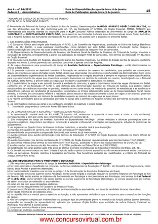 Data: 04/01/2012 20:00:48. Local: TJ-RJ

Ano 4 – nº 84/2012                                             Data de Disponibilização: quarta-feira, 4 de janeiro
Caderno I – Administrativo                                     Data de Publicação: quinta-feira, 5 de janeiro                                         15

TRIBUNAL DE JUSTIÇA DO ESTADO DO RIO DE JANEIRO
EDITAL DO XLIV CONCURSO PÚBLICO

O Presidente do Tribunal de Justiça do Estado do Rio de Janeiro, Desembargador MANOEL ALBERTO REBÊLO DOS SANTOS, no
uso das atribuições que lhe são conferidas pelo art. 5º, da Resolução nº 6/2006, do Órgão Especial, TORNA PÚBLICO aos
interessados que estarão abertas as inscrições para o XLIV Concurso Público destinado ao provimento do cargo de ANALISTA
JUDICIÁRIO – ESPECIALIDADE PSICÓLOGO, para exercício nas Unidades Judiciais e/ou Administrativas deste Poder Judiciário,
sob o Regime Jurídico dos Servidores do Estado do Rio de Janeiro, de acordo com o disposto no presente Edital.

I. DAS DISPOSIÇÕES PRELIMINARES
1. O Concurso Público será regido pela Resolução nº 9/2011, do Conselho da Magistratura, publicada no Diário da Justiça Eletrônico
(DJE), de 28/11/2011, e suas possíveis modificações, como também por este Edital, cabendo à Fundação Carlos Chagas a
operacionalização do concurso nas suas diversas fases, até a publicação da listagem final de aprovados.
2. Ao Departamento de Desenvolvimento de Pessoas, da Diretoria Geral de Gestão de Pessoas, do Tribunal de Justiça, incumbe a
condução do certame, principalmente a partir da publicação da listagem final de aprovados, nos termos da Resolução nº 38/2010,
do Órgão Especial.
3. O concurso será dividido em Regiões, abrangendo parte dos Núcleos Regionais, no âmbito do Estado do Rio de Janeiro, conforme
disposto no Anexo I, sendo permitido ao candidato concorrer a apenas uma das Regiões.
4. As vagas disponíveis para provimento do cargo de Analista Judiciário – Especialidade Psicólogo - estão discriminadas no
Anexo I deste Edital.
4.1 O presente concurso se destinará também à formação de cadastro de reserva de candidatos, que poderão ser convocados,
depois de providas as vagas ofertadas neste Edital, desde que observadas conveniência e oportunidade da Administração, bem como
as disponibilidades orçamentárias do Poder Judiciário, respeitando-se a região escolhida e sempre na rigorosa ordem classificatória,
para o preenchimento de vagas que porventura estejam disponíveis no período de validade do mesmo, desobrigando-se o Tribunal
de Justiça, desta forma, a prover todas as vagas que excedam o quantitativo estipulado nos editais.
4.2 O quantitativo de vagas a ser provido durante a validade do concurso, e após o provimento inicial das vagas ofertadas em Edital,
conforme art. 5º da Resolução nº 9/2011, será definido pela Administração Superior do Tribunal de Justiça, que poderá realizar
estudo prévio de vacâncias ocorridas no período, levando-se em conta ainda, na medida do possível, as estatísticas e as ausências e
desistências naturais de candidatos já convocados, respeitados os limites estabelecidos pela Lei de Responsabilidade Fiscal. Neste
sentido, o número de convocados refletirá o resultado desse estudo e não necessariamente o total de vagas a ser provido, podendo
o ato de convocação conter um número de candidatos superior ao número de vagas que se quer prover.
5. O regime de trabalho para os candidatos providos no cargo será o definido no Regime Jurídico dos Servidores do Estado do Rio de
Janeiro.
6. As informações relativas ao cargo e às vantagens constam do Capítulo II deste Edital.
7. O conteúdo programático consta do Anexo III deste Edital.

II. DO CARGO DE ANALISTA JUDICIÁRIO – ESPECIALIDADE PSICÓLOGO
1. A remuneração mensal será de R$ 4.647,33 (quatro mil, seiscentos e quarenta e sete reais e trinta e três centavos),
correspondentes a cem por cento dos vencimentos brutos em janeiro/2012.
2. São atribuições do cargo de Analista Judiciário na Especialidade Psicólogo: Utilizar métodos e técnicas psicológicas com os
seguintes objetivos: diagnóstico psicológico; orientação e seleção profissional; orientação psicopedagógica; solução de problemas de
ajustamento.
3. Ao ingressar no Quadro Único de Pessoal do Poder Judiciário, o servidor terá à sua disposição:
a) ingresso em quadro de carreira, nos termos da Lei Estadual nº 4620/2005;
b) possibilidade de promoção e progressão funcional, nos termos da já mencionada Lei;
c) auxílio-refeição e/ou auxílio-alimentação (nos termos da Resolução nº 6/2007 do Órgão Especial, publicada no Diário Oficial de
04/04/2007);
d) auxílio-locomoção (nos termos da Resolução nº 2/2009, do Órgão Especial, regulamentada pelo Ato Normativo TJ nº 6/2009);
e) assistência médica (nos termos do Ato Normativo TJ nº 8/2011, publicado no Diário da Justiça Eletrônico de 25/04/2011);
f) auxílio-creche (nos termos do Ato Normativo nº 1/2006, publicado no Diário Oficial de 22/03/2006);
g) estabilidade no cargo público após três anos de efetivo exercício (Constituição da República Federativa do Brasil, art. 41).
4. Os benefícios mencionados no item 3 deste Capítulo estão sujeitos à norma específica e não necessariamente serão concedidos a
todos os servidores, ficando restritos à legislação pertinente. Tais benefícios poderão ser modificados, a critério do Tribunal de
Justiça, sem prévio aviso.

III. DOS REQUISITOS PARA O PROVIMENTO DO CARGO
1. São requisitos para provimento do cargo de Analista Judiciário - Especialidade Psicólogo:
a) ter sido aprovado e classificado no concurso, na forma estabelecida na Resolução nº 9/2011, do Conselho da Magistratura, neste
Edital, seus Anexos e possíveis alterações;
b) ter nacionalidade brasileira nos termos do artigo 12 da Constituição da República Federativa do Brasil;
c) ser graduado em curso superior como Psicólogo, sendo ainda exigida a inscrição regular no Conselho Regional de Psicologia do Rio
de Janeiro. Não serão aceitos os diplomas de Bacharelado em Psicologia e de Licenciatura em Psicologia, nos termos da Lei Federal
nº 4.119/1962, como também não serão aceitos os cursos superiores de tecnologia (tecnólogo), os cursos seqüenciais por campo
de saber, os cursos de extensão ou equivalentes;
d) estar em dia com suas obrigações eleitorais;
e) estar inscrito regularmente no Cadastro de Pessoas Físicas;
f) possuir o certificado de reservista, de dispensa de incorporação ou equivalente, em caso de candidato do sexo masculino;
g) ter idade mínima de 18 (dezoito) anos;
h) ter aptidão física e mental para o exercício da função, e não apresentar deficiência que o incapacite para o exercício das funções
do cargo;
i) não ter cumprido sanções por inidoneidade ou qualquer tipo de penalidade grave no exercício da função pública (como demissão,
suspensão ou cassação de aposentadoria), aplicada por qualquer Órgão Público e/ou entidade da esfera Federal, Estadual ou
Municipal, nos últimos 5 (cinco) anos;
j) comprovar conduta ilibada e bons antecedentes;
k) comprovar endereço residencial;
          Publicação Oficial do Tribunal de Justiça do Estado do Rio de Janeiro – Lei Federal nº 11.419/2006, art. 4º e Resolução TJ/OE nº 10/2008.



                                   www.concursovirtual.com.br
 