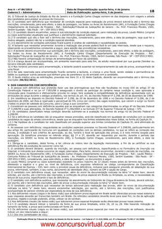 Data: 04/01/2012 20:00:51. Local: TJ-RJ

Ano 4 – nº 84/2012                                             Data de Disponibilização: quarta-feira, 4 de janeiro
Caderno I – Administrativo                                     Data de Publicação: quinta-feira, 5 de janeiro                                         18
30. O Tribunal de Justiça do Estado do Rio de Janeiro e a Fundação Carlos Chagas eximem-se das despesas com viagens e estada
dos candidatos para prestar as provas do Concurso.
31. O candidato sem deficiência que necessitar de condição especial para realização da prova deverá solicitá-la até o término das
inscrições, considerando, para este efeito, a data da postagem, via Sedex ou Aviso de Recebimento (AR), à Fundação Carlos Chagas
(Departamento de Execução de Projetos - Ref.: Solicitação/Tribunal de Justiça/Rio de Janeiro - Av. Prof. Francisco Morato, 1565,
Jardim Guedala - São Paulo - SP - CEP 05513-900).
31.1 O candidato deverá encaminhar, anexo à sua solicitação de condição especial, para realização da prova, Laudo Médico (original
ou cópia autenticada) atualizado que justifique o atendimento especial solicitado.
31.2 O candidato que não o fizer até o término das inscrições, considerando, para este efeito, a data da postagem, seja qual for o
motivo alegado, poderá não ter a condição especial atendida.
31.3 O atendimento às condições solicitadas ficará sujeito à análise de viabilidade e razoabilidade do pedido.
32. A lactante que necessitar amamentar durante a realização das provas poderá fazê-lo em sala reservada, desde que o requeira,
observando os procedimentos constantes a seguir, para adoção das providências necessárias.
32.1 A lactante deverá encaminhar sua solicitação, até o término das inscrições, considerando, para este efeito, a data da postagem,
via Sedex ou Aviso de Recebimento (AR), à Fundação Carlos Chagas (Departamento de Execução de Projetos - Ref.:
Solicitação/Tribunal de Justiça/Rio de Janeiro – Av. Prof. Francisco Morato, 1565, Jardim Guedala, São Paulo - SP - CEP 05513-900).
32.2 Não haverá compensação do tempo de amamentação em favor da candidata.
32.3 A criança deverá ser acompanhada, em ambiente reservado para este fim, de adulto responsável por sua guarda (familiar ou
terceiro indicado pela candidata).
32.4 Nos horários previstos para amamentação, a lactante poderá ausentar-se temporariamente da sala de prova, acompanhada de
uma fiscal.
32.5 Na sala reservada para amamentação ficarão somente a lactante, a criança e uma fiscal, sendo vedada a permanência de
babás ou quaisquer outras pessoas que tenham grau de parentesco ou de amizade com a candidata.
33. O laudo médico e/ou as solicitações, previstas nos itens 31 e 32 deste Capítulo, deverão ser encaminhados até o término das
inscrições (06/02/2012).

V. DOS CANDIDATOS COM DEFICIÊNCIA
1. À pessoa com deficiência que pretenda fazer uso das prerrogativas que lhes são facultadas no inciso VIII do artigo 37 da
Constituição Federal e na Lei nº 7.853/89 é assegurado o direito de participar do certame nessa condição e, caso aprovada e
convocada para investidura e efetivamente provida no cargo, terá avaliada a compatibilidade da deficiência apresentada com as
atribuições do cargo durante o estágio probatório, nos termos do art. 43, do Decreto Federal nº 3.298, de 20 de dezembro de 1999.
2. Em obediência ao disposto no Decreto Federal nº 3.298, de 20 de dezembro de 1999 e no Decreto Federal nº 5.296, de 2 de
dezembro de 2004, ser-lhes-á reservado o percentual de 5% (cinco por cento) das vagas existentes, que vierem a surgir ou forem
criadas no prazo de validade do Concurso, para o Cargo a que concorrem.
3. Consideram-se pessoas com deficiência aquelas que se enquadram nas categorias discriminadas no artigo 4º do Decreto Federal
nº 3.298/99 e suas alterações, no Decreto Federal nº 5.296/2004 e na Súmula 377 do Superior Tribunal de Justiça – STJ.
3.1 Os candidatos classificados nessa condição deverão submeter-se à avaliação nos termos do artigo 43 do Decreto Federal nº
3.298/99.
3.2 Se a deficiência do candidato não se enquadrar nessas previsões, será ele classificado em igualdade de condições com os demais
candidatos às vagas da ampla concorrência, desde que se enquadre nos limites estabelecidos neste Edital, na forma do Capítulo IX.
3.2.1 Na hipótese de o candidato ter sido classificado em posição superior aos limites constantes do Capítulo IX, será eliminado do
certame.
4. As pessoas com deficiência, resguardadas as condições especiais previstas no Decreto Federal nº 3.298/99, particularmente em
seu artigo 40, participarão do Concurso em igualdade de condições com os demais candidatos, no que se refere ao conteúdo das
provas, à avaliação e aos critérios de aprovação, ao dia, horário e local de aplicação das provas, e à nota mínima exigida para
aprovação. Os benefícios previstos no referido artigo, §§ 1º e 2º, deverão ser requeridos por escrito, durante o período das
inscrições, via SEDEX ou Aviso de Recebimento (AR), à Fundação Carlos Chagas, considerando, para este efeito, a data da
postagem.
4.1 Obriga-se o candidato, desta forma, a ter ciência do inteiro teor da legislação mencionada, a fim de se certificar se sua
deficiência lhe dá condições de concorrer como tal.
5. O candidato deverá declarar, quando da inscrição, ser pessoa com deficiência, especificando-a no Formulário de Inscrição via
Internet, e indicando que deseja concorrer às vagas reservadas. Para tanto, deverá encaminhar, durante o período de inscrições, via
SEDEX ou Aviso de Recebimento (AR), à Fundação Carlos Chagas (Departamento de Execução de Projetos - Ref.: Laudo Médico -
Concurso Público do Tribunal de Justiça/Rio de Janeiro - Av. Professor Francisco Morato, 1565, Jardim Guedala - São Paulo - SP -
CEP 05513-900), considerando, para este efeito, a data da postagem, os documentos a seguir:
a) Laudo Médico (original ou cópia autenticada) expedido no prazo máximo de 12 (doze) meses antes do término das inscrições,
atestando a espécie e o grau ou nível de deficiência, com expressa referência ao código correspondente da Classificação
Internacional de Doença – CID, bem como a provável causa da deficiência, inclusive para assegurar previsão de adaptação da sua
prova, informando, também, o seu nome, documento de identidade (RG), número do CPF e opção de Cargo;
b) O candidato com deficiência visual, que necessitar, além do envio da documentação indicada na letra “a” deste item, deverá
solicitar, por escrito, até o término das inscrições, a confecção de prova especial em Braile ou Ampliada, ou ainda, a necessidade da
leitura de sua prova, especificando o tipo de deficiência;
c) O candidato com deficiência auditiva, que necessitar de atendimento do Intérprete de Língua Brasileira de Sinais, deverá solicitar,
por escrito, até o término das inscrições, além de enviar a documentação indicada na letra “a” deste item;
d) O candidato com deficiência que necessitar de tempo adicional para realização das provas, além do envio da documentação
indicada na letra “a” deste item, deverá encaminhar solicitação, por escrito, até o término das inscrições, com justificativa
acompanhada de parecer emitido por especialista da área de sua deficiência.
5.1 Aos deficientes visuais (cegos e de baixa visão) que solicitarem prova especial em Braile serão oferecidas provas nesse sistema e
suas respostas deverão ser transcritas também em Braile. Os referidos candidatos deverão levar para esse fim, no dia da aplicação
da prova, reglete e punção podendo, ainda, utilizar-se de soroban.
5.2 Aos deficientes visuais (de baixa visão) que solicitarem prova especial Ampliada serão oferecidas provas nesse sistema.
5.2.1 O candidato deverá indicar o tamanho da fonte de sua prova Ampliada, entre 18, 24 ou 28. Não havendo indicação de
tamanho de fonte, a prova será confeccionada em fonte 24.
5.3 Os deficientes visuais (cegos ou de baixa visão), que solicitarem prova especial por meio da utilização de software, deverão
indicar um dos relacionados a seguir:
5.3.1 Dos Vox (sintetizador de voz);
          Publicação Oficial do Tribunal de Justiça do Estado do Rio de Janeiro – Lei Federal nº 11.419/2006, art. 4º e Resolução TJ/OE nº 10/2008.



                                   www.concursovirtual.com.br
 