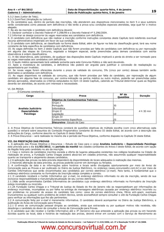 Data: 04/01/2012 20:00:53. Local: TJ-RJ

Ano 4 – nº 84/2012                                             Data de Disponibilização: quarta-feira, 4 de janeiro
Caderno I – Administrativo                                     Data de Publicação: quinta-feira, 5 de janeiro                                          19
5.3.2 Jaws (Leitor de Tela);
5.3.3 ZoomText (Ampliação ou Leitura).
6. Os candidatos que, dentro do período das inscrições, não atenderem aos dispositivos mencionados no item 5 e seus subitens
serão considerados como pessoas sem deficiência e não terão a prova e/ou condições especiais atendidas, seja qual for o motivo
alegado.
7. No ato da inscrição o candidato com deficiência deverá:
7.1 Declarar conhecer o Decreto Federal nº 3.298/99 e o Decreto Federal nº 5.296/2004.
7.2 Informar se deseja concorrer às vagas reservadas aos candidatos com deficiência.
8. O candidato com deficiência que não realizar a inscrição conforme instruções constantes deste Capítulo terá indeferido eventual
recurso administrativo impetrado em favor de sua condição.
9. O candidato com deficiência, se classificado na forma deste Edital, além de figurar na lista de classificação geral, terá seu nome
constante da lista específica de candidatos com deficiência.
10. As vagas definidas no item 2 deste Capítulo que não forem providas por falta de candidatos com deficiência ou por reprovação
em alguma das etapas do Concurso, esgotada a listagem especial, serão preenchidas pelos demais candidatos com estrita
observância à ordem classificatória.
11. A não observância, pelo candidato, de qualquer das disposições deste Capítulo implicará a perda do direito a ser nomeado para
as vagas reservadas aos candidatos com deficiência.
12. O laudo médico apresentado terá validade somente para este Concurso Público e não será devolvido.
13. Após a investidura do candidato, a deficiência não poderá ser arguida para justificar a concessão de readaptação ou
aposentadoria por invalidez.
14. Se novas vagas forem oferecidas durante o prazo de validade do concurso, 5% (cinco por cento) dessas também serão
destinados a candidatos com deficiência.
15. As vagas disponíveis na validade do concurso, que não forem providas por falta do candidato, por reprovação de algum
candidato em alguma fase do concurso, por contra-indicação na perícia médica ou outro motivo, poderão ser preenchidas pelos
demais aprovados, observados os critérios estipulados no item 10 deste Capítulo, cabendo ao Tribunal determinar quais as Regiões
deverão ser atendidas, de acordo com interesse e necessidade.

VI. DA PROVA
        O Concurso constará de:
                                                                                                                     Nº de
                   Cargo                                                   Prova                                                           Duração
                                                                                                                    Questões
                                              Objetiva de Conhecimentos Teóricos:
                                              Grupo I
                                              Português                                                        30
           Analista Judiciário                Informática                                                      5
             Especialidade                    Grupo II                                                                                    4 h 30 min
               Psicólogo                      Legislação                                                       10
                                              Grupo III
                                              Conhecimentos Específicos                                        25
                                              Discursiva– Estudo de Caso                                       2

2. A Prova Objetiva de Conhecimentos Teóricos constará de questões objetivas de múltipla escolha (com cinco alternativas cada
questão) e versará sobre assuntos do Conteúdo Programático constante do Anexo III deste Edital, de acordo com a descrição das
atribuições do Cargo, conforme descrito no Capítulo II deste Edital.
3. A Prova Discursiva – será realizada no mesmo dia e período da Prova Objetiva, conforme disposto no Capítulo IX deste Edital.

VII. DA PRESTAÇÃO DAS PROVAS
1. A aplicação das Provas Objetiva e Discursiva – Estudo de Caso para o cargo Analista Judiciário – Especialidade Psicólogo
está prevista para o dia 11/03/2012, no período da manhã nas cidades constantes do Anexo I deste Edital, de acordo com opção
de Região feita pelo candidato no ato da inscrição.
1.1 Caso o número de candidatos inscritos exceda a oferta de lugares adequados existentes nos colégios localizados na Cidade de
realização de prova, a Fundação Carlos Chagas poderá alocá-los em cidades próximas, não assumindo qualquer responsabilidade
quanto ao transporte e alojamento desses candidatos.
1.2 A aplicação das provas na data prevista dependerá da disponibilidade de locais adequados à realização das mesmas.
1.3 Havendo alteração da data prevista, as provas poderão ocorrer em domingos ou feriados.
2. A confirmação da data e as informações sobre horários e locais serão divulgadas oportunamente por meio de Aviso de
Convocação para as Provas a ser publicado no Diário da Justiça Eletrônico, no endereço (www.concursosfcc.com.br) e por meio de
Cartões Informativos que serão encaminhados aos candidatos por correio eletrônico (e-mail). Para tanto, é fundamental que o
endereço eletrônico constante no Formulário de Inscrição esteja completo e correto.
2.1 O candidato receberá o Cartão Informativo por e-mail, no endereço eletrônico informado no ato da inscrição, sendo de sua
exclusiva responsabilidade a manutenção/atualização de seu correio eletrônico.
2.1.1Não serão encaminhados Cartões Informativos de candidatos cujo endereço eletrônico informado no Formulário de Inscrição
esteja incompleto ou incorreto.
2.1.2A Fundação Carlos Chagas e o Tribunal de Justiça do Estado do Rio de Janeiro não se responsabilizam por informações de
endereço incorretas, incompletas ou por falha na entrega de mensagens eletrônicas causada por endereço eletrônico incorreto ou
por problemas no provedor de acesso do candidato tais como: caixa de correio eletrônico cheia, filtros anti-spam, eventuais
truncamentos ou qualquer outro problema de ordem técnica, sendo aconselhável sempre consultar o site da Fundação Carlos Chagas
para verificar as informações que lhe são pertinentes.
2.2 A comunicação feita por e-mail é meramente informativa. O candidato deverá acompanhar no Diário da Justiça Eletrônico, a
publicação do Aviso de Convocação para Provas.
2.2.1 O envio de comunicação pessoal dirigida ao candidato, ainda que extraviada ou por qualquer motivo não recebida, não
desobriga o candidato do dever de consultar o Aviso de Convocação para Provas.
3. O candidato que não receber o Cartão Informativo até o 3º (terceiro) dia que antecede a aplicação das provas ou em havendo
dúvidas quanto ao local, data e horários de realização das provas, deverá entrar em contato com o Serviço de Atendimento ao


          Publicação Oficial do Tribunal de Justiça do Estado do Rio de Janeiro – Lei Federal nº 11.419/2006, art. 4º e Resolução TJ/OE nº 10/2008.



                                   www.concursovirtual.com.br
 