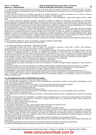 Data: 04/01/2012 20:00:34. Local: TJ-RJ

Ano 4 – nº 84/2012                                             Data de Disponibilização: quarta-feira, 4 de janeiro
Caderno I – Administrativo                                     Data de Publicação: quinta-feira, 5 de janeiro                                         3
2. Ao Departamento de Desenvolvimento de Pessoas, da Diretoria Geral de Gestão de Pessoas, do Tribunal de Justiça, incumbe a
condução do certame, principalmente a partir da publicação da listagem final de aprovados, nos termos da Resolução nº 38/2010,
do Órgão Especial.
3. O concurso será dividido em 11 Regiões, abrangendo os Núcleos Regionais, no âmbito do Estado do Rio de Janeiro, conforme
disposto no Anexo I, sendo permitido ao candidato concorrer a apenas uma das Regiões.
4. As vagas disponíveis para provimento do cargo de Analista Judiciário – Sem Especialidade - estão discriminadas no Anexo I deste
Edital.
4.1 O presente concurso se destinará também à formação de cadastro de reserva de candidatos, que poderão ser convocados,
depois de providas as vagas ofertadas neste Edital, desde que observadas conveniência e oportunidade da Administração, bem como
as disponibilidades orçamentárias do Poder Judiciário, respeitando-se a região escolhida e sempre na rigorosa ordem classificatória,
para o preenchimento de vagas que porventura estejam disponíveis no período de validade do mesmo, desobrigando-se o Tribunal
de Justiça, desta forma, a prover todas as vagas que excedam o quantitativo estipulado nos editais.
4.2 O quantitativo de vagas a ser provido durante a validade do concurso, e após o provimento inicial das vagas ofertadas em Edital,
conforme art. 5º da Resolução nº 9/2011, será definido pela Administração Superior do Tribunal de Justiça, que poderá realizar
estudo prévio de vacâncias ocorridas no período, levando-se em conta ainda, na medida do possível, as estatísticas e as ausências e
desistências naturais de candidatos já convocados, respeitados os limites estabelecidos pela Lei de Responsabilidade Fiscal. Neste
sentido, o número de convocados refletirá o resultado desse estudo e não necessariamente o total de vagas a ser provido, podendo
o ato de convocação conter um número de candidatos superior ao número de vagas que se quer prover.
5. O regime de trabalho para os candidatos providos no cargo será o definido no Regime Jurídico dos Servidores do Estado do Rio de
Janeiro.
6. As informações relativas ao cargo e às vantagens constam do Capítulo II deste Edital.
7. O conteúdo programático consta do Anexo III deste Edital.

II. DO CARGO DE ANALISTA JUDICIÁRIO – SEM ESPECIALIDADE
1. A remuneração mensal será de R$ 4.647,33 (quatro mil, seiscentos e quarenta e sete reais e trinta e três centavos),
correspondentes a cem por cento dos vencimentos brutos em janeiro/2012.
2. São atribuições do cargo de Analista Judiciário – sem Especialidade (código AJ) do Poder Judiciário do Estado do Rio de Janeiro,
nos termos da Resolução 29/2006, do Conselho da Magistratura, publicada no Diário Oficial de 17/11/2006: Praticar os atos
necessários ao impulsionamento oficial dos processos judiciais e administrativos em curso na unidade de sua lotação, dependentes
ou não de ordem judicial, de acordo com os procedimentos fixados em lei ou regulamento e observadas as rotinas expedidas pela
chefia imediata; fornecer suporte técnico e administrativo ao exercício da atividade judicante por magistrado ou órgão julgador.
3. Ao ingressar no Quadro Único de Pessoal do Poder Judiciário, o servidor terá à sua disposição:
a) ingresso em quadro de carreira, nos termos da Lei Estadual nº 4620/2005;
b) possibilidade de promoção e progressão funcional, nos termos da já mencionada Lei;
c) auxílio-refeição e/ou auxílio-alimentação (nos termos da Resolução nº 6/2007 do Órgão Especial, publicada no Diário Oficial de
04/04/2007);
d) auxílio-locomoção (nos termos da Resolução nº 2/2009, do Órgão Especial, regulamentada pelo Ato Normativo TJ nº 6/2009);
e) assistência médica (nos termos do Ato Normativo TJ nº 8/2011, publicado no Diário da Justiça Eletrônico de 25/04/2011);
f) auxílio-creche (nos termos do Ato Normativo nº 1/2006, publicado no Diário Oficial de 22/03/2006);
g) estabilidade no cargo público após três anos de efetivo exercício (Constituição da República Federativa do Brasil, art. 41).
4. Os benefícios mencionados no item 3 deste Capítulo estão sujeitos à norma específica e não necessariamente serão concedidos a
todos os servidores, ficando restritos à legislação pertinente. Tais benefícios poderão ser modificados, a critério do Tribunal de
Justiça, sem prévio aviso.

III. DOS REQUISITOS PARA O PROVIMENTO DO CARGO
1. São requisitos para provimento do cargo de Analista Judiciário:
a) ter sido aprovado e classificado no concurso, na forma estabelecida na Resolução nº 9/2011, do Conselho da Magistratura, neste
Edital, seus Anexos e possíveis alterações;
b) ter nacionalidade brasileira nos termos do artigo 12 da Constituição da República Federativa do Brasil;
c) possuir diploma de graduação em curso superior, registrado pelo Ministério da Educação;
d) estar em dia com suas obrigações eleitorais;
e) estar inscrito regularmente no Cadastro de Pessoas Físicas;
f) possuir o certificado de reservista, de dispensa de incorporação ou equivalente, em caso de candidato do sexo masculino;
g) ter idade mínima de 18 (dezoito) anos;
h) ter aptidão física e mental para o exercício da função, e não apresentar deficiência que o incapacite para o exercício das funções
do cargo;
i) não ter cumprido sanções por inidoneidade ou qualquer tipo de penalidade grave no exercício da função pública (como demissão,
suspensão ou cassação de aposentadoria), aplicada por qualquer Órgão Público e/ou entidade da esfera Federal, Estadual ou
Municipal, nos últimos 5 (cinco) anos;
j) comprovar conduta ilibada e bons antecedentes;
k) comprovar endereço residencial;
2. Os requisitos mencionados no item 1 deste Capítulo serão comprovados da seguinte forma:
a) publicação em Diário da Justiça Eletrônico da lista final de aprovados;
b) mediante apresentação de cópia autenticada do documento oficial de identidade original;
c) mediante apresentação de cópia autenticada do diploma original de conclusão de curso superior registrado pelo MEC e verificação
pelo Departamento de Desenvolvimento de Pessoas junto às Instituições, bem como ao MEC, quanto à veracidade do documento.
Caso o diploma ainda não tenha sido registrado, este poderá ser substituído por declaração original da instituição de ensino que
comprove a conclusão do curso, com a colação de grau, a ser substituída por cópia autenticada do diploma original no prazo de 1
ano, prorrogável a critério da Administração.
d) mediante apresentação de certidão original ou declaração original de quitação com as obrigações eleitorais;
e) mediante apresentação de comprovante de situação cadastral emitido pela Receita Federal, sendo aceito aquele emitido pelo site
desse Órgão;
f) mediante apresentação de cópia autenticada do certificado original de reservista ou documento assemelhado;
g) mediante apresentação de cópia autenticada do documento oficial de identidade original;



          Publicação Oficial do Tribunal de Justiça do Estado do Rio de Janeiro – Lei Federal nº 11.419/2006, art. 4º e Resolução TJ/OE nº 10/2008.



                                   www.concursovirtual.com.br
 