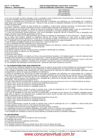 Data: 04/01/2012 20:00:56. Local: TJ-RJ

Ano 4 – nº 84/2012                                             Data de Disponibilização: quarta-feira, 4 de janeiro
Caderno I – Administrativo                                     Data de Publicação: quinta-feira, 5 de janeiro                                         22
                         8ª                                                                    100ª (centésima)
                         9ª                                                                    100ª (centésima)
                         10ª                                                                   100ª (centésima)
                         11ª                                                                  70ª (septuagésima)

3. Em caso de empate na última colocação, todos os candidatos nessa condição terão a Prova Discursiva – Estudo de Caso corrigida.
Os demais candidatos serão automaticamente eliminados do Concurso.
4. Dentre os candidatos que concorrerem às vagas reservadas a candidatos com deficiência, em conformidade com o Capítulo V
deste Edital, será corrigida a Prova Discursiva – Estudo de Caso de todos os candidatos habilitados na Prova Objetiva, na forma do
Capítulo VIII deste Edital.
5. A Prova Discursiva – Estudo de Caso constará de 2 questões e versará sobre conteúdo pertinente a Conhecimentos Teóricos
Específicos, conforme conteúdo programático do Anexo III deste Edital, adequado às atribuições do cargo.
6. Na avaliação da Prova Discursiva – Estudo de Caso será considerado o acerto das respostas dadas, o grau de conhecimento do
tema demonstrado pelo candidato, a fluência e a coerência da exposição e a correção gramatical da linguagem.
7. A nota será prejudicada, proporcionalmente, caso ocorra abordagem tangencial, parcial ou diluída em meio a divagações e/ou
colagem de textos e de questões apresentados na prova.
8. Na aferição do critério de correção gramatical, por ocasião da avaliação do desempenho na Prova Discursiva – Estudo de Caso a
que se refere esse Capítulo, poderão os candidatos valer-se das normas ortográficas em vigor antes ou depois daquelas
implementadas pelo Decreto Presidencial nº 6.583, de 29 de setembro de 2008, em decorrência do período de transição previsto no
art. 2º, parágrafo único da citada norma, que estabeleceu o Acordo Ortográfico da Língua Portuguesa.
9. Será atribuída nota zero à questão da Prova Discursiva – Estudo de Caso que:
a) fugir à modalidade de texto solicitada e/ou ao tema proposto;
b) apresentar textos sob forma não articulada verbalmente (apenas com desenhos, números e palavras soltas ou em versos) ou
qualquer fragmento de texto escrito fora do local apropriado;
c) for assinada fora do local apropriado;
d) apresentar qualquer sinal que, de alguma forma, possibilite a identificação do candidato;
e) for escrita a lápis, em parte ou em sua totalidade;
f) estiver em branco;
g) apresentar letra ilegível.
10. O espaço para rascunho no Caderno de Prova é de preenchimento facultativo. Em hipótese alguma o rascunho elaborado pelo
candidato será considerado na correção da Prova Discursiva – Estudo de Caso pela Banca Examinadora.
11. A Prova Discursiva – Estudo de Caso terá caráter eliminatório e classificatório e será avaliada na escala de 0 (zero) a 100 (cem)
pontos, considerando-se habilitado o candidato que nela obtiver nota igual ou superior a 50 (cinquenta) pontos.
12. Os candidatos não habilitados na Prova Discursiva – Estudo de Caso serão excluídos do Concurso.

X - DA CLASSIFICAÇÃO FINAL DOS CANDIDATOS
1. A nota final dos candidatos habilitados será igual à soma do total de pontos obtido na Prova Objetiva de Conhecimentos Teóricos
mais a nota da Prova Discursiva-Estudo de Caso obedecidos os critérios estabelecidos nos Capítulos VIII e IX deste Edital.
2. Os candidatos habilitados serão classificados por ordem decrescente de nota final, em Listas de Classificação, observada a lista
correspondente à reserva de vagas aos candidatos com deficiência.
3. Dentre os candidatos que concorrerem às vagas reservadas a candidatos com deficiência, em conformidade com o Capítulo V
deste Edital, serão considerados aprovados todos os candidatos habilitados nas formas descritas nos Capítulos VIII e IX deste Edital.
4. Em caso de igualdade na nota final, para fins de classificação, na situação em que pelo menos um dos candidatos empatados
possua idade igual ou superior a 60 (sessenta) anos, completos até o último dia de inscrição neste Concurso, conforme Capítulo IV
deste Edital,, o desempate fará da seguinte forma:
4.1 maior idade dentre os de idade igual ou superior a 60 (sessenta) anos, de acordo com a Lei nº 10.741/03 (Estatuto do Idoso);
4.2 obtiver maior número de acertos em Conhecimentos Específicos (Grupo III);
4.3 obtiver maior número de acertos em Português (Grupo I);
4.4 obtiver maior número de acertos em Legislação (Grupo II);
4.5 maior idade;
4.6 exerceu efetivamente a função de jurado no período entre a data de publicação da Lei nº 11.689/08 e a data prevista para
correção cadastral, conforme item 11.4 do Capítulo XVI deste Edital.
5. Em caso de igualdade na nota final, para fins de classificação, na situação em que nenhum dos candidatos empatados possua
idade igual ou superior a 60 (sessenta) anos, completos até o último dia de inscrição neste Concurso, conforme Capítulo IV deste
Edital, o desempate fará da seguinte forma:
5.1 obtiver maior número de acertos em Conhecimentos Específicos (Grupo III);
5.2 obtiver maior número de acertos em Português (Grupo I);
5.3 obtiver maior número de acertos em Legislação (Grupo II);
5.4 maior idade;
5.5 exerceu efetivamente a função de jurado no período entre a data de publicação da Lei nº 11.689/08 e a data prevista para
correção cadastral, conforme item 11.4 do Capítulo XVI deste Edital.
6. O resultado final do concurso será divulgado por meio de duas listas, contendo:
a) a classificação de todos os candidatos habilitados, por Região, inclusive os inscritos como candidatos com deficiência;
b) a classificação exclusivamente dos candidatos habilitados inscritos como candidatos com deficiência.
7. Da divulgação dos resultados no Diário de Justiça Eletrônico constarão somente os candidatos habilitados.

XI. DOS RECURSOS
1. Será admitido recurso quanto:
a) ao indeferimento do pedido de isenção do valor da inscrição;
b) à aplicação das provas;
c) às questões das provas e gabaritos preliminares;
d) à vista da prova Discursiva;
e) ao resultado preliminar das provas, desde que se refira a erro de cálculo das notas;
f) ao resultado preliminar do Resultado Final, desde que se refira a critérios de desempate.



          Publicação Oficial do Tribunal de Justiça do Estado do Rio de Janeiro – Lei Federal nº 11.419/2006, art. 4º e Resolução TJ/OE nº 10/2008.



                                   www.concursovirtual.com.br
 