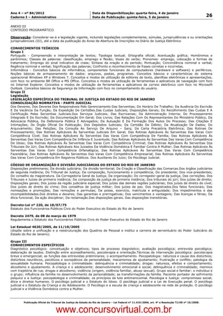 Data: 04/01/2012 20:01:00. Local: TJ-RJ

Ano 4 – nº 84/2012                                             Data de Disponibilização: quarta-feira, 4 de janeiro
Caderno I – Administrativo                                     Data de Publicação: quinta-feira, 5 de janeiro                                         26

ANEXO III
CONTEÚDO PROGRAMÁTICO

Observação: Considerar-se-á a legislação vigente, incluindo legislações complementares, súmulas, jurisprudências e ou orientações
jurisprudenciais (OJ), até a data da publicação do Aviso de Abertura de Inscrições no Diário de Justiça Eletrônico

CONHECIMENTOS TEÓRICOS
Grupo I
Português - Compreensão e interpretação de textos; Tipologia textual; Ortografia oficial; Acentuação gráfica; Homônimos e
parônimos; Classes de palavras: classificação, emprego e flexão; Vozes do verbo; Pronomes: emprego, colocação e formas de
tratamento; Emprego do sinal indicativo de crase; Sintaxe da oração e do período; Pontuação; Concordância nominal e verbal;
Regência nominal e verbal; Significação das palavras; Confronto e reconhecimento de frases corretas e incorretas.
Informática - Conceitos básicos de informática, componentes funcionais de computadores (hardware e software) e periféricos.
Noções básicas de armazenamento de dados: arquivos, pastas, programas. Conceitos básicos e características do sistema
operacional Windows XP e Windows 7. Conceitos e modos de utilização de editores de texto, planilhas eletrônicas e apresentações,
com foco no ambiente BR Office e MS Office. Conceitos e modos de utilização de ferramentas e aplicativos de navegação com foco
no Internet Explorer. Conceitos e modos de utilização de ferramentas e aplicativos de correio eletrônico com foco no Microsoft
Outlook. Conceitos básicos de Segurança da Informação com foco no comportamento do usuário.
Grupo II
Legislação
LEGISLAÇÃO ESPECÍFICA DO TRIBUNAL DE JUSTIÇA DO ESTADO DO RIO DE JANEIRO
CONSOLIDAÇÃO NORMATIVA - PARTE JUDICIAL
Dos Deveres; Dos Deveres Dos Responsáveis Pelo Gerenciamento Das Serventias; Do Horário De Trabalho; Da Ausência Do Escrivão
E Da Vacância Da Função; Da Expedição De Certidões.Das Custas Judiciais; Disposições Gerais; Do Recolhimento Das Custas E A
Certificação Pelas Serventias Judiciais.Dos Serviços Judiciais; Das Escrivanias; Da Administração Interna; Do Processamento
Integrado E Do Escrivão; Da Documentação Em Geral; Dos Livros; Das Relações Com Os Representantes Do Ministério Público, Da
Advocacia Pública, Da Defensoria Pública E Advogados; Da Autuação E Da Formação Dos Autos Do Processo; Das Citações E
Intimações; Do Órgão Oficial De Publicação; Dos Depósitos Judiciais; Da Certidão De Débito; Da Atualização De Dados; Do
Arquivamento; Das Petições; Da Consulta Ao Serviço De Arquivo – Sarq; Da Carta Precatória Eletrônica; Das Rotinas De
Processamento; Das Rotinas Aplicáveis Às Serventias Judiciais Em Geral; Das Rotinas Aplicáveis Às Serventias Das Varas Com
Competência Cível; Das Rotinas Aplicáveis Às Serventias Das Varas Com Competência De Família; Das Rotinas Aplicáveis Às
Serventias Das Varas Com Competência De Infância E Juventude; Das Rotinas Aplicáveis Às Serventias Das Varas Com Competência
De Idoso; Das Rotinas Aplicáveis Às Serventias Das Varas Com Competência Criminal; Das Rotinas Aplicáveis Às Serventias Dos
Tribunais Do Júri; Das Rotinas Aplicáveis Aos Juizados Da Violência Doméstica E Familiar Contra A Mulher; Das Rotinas Aplicáveis Às
Serventias Das Varas Com Competência Orfanalógica; Das Rotinas Aplicáveis Às Serventias Das Varas Com Competência
Fazendária; Das Rotinas Aplicáveis Às Serventias Das Varas Com Competência Empresarial; Das Rotinas Aplicáveis Às Serventias
Das Varas Com Competência Em Registros Públicos. Dos Auxiliares Do Juízo; Do Psicólogo Judicial.

CÓDIGO DE ORGANIZAÇÃO E DIVISÃO JUDICIÁRIAS DO ESTADO DO RIO DE JANEIRO
Disposições preliminares; Da divisão judiciária; Da divisão territorial; Da Criação e Classificação das Comarcas.Dos órgãos judiciários
de segunda instância; Do Tribunal de Justiça; Da composição, funcionamento e competência; Do presidente; Dos vice-presidentes;
Do conselho da magistratura. Da Corregedoria Geral da Justiça; Da organização; Do corregedor-geral da justiça; Das correições. Dos
Tribunais e Juízes de primeira instância; Da composição da justiça de primeira instância; Dos tribunais do júri; Dos juízes de direito;
Disposições gerais; Dos juízes da região judiciária especial; Dos juízes das demais regiões judiciárias; Dos juízes de direito do cível;
Dos juízes de direito do crime; Dos conselhos de justiça militar; Dos juízes de paz. Dos magistrados.Dos fatos funcionais; Das
nomeações e promoções; Das remoções e permutas; Da posse, exercício, matrícula e antiguidade; Dos impedimentos e das
incompatibilidades.Dos direitos e deveres; Das garantias e prerrogativas; Dos vencimentos e vantagens; Das licenças e férias; Da
ética funcional; Da ação disciplinar; Da reclamação.Das disposições gerais. Das disposições transitórias.

Decreto-Lei nº 220, de 18/07/75
Estatuto dos Funcionários Públicos Civis do Poder Executivo do Estado do Rio de Janeiro

Decreto 2479, de 08 de março de 1979
Regulamenta o Estatuto dos Funcionários Públicos Civis do Poder Executivo do Estado do Rio de Janeiro

Lei Estadual 4620/2005, de 11/10/2005
(dispõe sobre a unificação e a reestruturação dos Quadros de Pessoal e institui a carreira de serventuário do Poder Judiciário do
Estado do Rio de Janeiro).

Grupo III
CONHECIMENTOS ESPECÍFICOS
Diagnóstico psicológico: conceituação e objetivos; tipos de processo diagnóstico; avaliação psicológica; entrevista psicológica;
elaboração de laudos. Distinção entre aconselhamento, psicoterapia e orientação.Técnicas de intervenção psicológica: psicoterapia
breve e emergencial; as funções das entrevistas preliminares; o acompanhamento. Psicopatologia: natureza e causa dos distúrbios;
distúrbios neuróticos, psicóticos e sociopáticos da personalidade; mecanismos de ajustamento; frustração e conflito; patologia da
sexualidade humana. Psicopatologia e criminalidade: delinquência e criminalidade; drogas: natureza, efeitos e comportamento;
alcoolismo e ajustamento. A criança e o adolescente: desenvolvimento emocional e social; delinquência e criminalidade; meninos
com trajetória de rua; drogas e alcoolismo; violência (origem, violência familiar, abuso sexual). Grupo social e familiar: o indivíduo e
o grupo; influência da família no desenvolvimento da personalidade; as transformações da família. Paciente portador de sofrimento
psíquico e a Justiça: psicopatologia e criminalidade; os princípios da luta antimanicomial. Psicologia e Justiça: compromisso social;
ética e direitos humanos. O psicólogo judicial e o Estatuto do Idoso. O psicólogo judicial e a Lei de Execução penal. O psicólogo
judicial e o Estatuto da Criança e do Adolescente. O Psicólogo e a escuta de criança e adolescente na rede de proteção. O psicólogo
judicial e a Violência Doméstica contra a Mulher.



          Publicação Oficial do Tribunal de Justiça do Estado do Rio de Janeiro – Lei Federal nº 11.419/2006, art. 4º e Resolução TJ/OE nº 10/2008.



                                   www.concursovirtual.com.br
 
