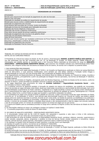 Data: 04/01/2012 20:01:02. Local: TJ-RJ

Ano 4 – nº 84/2012                                             Data de Disponibilização: quarta-feira, 4 de janeiro
Caderno I – Administrativo                                     Data de Publicação: quinta-feira, 5 de janeiro                                         27
ANEXO IV
                                                          CRONOGRAMA DE ATIVIDADES

ATIVIDADES                                                                                DATAS PREVISTAS
Período para requerimento de Isenção do pagamento do valor da Inscrição                   06/01/2012 a 13/01/2012
Abertura das Inscrições                                                                   16/01/2012
Publicação do resultado da análise do requerimento de isenção                             20/01/2012
Período para recurso contra o indeferimento do requerimento de isenção                    23/01/2012 e 24/01/2012
Publicação do julgamento dos recursos                                                     02/02/2012
Encerramento das Inscrições (às 14 horas, horário de Brasília)                            06/02/2012
Publicação do Aviso de Convocação para realização das provas                              01/03/2012
Aplicação das Provas Objetivas e Discursivas                                              11/03/2012
Publicação das Provas e Gabaritos Preliminares                                            14/03/2012
Prazo para recurso quanto às provas e gabaritos preliminares                              15/03/2012 e 16/03/2012
Publicação do julgamento dos recursos e do gabarito oficial                               23/04/2012
Publicação dos Resultados Preliminares                                                    23/04/2012
Vista da Prova Discursiva                                                                 23/04/2012 e 24/04/2012
Período para recurso quanto aos resultados preliminares da Prova Objetiva, Vista de Prova
                                                                                          25/04/2012 e 26/04/2012
Discursiva, Classificação e Critérios de Desempate
Publicação do julgamento dos recursos                                                     15/05/2012
Publicação do Resultado Final do Concurso                                                 15/05/2012


id: 1245364


TRIBUNAL DE JUSTIÇA DO ESTADO DO RIO DE JANEIRO
EDITAL DO XLV CONCURSO PÚBLICO

O Presidente do Tribunal de Justiça do Estado do Rio de Janeiro, Desembargador MANOEL ALBERTO REBÊLO DOS SANTOS, no
uso das atribuições que lhe são conferidas pelo art. 5º, da Resolução nº 6/2006, do Órgão Especial, TORNA PÚBLICO aos
interessados que estarão abertas as inscrições para o XLV Concurso Público destinado ao provimento do cargo de ANALISTA
JUDICIÁRIO – ESPECIALIDADE ASSISTENTE SOCIAL, para exercício nas Unidades Judiciais e/ou Administrativas deste Poder
Judiciário, sob o Regime Jurídico dos Servidores do Estado do Rio de Janeiro, de acordo com o disposto no presente Edital.

I. DAS DISPOSIÇÕES PRELIMINARES
1. O Concurso Público será regido pela Resolução nº 9/2011, do Conselho da Magistratura, publicada no Diário da Justiça Eletrônico
(DJE) de 28/11/2011, e suas possíveis modificações, como também por este Edital, cabendo à Fundação Carlos Chagas a
operacionalização do concurso nas suas diversas fases, até a publicação da listagem final de aprovados.
2. Ao Departamento de Desenvolvimento de Pessoas, da Diretoria Geral de Gestão de Pessoas, do Tribunal de Justiça, incumbe a
condução do certame, principalmente a partir da publicação da listagem final de aprovados, nos termos da Resolução nº 38/2010,
do Órgão Especial.
3. O concurso será dividido em Regiões, abrangendo parte dos Núcleos Regionais, no âmbito do Estado do Rio de Janeiro, conforme
disposto no Anexo I, sendo permitido ao candidato concorrer a apenas uma das Regiões.
4. As vagas disponíveis para provimento do cargo de Analista Judiciário – Especialidade Assistente Social - estão
discriminadas no Anexo I deste Edital.
4.1 O presente concurso se destinará também à formação de cadastro de reserva de candidatos, que poderão ser convocados,
depois de providas as vagas ofertadas neste Edital, desde que observadas conveniência e oportunidade da Administração, bem como
as disponibilidades orçamentárias do Poder Judiciário, respeitando-se a região escolhida e sempre na rigorosa ordem classificatória,
para o preenchimento de vagas que porventura estejam disponíveis no período de validade do mesmo, desobrigando-se o Tribunal
de Justiça, desta forma, a prover todas as vagas que excedam o quantitativo estipulado nos editais.
4.2 O quantitativo de vagas a ser provido durante a validade do concurso, e após o provimento inicial das vagas ofertadas em Edital,
conforme art. 5º da Resolução nº 9/2011, será definido pela Administração Superior do Tribunal de Justiça, que poderá realizar
estudo prévio de vacâncias ocorridas no período, levando-se em conta ainda, na medida do possível, as estatísticas e as ausências e
desistências naturais de candidatos já convocados, respeitados os limites estabelecidos pela Lei de Responsabilidade Fiscal. Neste
sentido, o número de convocados refletirá o resultado desse estudo e não necessariamente o total de vagas a ser provido, podendo
o ato de convocação conter um número de candidatos superior ao número de vagas que se quer prover.
5. O regime de trabalho para os candidatos providos no cargo será o definido no Regime Jurídico dos Servidores do Estado do Rio de
Janeiro.
6. As informações relativas ao cargo e às vantagens constam do Capítulo II deste Edital.
7. O conteúdo programático consta do Anexo III deste Edital.

II. DO CARGO DE ANALISTA JUDICIÁRIO – ESPECIALIDADE ASSISTENTE SOCIAL
1. A remuneração mensal será de R$ 4.647,33 (quatro mil, seiscentos e quarenta e sete reais e trinta e três centavos),
correspondentes a cem por cento dos vencimentos brutos em janeiro/2012.
2. São atribuições do cargo de Analista Judiciário na Especialidade Assistente Social: coordenar, elaborar, executar, supervisionar e
avaliar estudos, pesquisas, planos, programas e projetos na área de Serviço Social; prestar assessoria e consultoria; realizar
vistorias, perícias técnicas, laudos periciais, informações e pareceres sobre a matéria de Serviço Social.
3. Ao ingressar no Quadro Único de Pessoal do Poder Judiciário, o servidor terá à sua disposição:
a) ingresso em quadro de carreira, nos termos da Lei Estadual nº 4620/2005;
b) possibilidade de promoção e progressão funcional, nos termos da já mencionada Lei;
c) auxílio-refeição e/ou auxílio-alimentação (nos termos da Resolução nº 6/2007 do Órgão Especial, publicada no Diário Oficial de
04/04/2007);
d) auxílio-locomoção (nos termos da Resolução nº 2/2009, do Órgão Especial, regulamentada pelo Ato Normativo TJ nº 6/2009);
e) assistência médica (nos termos do Ato Normativo TJ nº 8/2011, publicado no Diário da Justiça Eletrônico de 25/04/2011);

          Publicação Oficial do Tribunal de Justiça do Estado do Rio de Janeiro – Lei Federal nº 11.419/2006, art. 4º e Resolução TJ/OE nº 10/2008.



                                   www.concursovirtual.com.br
 