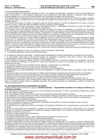 Data: 04/01/2012 20:01:16. Local: TJ-RJ

Ano 4 – nº 84/2012                                             Data de Disponibilização: quarta-feira, 4 de janeiro
Caderno I – Administrativo                                     Data de Publicação: quinta-feira, 5 de janeiro                                         40

I. DAS DISPOSIÇÕES PRELIMINARES
1. O Concurso Público será regido pela Resolução nº 9/2011, do Conselho da Magistratura, publicada no Diário da Justiça Eletrônico
(DJE) de 28/11/2011, e suas possíveis modificações, como também por este Edital, cabendo à Fundação Carlos Chagas a
operacionalização do concurso nas suas diversas fases, até a publicação da listagem final de aprovados.
2. Ao Departamento de Desenvolvimento de Pessoas, da Diretoria Geral de Gestão de Pessoas, do Tribunal de Justiça, incumbe à
condução do certame, principalmente a partir da publicação da listagem final de aprovados, nos termos da Resolução nº 38/2010,
do Órgão Especial.
3. O concurso será dividido em Regiões, abrangendo parte dos Núcleos Regionais, no âmbito do Estado do Rio de Janeiro, conforme
disposto no Anexo I, sendo permitido ao candidato concorrer a apenas uma das Regiões.
4. As vagas disponíveis para provimento do cargo de Analista Judiciário – Especialidade Comissário de Justiça da Infância, da
Juventude e do Idoso - estão discriminadas no Anexo I deste Edital.
4.1 O presente concurso se destinará também à formação de cadastro de reserva de candidatos, que poderão ser convocados,
depois de providas as vagas ofertadas neste Edital, desde que observadas conveniência e oportunidade da Administração, bem como
as disponibilidades orçamentárias do Poder Judiciário, respeitando-se a região escolhida e sempre na rigorosa ordem classificatória,
para o preenchimento de vagas que porventura estejam disponíveis no período de validade do mesmo, desobrigando-se o Tribunal
de Justiça, desta forma, a prover todas as vagas que excedam o quantitativo estipulado nos editais.
4.2 O quantitativo de vagas a ser provido durante a validade do concurso, e após o provimento inicial das vagas ofertadas em Edital,
conforme art. 5º da Resolução nº 9/2011, será definido pela Administração Superior do Tribunal de Justiça, que poderá realizar
estudo prévio de vacâncias ocorridas no período, levando-se em conta ainda, na medida do possível, as estatísticas e as ausências e
desistências naturais de candidatos já convocados, respeitados os limites estabelecidos pela Lei de Responsabilidade Fiscal. Neste
sentido, o número de convocados refletirá o resultado desse estudo e não necessariamente o total de vagas a ser provido, podendo
o ato de convocação conter um número de candidatos superior ao número de vagas que se quer prover.
5. O regime de trabalho para os candidatos providos no cargo será o definido no Regime Jurídico dos Servidores do Estado do Rio de
Janeiro.
6. As informações relativas ao cargo e às vantagens constam do Capítulo II deste Edital.
7. O conteúdo programático consta do Anexo III deste Edital.

II. DO CARGO DE ANALISTA JUDICIÁRIO – ESPECIALIDADE COMISSÁRIO DE JUSTIÇA DA INFÂNCIA, DA JUVENTUDE E DO IDOSO
1. A remuneração mensal será de R$ 4.647,33 (quatro mil, seiscentos e quarenta e sete reais e trinta e três centavos),
correspondentes a cem por cento dos vencimentos brutos em janeiro/2012.
2. São atribuições do cargo de Analista Judiciário na Especialidade Comissário de Justiça da Infância, da Juventude e do Idoso:
Exercer funções de fiscalização, de garantia, de cunho sócio-educativo em geral e de proteção dos direitos da criança, do
adolescente e do idoso.
3. Ao ingressar no Quadro Único de Pessoal do Poder Judiciário, o servidor terá à sua disposição:
a) ingresso em quadro de carreira, nos termos da Lei Estadual nº 4620/2005;
b) possibilidade de promoção e progressão funcional, nos termos da já mencionada Lei;
c) auxílio-refeição e/ou auxílio-alimentação (nos termos da Resolução nº 6/2007 do Órgão Especial, publicada no Diário Oficial de
04/04/2007);
d) auxílio-locomoção (nos termos da Resolução nº 2/2009, do Órgão Especial, regulamentada pelo Ato Normativo TJ nº 6/2009);
e) assistência médica (nos termos do Ato Normativo TJ nº 8/2011, publicado no Diário da Justiça Eletrônico de 25/04/2011);
f) auxílio-creche (nos termos do Ato Normativo nº 1/2006, publicado no Diário Oficial de 22/03/2006);
g) estabilidade no cargo público após três anos de efetivo exercício (Constituição da República Federativa do Brasil, art. 41).
4. Os benefícios mencionados no item 3 deste Capítulo estão sujeitos à norma específica e não necessariamente serão concedidos a
todos os servidores, ficando restritos à legislação pertinente. Tais benefícios poderão ser modificados, a critério do Tribunal de
Justiça, sem prévio aviso.

III. DOS REQUISITOS PARA O PROVIMENTO DO CARGO
1. São requisitos para provimento do cargo de Analista Judiciário – Especialidade Comissário de Justiça da Infância, da
Juventude e do Idoso:
a) ter sido aprovado e classificado no concurso, na forma estabelecida na Resolução nº 9/2011, do Conselho da Magistratura, neste
Edital, seus Anexos e possíveis alterações;
b) ter nacionalidade brasileira nos termos do artigo 12 da Constituição da República Federativa do Brasil;
c) ser graduado nos cursos superiores de Direito, Administração, Pedagogia, Psicologia ou Serviço Social. Não serão aceitos os
cursos superiores de tecnologia (tecnólogo), os cursos seqüenciais por campo de saber, os cursos de extensão ou equivalentes;
d) estar em dia com suas obrigações eleitorais;
e) estar inscrito regularmente no Cadastro de Pessoas Físicas;
f) possuir o certificado de reservista, de dispensa de incorporação ou equivalente, em caso de candidato do sexo masculino;
g) ter idade mínima de 18 (dezoito) anos;
h) ter aptidão física e mental para o exercício da função, e não apresentar deficiência que o incapacite para o exercício das funções
do cargo;
i) não ter cumprido sanções por inidoneidade ou qualquer tipo de penalidade grave no exercício da função pública (como demissão,
suspensão ou cassação de aposentadoria), aplicada por qualquer Órgão Público e/ou entidade da esfera Federal, Estadual ou
Municipal, nos últimos 5 (cinco) anos;
j) comprovar conduta ilibada e bons antecedentes;
k) comprovar endereço residencial;
2. Os requisitos mencionados no item 1 deste Capítulo serão comprovados da seguinte forma:
a) publicação em Diário da Justiça Eletrônico da lista final de aprovados;
b) mediante apresentação de cópia autenticada do documento oficial de identidade original;
c) mediante apresentação de cópia autenticada do diploma original de graduação em curso superior de Direito, Administração,
Pedagogia, Psicologia ou Serviço Social, registrado pelo MEC, e verificação pelo Departamento de Desenvolvimento de Pessoas junto
às Instituições, bem como ao MEC, quanto à veracidade do documento. Caso o diploma ainda não tenha sido registrado, este poderá
ser substituído por declaração original da instituição de ensino que comprove a conclusão do curso, com a colação de grau, a ser
substituída por cópia autenticada do documento original no prazo de 1 ano, prorrogável a critério da Administração.
d) mediante apresentação de certidão original ou declaração original de quitação com as obrigações eleitorais;


          Publicação Oficial do Tribunal de Justiça do Estado do Rio de Janeiro – Lei Federal nº 11.419/2006, art. 4º e Resolução TJ/OE nº 10/2008.



                                   www.concursovirtual.com.br
 