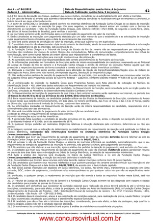 Data: 04/01/2012 20:01:19. Local: TJ-RJ

Ano 4 – nº 84/2012                                             Data de Disponibilização: quarta-feira, 4 de janeiro
Caderno I – Administrativo                                     Data de Publicação: quinta-feira, 5 de janeiro                                         42
6.2.2 Em caso de devolução do cheque, qualquer que seja o motivo, considerar-se-á automaticamente sem efeito a inscrição.
6.3 Em caso de feriado ou evento que acarrete o fechamento de agências bancárias na localidade em que se encontra o candidato, o
boleto deverá ser pago antecipadamente.
7. A partir de 18/01/2012 o candidato poderá conferir no endereço eletrônico da Fundação Carlos Chagas se os dados da inscrição
foram recebidos e o valor da inscrição foi pago. Em caso negativo, o candidato deverá entrar em contato com o Serviço de
Atendimento ao Candidato – SAC da Fundação Carlos Chagas, pelo telefone (0XX11) 3723-4388, de segunda a sexta-feira, úteis,
das 10 às 16 horas (horário de Brasília), para verificar o ocorrido.
8. As inscrições somente serão confirmadas após a comprovação do pagamento do valor da inscrição.
9. Serão canceladas as inscrições com pagamento efetuado por um valor menor do que o estabelecido e as solicitações de inscrição
cujos pagamentos forem efetuados após a data de encerramento das inscrições.
10. Não será aceito pedido de devolução do valor da inscrição, ainda que superior ou em duplicidade.
11. O candidato inscrito não deverá enviar cópia do documento de identidade, sendo de sua exclusiva responsabilidade a informação
dos dados cadastrais no ato de inscrição, sob as penas da lei.
12. A Fundação Carlos Chagas e o Tribunal de Justiça do Estado do Rio de Janeiro não se responsabilizam por solicitações de
inscrição não recebidas por motivo de ordem técnica dos computadores, falhas de comunicação, congestionamento das linhas de
comunicação, bem como outros fatores de ordem técnica que impossibilitem a transferência de dados.
13. O descumprimento das instruções para inscrição implicará sua não efetivação.
14. Ao candidato será atribuída total responsabilidade pelo correto preenchimento do Formulário de Inscrição.
15. As informações prestadas no Formulário de Inscrição serão de inteira responsabilidade do candidato, reservando-se ao Tribunal
de Justiça do Estado do Rio de Janeiro e à Fundação Carlos Chagas o direito de eliminar do Concurso Público aquele que não
preencher o respectivo documento de forma completa e correta e/ou fornecer dados inverídicos ou falsos.
16. Efetivada a inscrição não serão aceitos pedidos para alteração da Opção de Cargo/Especialidade/Região e/ou de Cidade de
Realização de Prova, bem como não haverá, em hipótese alguma, devolução da importância paga.
17. Não serão aceitos pedidos de isenção do pagamento do valor da inscrição, com exceção ao cidadão que comprove estar inscrito
no Cadastro Único para Programas Sociais do Governo Federal – CadÚnico, conforme Decreto Federal nº 6593 de 02 de outubro de
2008.
18. A comprovação de inscrição no Cadastro Único para Programas Sociais será feita através da indicação do Número de
Identificação Social – NIS, além dos dados solicitados no Requerimento de Isenção via Internet.
19. A veracidade das informações prestadas pelo candidato, no Requerimento de Isenção, será consultada junto ao órgão gestor do
CadÚnico, vinculado ao Ministério do Desenvolvimento Social e Combate à Fome.
20. Os Requerimentos de Isenção do pagamento de que trata o item anterior somente serão realizados via Internet, no período das
10 horas do dia 06/01/2012 às 14 horas do dia 13/01/2012 (horário de Brasília).
20.1 Para requerimento de isenção, os candidatos poderão utilizar-se dos Postos de Recebimento de Inscrição, constantes do Anexo
II deste Edital, que estarão em funcionamento, em dias úteis, no horário de Brasília, das 9 às 12 horas e das 13 às 17 horas, exceto
no último dia, cujo horário será limitado às 14 horas, conforme item anterior.
21. As informações prestadas no Requerimento de Isenção serão de inteira responsabilidade do candidato, respondendo civil e
criminalmente pelo teor das afirmativas.
22. Não será concedida isenção de pagamento do valor de inscrição ao candidato que:
a) deixar de efetuar o requerimento de isenção pela Internet;
b) omitir informações e/ou torná-las inverídicas.
23. A declaração falsa sujeitará o candidato às sanções previstas em lei, aplicando-se, ainda, o disposto no parágrafo único do art.
10 do Decreto Federal nº 83.936, de 6 de setembro de 1979.
24. A qualquer tempo poderão ser realizadas diligências relativas à situação declarada pelo candidato, deferindo-se ou não seu
pedido.
25 A listagem nominal com a indicação do deferimento ou indeferimento do requerimento de isenção será publicada no Diário da
Justiça Eletrônico, constando tais informações também no endereço eletrônico da Fundação Carlos Chagas
(www.concursosfcc.com.br).
26. O candidato que tiver seu requerimento de isenção de pagamento do valor da inscrição deferido deverá retornar ao site da
Fundação Carlos Chagas para efetuar sua inscrição até a data limite de 06/02/2012.
26.1 Ao acessar o site da Fundação Carlos Chagas, o sistema de inscrição informará ao candidato, automaticamente, que o seu
requerimento de isenção do pagamento da inscrição foi deferido, não gerando a GRERJ para pagamento da inscrição.
26.2 O candidato que não efetivar a sua inscrição, após a análise dos pedidos de isenção do pagamento, será excluído do Concurso.
27. O candidato que tiver seu requerimento de isenção de pagamento do valor da inscrição indeferido poderá apresentar recurso
no prazo de dois dias úteis após a divulgação no Diário da Justiça Eletrônico, da relação de requerimentos indeferidos.
27.1 Após a análise dos recursos será divulgada, no Diário da Justiça Eletrônico e no site da Fundação Carlos Chagas
(www.concursosfcc.com.br), a relação dos recursos deferidos e indeferidos.
27.2. Os candidatos que tiverem seus recursos deferidos deverão realizar inscrição conforme item 26 deste Capítulo.
27.3 Os candidatos que tiverem seus recursos indeferidos e que queiram participar do certame deverão efetuar sua inscrição no site
da Fundação Carlos Chagas até a data limite de 06/02/2012, de acordo com o item 4 deste capítulo.
28. Não serão aceitas inscrições por depósito em caixa eletrônico, via postal, fac-símile (fax), transferência ou depósito em conta
corrente, DOC, ordem de pagamento, condicionais e/ou extemporâneas ou por qualquer outra via que não as especificadas neste
Edital.
29. Verificado, a qualquer tempo, o recebimento de inscrição que não atenda a todos os requisitos fixados neste Edital, será ela
cancelada.
30. O Tribunal de Justiça do Estado do Rio de Janeiro e a Fundação Carlos Chagas eximem-se das despesas com viagens e estada
dos candidatos para prestar as provas do Concurso.
31. O candidato sem deficiência que necessitar de condição especial para realização da prova deverá solicitá-la até o término das
inscrições, considerando, para este efeito, a data da postagem, via Sedex ou Aviso de Recebimento (AR), à Fundação Carlos Chagas
(Departamento de Execução de Projetos - Ref.: Solicitação/Tribunal de Justiça/Rio de Janeiro - Av. Prof. Francisco Morato, 1565,
Jardim Guedala - São Paulo - SP - CEP 05513-900).
31.1 O candidato deverá encaminhar, anexo à sua solicitação de condição especial, para realização da prova, Laudo Médico (original
ou cópia autenticada) atualizado que justifique o atendimento especial solicitado.
31.2 O candidato que não o fizer até o término das inscrições, considerando, para este efeito, a data da postagem, seja qual for o
motivo alegado, poderá não ter a condição especial atendida.
31.3 O atendimento às condições solicitadas ficará sujeito à análise de viabilidade e razoabilidade do pedido.


          Publicação Oficial do Tribunal de Justiça do Estado do Rio de Janeiro – Lei Federal nº 11.419/2006, art. 4º e Resolução TJ/OE nº 10/2008.



                                   www.concursovirtual.com.br
 