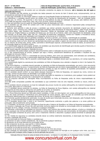 Data: 04/01/2012 20:01:22. Local: TJ-RJ

Ano 4 – nº 84/2012                                             Data de Disponibilização: quarta-feira, 4 de janeiro
Caderno I – Administrativo                                     Data de Publicação: quinta-feira, 5 de janeiro                                         45
(www.concursosfcc.com.br), de acordo com as instruções constantes da página do Concurso, até o terceiro dia útil após a
aplicação das Provas.
5.1 O candidato que não solicitar as correções dos dados pessoais nos termos do item 5 deverá arcar, exclusivamente, com as
consequências advindas de sua omissão.
6. Caso haja inexatidão na informação relativa à opção de Cargo/Região/Cidade de Realização de Prova e/ou à condição de pessoa
com deficiência, o candidato deverá entrar em contato com o Serviço de Atendimento ao Candidato – SAC da Fundação Carlos
Chagas com, no mínimo, 48 (quarenta e oito) horas de antecedência da data de realização das provas, pelo telefone (0XX11)
3723-4388 (de segunda a sexta-feira, úteis, das 10 às 16 horas, horário de Brasília).
6.1 Não será admitida troca de opção de Cargo/Região/Cidade de Realização de Prova.
6.2 O candidato que não entrar em contato com o SAC no prazo mencionado será o exclusivo responsável pelas consequências
advindas de sua omissão.
7. Somente será admitido à sala de provas o candidato que estiver portando documento de identidade original que bem o
identifique, como: Carteiras e/ou Cédulas de Identidade expedidas pelas Secretarias de Segurança Pública, pelas Forças Armadas,
pela Polícia Militar, pelo Ministério das Relações Exteriores; Cédula de Identidade para Estrangeiros; Cédulas de Identidade
fornecidas por Órgãos Públicos ou Conselhos de Classe que, por força de Lei Federal, valem como documento de identidade, como
por exemplo, as da OAB, CREA, CRM, CRC etc.; Certificado de Reservista; Passaporte; Carteira de Trabalho e Previdência Social,
bem como Carteira Nacional de Habilitação (com fotografia, na forma da Lei nº 9.503/97).
7.1 Os documentos deverão estar em perfeitas condições, de forma a permitir, com clareza, a identificação do candidato.
7.2 Caso o candidato esteja impossibilitado de apresentar, no dia de realização das provas, documento de identidade original, por
motivo de perda, roubo ou furto, deverá ser apresentado documento que ateste o registro da ocorrência em órgão policial, expedido
há, no máximo 30 (trinta) dias, sendo, então, submetido à identificação especial, compreendendo coleta de dados, de assinaturas e
de impressão digital em formulário próprio.
7.3 A identificação especial será exigida, também, do candidato cujo documento de identificação gere dúvidas quanto à fisionomia, à
assinatura ou à condição de conservação do documento.
8. Não haverá segunda chamada ou repetição de prova.
8.1 O candidato não poderá alegar quaisquer desconhecimentos sobre a realização da prova como justificativa de sua ausência.
8.2 O não comparecimento às provas, qualquer que seja o motivo, caracterizará desistência do candidato e resultará em sua
eliminação do Concurso Público.
9. Objetivando garantir a lisura e a idoneidade do Concurso Público, bem como sua autenticidade, será solicitado aos candidatos,
quando da aplicação das provas, a autenticação digital das Folhas de Respostas personalizadas.
9.1 Se, por qualquer motivo, não for possível a autenticação digital, o candidato deverá apor sua assinatura, em campo específico,
por três vezes.
9.2 A autenticação digital (ou assinaturas) dos candidatos na Folha de Respostas visa a atender o disposto no item 2 do Capítulo XV,
deste Edital.
10. Na Prova Objetiva, o candidato deverá assinalar as respostas na Folha de Respostas personalizada, que será o único documento
válido para a correção da prova. O preenchimento da Folha de Respostas será de inteira responsabilidade do candidato, que deverá
proceder em conformidade com as instruções específicas contidas na capa do Caderno de Questões personalizado. Em hipótese
alguma haverá substituição da Folha de Respostas por erro do candidato.
10.1 O candidato deverá conferir os seus dados pessoais impressos na Folha de Respostas, em especial seu nome, número de
inscrição, número do documento de identidade e sua opção de Cargo.
10.2 Não deverá ser feita nenhuma marca fora do campo reservado às respostas ou à assinatura, pois qualquer marca poderá ser
lida pelas leitoras óticas, prejudicando o desempenho do candidato.
10.3 Os prejuízos advindos de marcações feitas incorretamente na Folha de Respostas serão de inteira responsabilidade do
candidato.
10.4 Não serão computadas questões não assinaladas ou que contenham mais de uma resposta, emenda ou rasura, ainda que
legível.
11. O candidato deverá comparecer ao local de realização das provas munido de caneta esferográfica de material transparente de
tinta preta, lápis preto nº 2 e borracha.
11.1 O candidato deverá preencher os alvéolos, na Folha de Respostas da Prova Objetiva, com caneta esferográfica de material
transparente de tinta preta ou reforçá-los com grafite na cor preta, se necessário.
12. A Prova Discursiva deverá ser redigida de forma clara e sem rasuras.
12.1 A Prova Discursiva deverá ser feita pelo próprio candidato, à mão, em letra legível, com caneta esferográfica de tinta azul ou
preta, não sendo permitida a interferência e/ou participação de outras pessoas, salvo em caso de candidato que tenha solicitado
atendimento diferenciado para a realização das provas, de acordo com o Capítulo V deste Edital.
12.2 Somente quando devidamente autorizado, no caso de auxílio para transcrição da prova, será designado, pela Fundação Carlos
Chagas, um fiscal devidamente treinado para essa finalidade.
12.3 O candidato deverá ditar o texto a ser transcrito, especificando oralmente a grafia das palavras e os sinais gráficos de
pontuação. Este procedimento será gravado.
13. O candidato, ao terminar a prova, entregará ao fiscal da sala o Caderno de Questões e as Folhas de Respostas personalizadas.
14. Durante a realização das Provas não será permitida nenhuma espécie de consulta ou comunicação entre os candidatos, nem a
utilização de livros, códigos, manuais, impressos ou quaisquer anotações.
15. Motivarão a eliminação do candidato do Concurso Público, sem prejuízo das sanções penais cabíveis, a burla ou a tentativa de
burla a quaisquer das normas definidas neste Edital ou a outras relativas ao Concurso, aos comunicados, às Instruções ao Candidato
ou às Instruções constantes da prova, bem como o tratamento indevido e descortês a qualquer pessoa envolvida na aplicação das
provas.
16. Por medida de segurança os candidatos deverão deixar as orelhas totalmente descobertas, à observação dos fiscais de sala,
durante a realização das provas.
17. Será eliminado do Concurso Público o candidato que:
a) apresentar-se após o horário estabelecido, não se admitindo qualquer tolerância;
b) apresentar-se em local diferente da convocação oficial;
c) não comparecer às provas, seja qual for o motivo alegado;
d) não apresentar documento que bem o identifique;
e) ausentar-se da sala de provas sem o acompanhamento do fiscal;
f) ausentar-se do local de provas antes de decorrida uma hora do início das provas;
g) fizer anotação de informações relativas às suas respostas no comprovante de inscrição ou em qualquer outro meio, que não o
autorizado pela Fundação Carlos Chagas no dia da aplicação das provas;
          Publicação Oficial do Tribunal de Justiça do Estado do Rio de Janeiro – Lei Federal nº 11.419/2006, art. 4º e Resolução TJ/OE nº 10/2008.



                                   www.concursovirtual.com.br
 