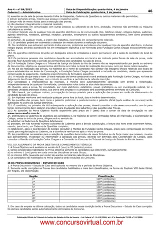 Data: 04/01/2012 20:01:23. Local: TJ-RJ

Ano 4 – nº 84/2012                                             Data de Disponibilização: quarta-feira, 4 de janeiro
Caderno I – Administrativo                                     Data de Publicação: quinta-feira, 5 de janeiro                                         46
h) ausentar-se da sala de provas levando Folha de Respostas, Caderno de Questões ou outros materiais não permitidos;
i) estiver portando armas, mesmo que possua o respectivo porte;
j) lançar mão de meios ilícitos para a execução das provas;
k) não devolver integralmente o material recebido;
l) for surpreendido em comunicação com outras pessoas ou utilizando-se de livro, anotação, impresso não permitido ou máquina
calculadora ou similar;
m) estiver fazendo uso de qualquer tipo de aparelho eletrônico ou de comunicação (bip, telefone celular, relógios digitais, walkman,
agenda eletrônica, notebook, palmtop, receptor, gravador, smartphone ou outros equipamentos similares), bem como protetores
auriculares;
n) perturbar, de qualquer modo, a ordem dos trabalhos, incorrendo em comportamento indevido.
17.1 O candidato poderá ser submetido a detector de metais durante a realização da prova.
18. Os candidatos que estiverem portando óculos escuros, protetores auriculares e/ou qualquer tipo de aparelho eletrônico, inclusive
relógio digital, deverão acondicioná-los em embalagem específica a ser fornecida pela Fundação Carlos Chagas exclusivamente para
tal fim.
18.1 Os aparelhos eletrônicos deverão ser desligados antes de embalados e assim permanecer até a saída do candidato do local de
prova.
18.2 Os pertences pessoais dos candidatos deverão ser acomodados em local a ser indicado pelos fiscais de sala de prova, onde
deverão ficar durante todo o período de permanência dos candidatos na sala de prova.
18.3 A Fundação Carlos Chagas e o Tribunal de Justiça do Estado do Rio de Janeiro não se responsabilizarão por perda ou extravio
de documentos, objetos ou equipamentos eletrônicos ocorridos no local de realização das provas, nem por danos neles causados.
19. No dia da realização das provas, na hipótese de o nome do candidato não constar nas listagens oficiais relativas aos locais de
prova estabelecidos no Aviso de Convocação, a Fundação Carlos Chagas procederá a inclusão do candidato, desde que apresente
comprovação de pagamento, mediante preenchimento de formulário específico.
19.1 A inclusão de que trata o item 19 será realizada de forma condicional e será analisada pela Fundação Carlos Chagas, na fase do
Julgamento das Provas Objetivas, com o intuito de verificar a pertinência da referida inscrição.
19.2 Constatada a improcedência da inscrição, a mesma será automaticamente cancelada sem direito a reclamação,
independentemente de qualquer formalidade, considerados nulos todos os atos dela decorrentes.
20. Quando, após a prova, for constatado, por meio eletrônico, estatístico, visual, grafológico ou por investigação policial, ter o
candidato utilizado processos ilícitos, sua prova será anulada e o candidato será automaticamente eliminado do Concurso.
21. Não haverá, por qualquer motivo, prorrogação do tempo previsto para a aplicação das provas em razão de afastamento do
candidato da sala de prova.
22. Em hipótese nenhuma será realizada qualquer prova fora do local, data e horário determinados.
23. As questões das provas, bem como o gabarito preliminar e posteriormente o gabarito oficial (após análise de recursos) serão
publicadas no Diário da Justiça Eletrônico.
23.1 O candidato, no primeiro dia útil subsequente a aplicação das provas, deverá consultar o site www.concursosfcc.com.br para
tomar conhecimento da(s) data(s) prevista(s) para divulgação dos gabaritos e das questões das Provas.
23.2 As questões da Prova Objetiva ficarão disponíveis pelo prazo de 7 (sete) dias a contar da data de divulgação no site
www.concursosfcc.com.br.
24. Distribuídos os Cadernos de Questões aos candidatos e, na hipótese de serem verificadas falhas de impressão, o Coordenador do
Colégio, antes do início da prova, diligenciará no sentido de:
a) substituir os Cadernos de Questões defeituosos;
b) proceder, em não havendo número suficiente de Cadernos para a devida substituição, a leitura dos itens onde ocorreram falhas,
usando, para tanto, um Caderno de Questões completo;
c) estabelecer, após o Coordenador do Colégio consultar o Plantão da Fundação Carlos Chagas, prazo para compensação do tempo
usado para regularização do Caderno, se a ocorrência verificar-se após o início da prova.
25. As providências necessárias para a solução de questões decorrentes de casos fortuitos ou de força maior que possam, mesmo
que parcialmente, inviabilizar ou interromper a aplicação das provas, deverão ser definidas pelo Coordenador do Colégio, após
consultar o Plantão da Fundação Carlos Chagas e a Comissão do Concurso do Tribunal de Justiça do Estado do Rio de Janeiro.

VIII. DO JULGAMENTO DA PROVA OBJETIVA DE CONHECIMENTOS TEÓRICOS
1. A Prova Objetiva será avaliada na escala de 0 (zero) a 70 (setenta) pontos.
2. Serão considerados habilitados na Prova Objetiva somente os candidatos que obtiverem, cumulativamente:
a) no mínimo 1 (um) ponto em cada uma das disciplinas de cada Grupo;
b) no mínimo 40% (quarenta por cento) de acertos no total de cada Grupo de Disciplinas.
3. Os candidatos não habilitados na Prova Objetiva serão excluídos do Concurso.

IX DA PROVA DISCURSIVA – ESTUDO DE CASO
1. A Prova Discursiva – Estudo de Caso será aplicada no mesmo dia e período da Prova Objetiva.
2. Somente serão corrigidas as Provas dos candidatos habilitados e mais bem classificados, na forma do Capítulo VIII deste Edital,
por Região, até classificação:

                       Região                                                                    Classificação
                         1ª                                                                     100ª (centésima)
                         2ª                                                                     100ª (centésima)
                         3ª                                                                     100ª (centésima)
                         5ª                                                                     100ª (centésima)
                         6ª                                                                     100ª (centésima)
                         8ª                                                                     100ª (centésima)
                         9ª                                                                     100ª (centésima)
                        10ª                                                                     100ª (centésima)
                        11ª                                                                     100ª (centésima)

3. Em caso de empate na última colocação, todos os candidatos nessa condição terão a Prova Discursiva – Estudo de Caso corrigida.
Os demais candidatos serão automaticamente eliminados do Concurso.


          Publicação Oficial do Tribunal de Justiça do Estado do Rio de Janeiro – Lei Federal nº 11.419/2006, art. 4º e Resolução TJ/OE nº 10/2008.



                                   www.concursovirtual.com.br
 